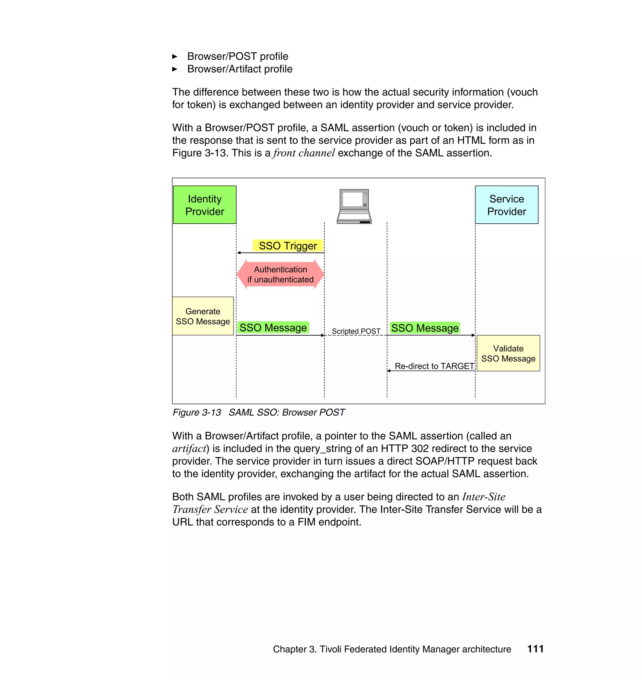 Browser/POST profile
   Browser/Artifact profile

The difference between these two is how the actual security information (vouch
for token) is exchanged between an identity provider and service provider.

With a Browser/POST profile, a SAML assertion (vouch or token) is included in
the response that is sent to the service provider as part of an HTML form as in
Figure 3-13. This is a front channel exchange of the SAML assertion.



  Identity                                                                   Service
  Provider                                                                   Provider


                    SSO Trigger

                    Authentication
                 if unauthenticated


  Generate
SSO Message
               SSO Message            Scripted POST   SSO Message
                                                                              Validate
                                                                            SSO Message
                                                      Re-direct to TARGET




Figure 3-13 SAML SSO: Browser POST

With a Browser/Artifact profile, a pointer to the SAML assertion (called an
artifact) is included in the query_string of an HTTP 302 redirect to the service
provider. The service provider in turn issues a direct SOAP/HTTP request back
to the identity provider, exchanging the artifact for the actual SAML assertion.

Both SAML profiles are invoked by a user being directed to an Inter-Site
Transfer Service at the identity provider. The Inter-Site Transfer Service will be a
URL that corresponds to a FIM endpoint.




                       Chapter 3. Tivoli Federated Identity Manager architecture        111
 