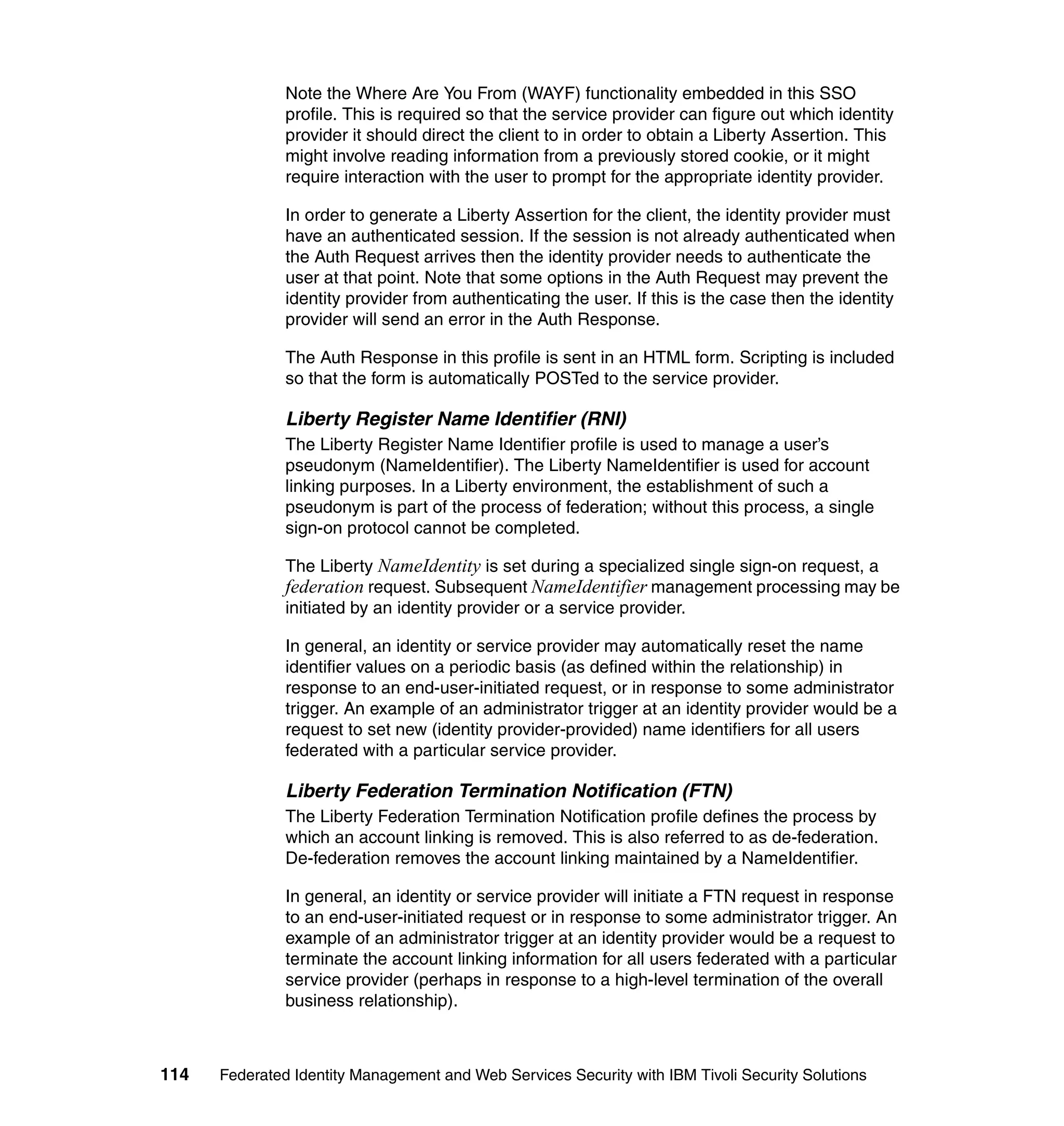 Note the Where Are You From (WAYF) functionality embedded in this SSO
               profile. This is required so that the service provider can figure out which identity
               provider it should direct the client to in order to obtain a Liberty Assertion. This
               might involve reading information from a previously stored cookie, or it might
               require interaction with the user to prompt for the appropriate identity provider.

               In order to generate a Liberty Assertion for the client, the identity provider must
               have an authenticated session. If the session is not already authenticated when
               the Auth Request arrives then the identity provider needs to authenticate the
               user at that point. Note that some options in the Auth Request may prevent the
               identity provider from authenticating the user. If this is the case then the identity
               provider will send an error in the Auth Response.

               The Auth Response in this profile is sent in an HTML form. Scripting is included
               so that the form is automatically POSTed to the service provider.

               Liberty Register Name Identifier (RNI)
               The Liberty Register Name Identifier profile is used to manage a user’s
               pseudonym (NameIdentifier). The Liberty NameIdentifier is used for account
               linking purposes. In a Liberty environment, the establishment of such a
               pseudonym is part of the process of federation; without this process, a single
               sign-on protocol cannot be completed.

               The Liberty NameIdentity is set during a specialized single sign-on request, a
               federation request. Subsequent NameIdentifier management processing may be
               initiated by an identity provider or a service provider.

               In general, an identity or service provider may automatically reset the name
               identifier values on a periodic basis (as defined within the relationship) in
               response to an end-user-initiated request, or in response to some administrator
               trigger. An example of an administrator trigger at an identity provider would be a
               request to set new (identity provider-provided) name identifiers for all users
               federated with a particular service provider.

               Liberty Federation Termination Notification (FTN)
               The Liberty Federation Termination Notification profile defines the process by
               which an account linking is removed. This is also referred to as de-federation.
               De-federation removes the account linking maintained by a NameIdentifier.

               In general, an identity or service provider will initiate a FTN request in response
               to an end-user-initiated request or in response to some administrator trigger. An
               example of an administrator trigger at an identity provider would be a request to
               terminate the account linking information for all users federated with a particular
               service provider (perhaps in response to a high-level termination of the overall
               business relationship).



114   Federated Identity Management and Web Services Security with IBM Tivoli Security Solutions
 