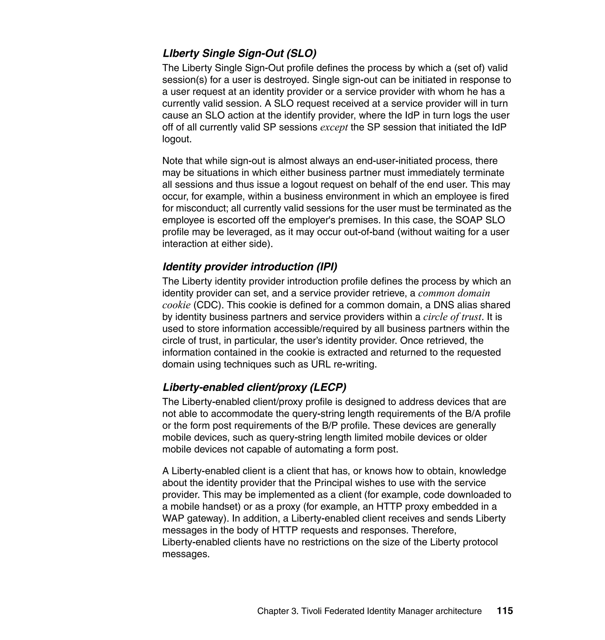LIberty Single Sign-Out (SLO)
The Liberty Single Sign-Out profile defines the process by which a (set of) valid
session(s) for a user is destroyed. Single sign-out can be initiated in response to
a user request at an identity provider or a service provider with whom he has a
currently valid session. A SLO request received at a service provider will in turn
cause an SLO action at the identify provider, where the IdP in turn logs the user
off of all currently valid SP sessions except the SP session that initiated the IdP
logout.

Note that while sign-out is almost always an end-user-initiated process, there
may be situations in which either business partner must immediately terminate
all sessions and thus issue a logout request on behalf of the end user. This may
occur, for example, within a business environment in which an employee is fired
for misconduct; all currently valid sessions for the user must be terminated as the
employee is escorted off the employer's premises. In this case, the SOAP SLO
profile may be leveraged, as it may occur out-of-band (without waiting for a user
interaction at either side).

Identity provider introduction (IPI)
The Liberty identity provider introduction profile defines the process by which an
identity provider can set, and a service provider retrieve, a common domain
cookie (CDC). This cookie is defined for a common domain, a DNS alias shared
by identity business partners and service providers within a circle of trust. It is
used to store information accessible/required by all business partners within the
circle of trust, in particular, the user’s identity provider. Once retrieved, the
information contained in the cookie is extracted and returned to the requested
domain using techniques such as URL re-writing.

Liberty-enabled client/proxy (LECP)
The Liberty-enabled client/proxy profile is designed to address devices that are
not able to accommodate the query-string length requirements of the B/A profile
or the form post requirements of the B/P profile. These devices are generally
mobile devices, such as query-string length limited mobile devices or older
mobile devices not capable of automating a form post.

A Liberty-enabled client is a client that has, or knows how to obtain, knowledge
about the identity provider that the Principal wishes to use with the service
provider. This may be implemented as a client (for example, code downloaded to
a mobile handset) or as a proxy (for example, an HTTP proxy embedded in a
WAP gateway). In addition, a Liberty-enabled client receives and sends Liberty
messages in the body of HTTP requests and responses. Therefore,
Liberty-enabled clients have no restrictions on the size of the Liberty protocol
messages.




                      Chapter 3. Tivoli Federated Identity Manager architecture   115
 