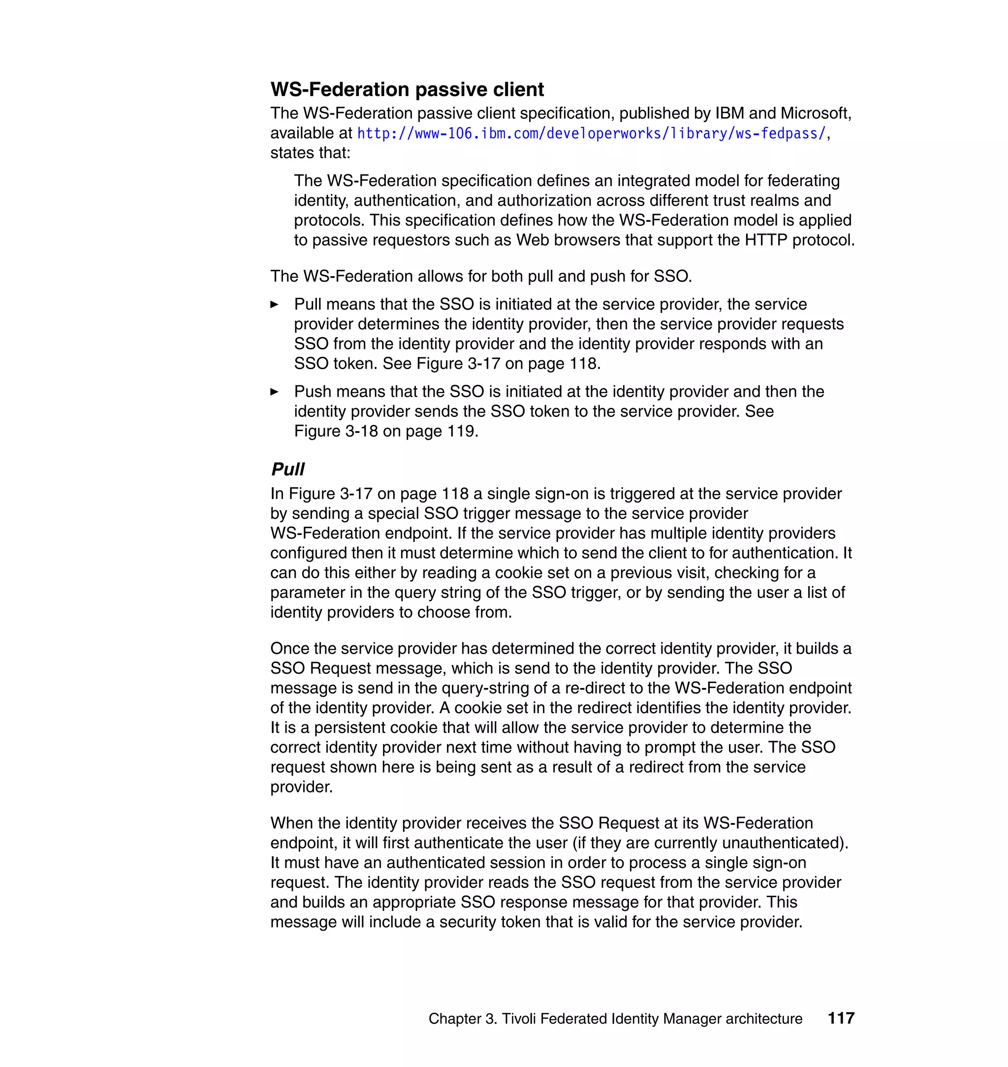 WS-Federation passive client
The WS-Federation passive client specification, published by IBM and Microsoft,
available at http://www-106.ibm.com/developerworks/library/ws-fedpass/,
states that:
   The WS-Federation specification defines an integrated model for federating
   identity, authentication, and authorization across different trust realms and
   protocols. This specification defines how the WS-Federation model is applied
   to passive requestors such as Web browsers that support the HTTP protocol.

The WS-Federation allows for both pull and push for SSO.
   Pull means that the SSO is initiated at the service provider, the service
   provider determines the identity provider, then the service provider requests
   SSO from the identity provider and the identity provider responds with an
   SSO token. See Figure 3-17 on page 118.
   Push means that the SSO is initiated at the identity provider and then the
   identity provider sends the SSO token to the service provider. See
   Figure 3-18 on page 119.

Pull
In Figure 3-17 on page 118 a single sign-on is triggered at the service provider
by sending a special SSO trigger message to the service provider
WS-Federation endpoint. If the service provider has multiple identity providers
configured then it must determine which to send the client to for authentication. It
can do this either by reading a cookie set on a previous visit, checking for a
parameter in the query string of the SSO trigger, or by sending the user a list of
identity providers to choose from.

Once the service provider has determined the correct identity provider, it builds a
SSO Request message, which is send to the identity provider. The SSO
message is send in the query-string of a re-direct to the WS-Federation endpoint
of the identity provider. A cookie set in the redirect identifies the identity provider.
It is a persistent cookie that will allow the service provider to determine the
correct identity provider next time without having to prompt the user. The SSO
request shown here is being sent as a result of a redirect from the service
provider.

When the identity provider receives the SSO Request at its WS-Federation
endpoint, it will first authenticate the user (if they are currently unauthenticated).
It must have an authenticated session in order to process a single sign-on
request. The identity provider reads the SSO request from the service provider
and builds an appropriate SSO response message for that provider. This
message will include a security token that is valid for the service provider.




                       Chapter 3. Tivoli Federated Identity Manager architecture    117
 