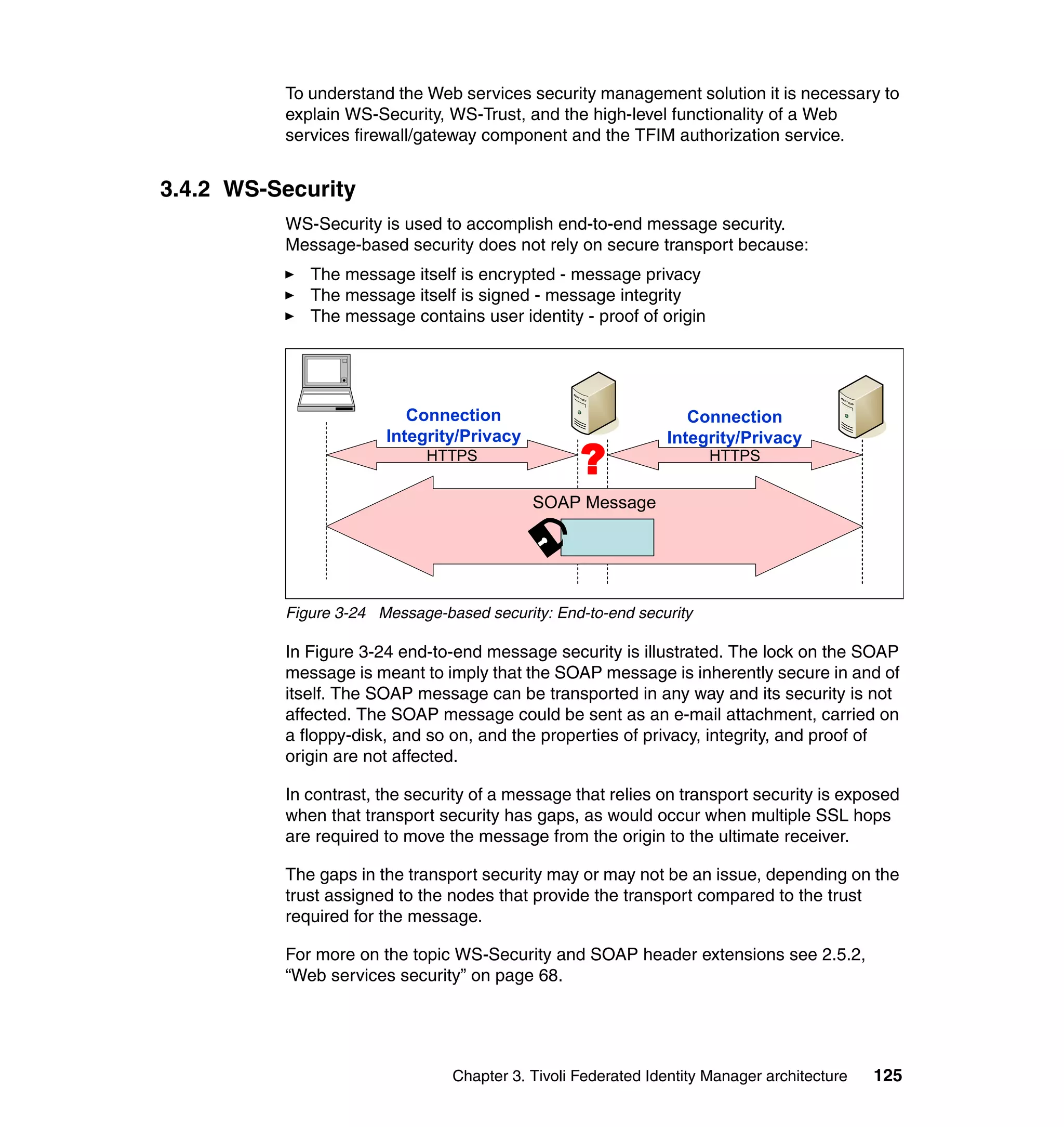 To understand the Web services security management solution it is necessary to
          explain WS-Security, WS-Trust, and the high-level functionality of a Web
          services firewall/gateway component and the TFIM authorization service.


3.4.2 WS-Security
          WS-Security is used to accomplish end-to-end message security.
          Message-based security does not rely on secure transport because:
             The message itself is encrypted - message privacy
             The message itself is signed - message integrity
             The message contains user identity - proof of origin




                          Connection                             Connection
                       Integrity/Privacy                      Integrity/Privacy
                             HTTPS
                                                  ?                  HTTPS


                                           SOAP Message




          Figure 3-24 Message-based security: End-to-end security

          In Figure 3-24 end-to-end message security is illustrated. The lock on the SOAP
          message is meant to imply that the SOAP message is inherently secure in and of
          itself. The SOAP message can be transported in any way and its security is not
          affected. The SOAP message could be sent as an e-mail attachment, carried on
          a floppy-disk, and so on, and the properties of privacy, integrity, and proof of
          origin are not affected.

          In contrast, the security of a message that relies on transport security is exposed
          when that transport security has gaps, as would occur when multiple SSL hops
          are required to move the message from the origin to the ultimate receiver.

          The gaps in the transport security may or may not be an issue, depending on the
          trust assigned to the nodes that provide the transport compared to the trust
          required for the message.

          For more on the topic WS-Security and SOAP header extensions see 2.5.2,
          “Web services security” on page 68.




                                Chapter 3. Tivoli Federated Identity Manager architecture   125
 
