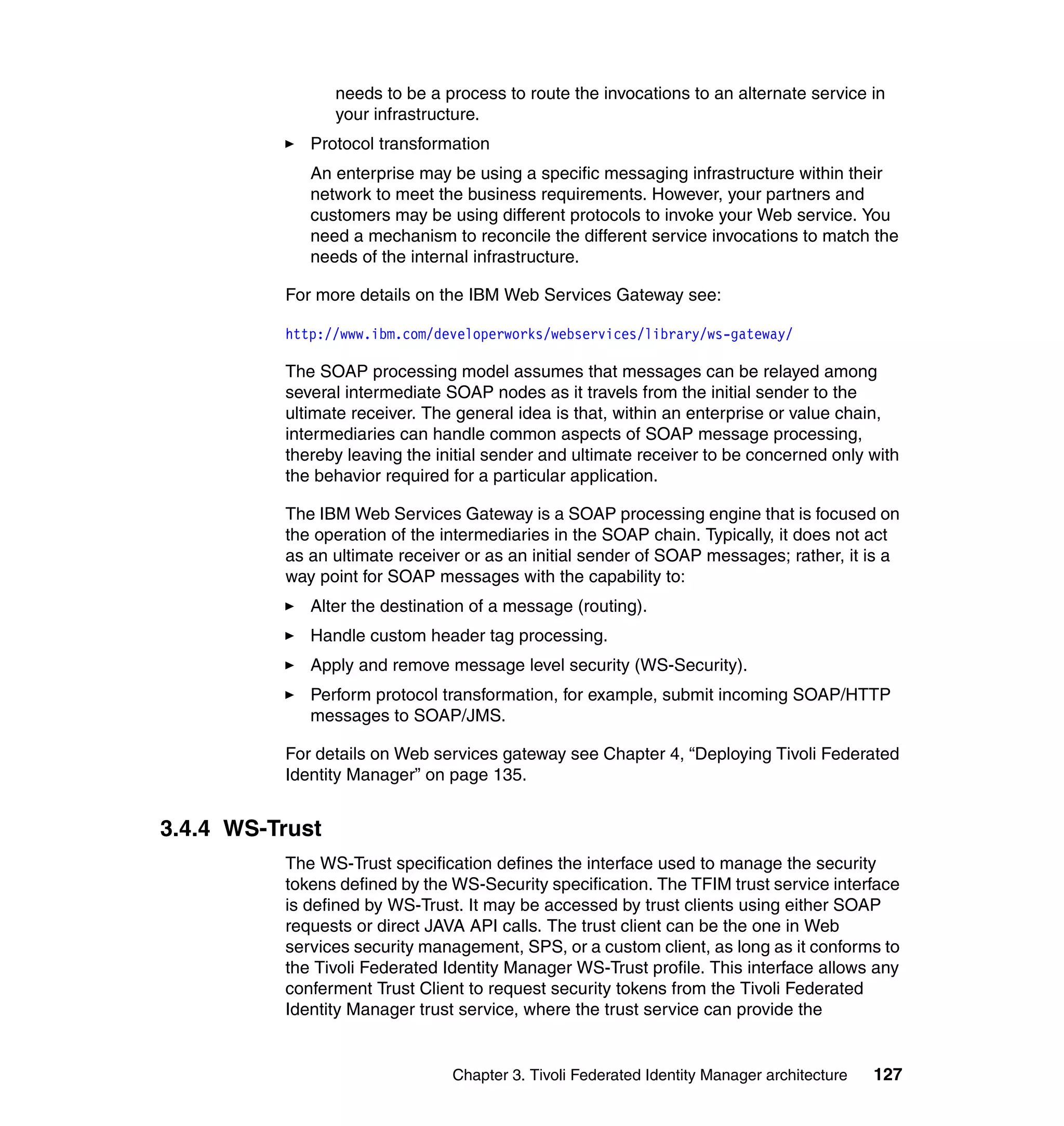 needs to be a process to route the invocations to an alternate service in
                 your infrastructure.
             Protocol transformation
             An enterprise may be using a specific messaging infrastructure within their
             network to meet the business requirements. However, your partners and
             customers may be using different protocols to invoke your Web service. You
             need a mechanism to reconcile the different service invocations to match the
             needs of the internal infrastructure.

          For more details on the IBM Web Services Gateway see:

          http://www.ibm.com/developerworks/webservices/library/ws-gateway/

          The SOAP processing model assumes that messages can be relayed among
          several intermediate SOAP nodes as it travels from the initial sender to the
          ultimate receiver. The general idea is that, within an enterprise or value chain,
          intermediaries can handle common aspects of SOAP message processing,
          thereby leaving the initial sender and ultimate receiver to be concerned only with
          the behavior required for a particular application.

          The IBM Web Services Gateway is a SOAP processing engine that is focused on
          the operation of the intermediaries in the SOAP chain. Typically, it does not act
          as an ultimate receiver or as an initial sender of SOAP messages; rather, it is a
          way point for SOAP messages with the capability to:
             Alter the destination of a message (routing).
             Handle custom header tag processing.
             Apply and remove message level security (WS-Security).
             Perform protocol transformation, for example, submit incoming SOAP/HTTP
             messages to SOAP/JMS.

          For details on Web services gateway see Chapter 4, “Deploying Tivoli Federated
          Identity Manager” on page 135.


3.4.4 WS-Trust
          The WS-Trust specification defines the interface used to manage the security
          tokens defined by the WS-Security specification. The TFIM trust service interface
          is defined by WS-Trust. It may be accessed by trust clients using either SOAP
          requests or direct JAVA API calls. The trust client can be the one in Web
          services security management, SPS, or a custom client, as long as it conforms to
          the Tivoli Federated Identity Manager WS-Trust profile. This interface allows any
          conferment Trust Client to request security tokens from the Tivoli Federated
          Identity Manager trust service, where the trust service can provide the


                                Chapter 3. Tivoli Federated Identity Manager architecture   127
 