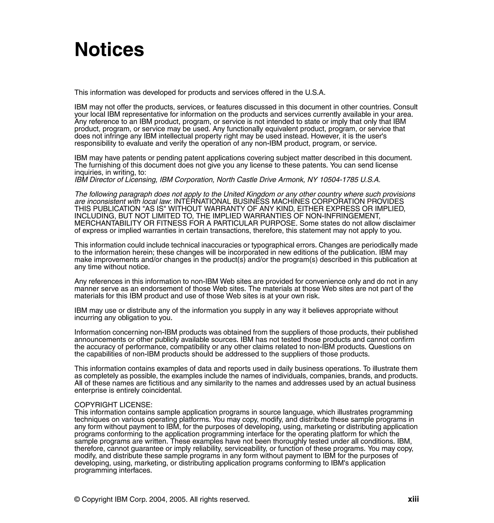 Notices

This information was developed for products and services offered in the U.S.A.

IBM may not offer the products, services, or features discussed in this document in other countries. Consult
your local IBM representative for information on the products and services currently available in your area.
Any reference to an IBM product, program, or service is not intended to state or imply that only that IBM
product, program, or service may be used. Any functionally equivalent product, program, or service that
does not infringe any IBM intellectual property right may be used instead. However, it is the user's
responsibility to evaluate and verify the operation of any non-IBM product, program, or service.

IBM may have patents or pending patent applications covering subject matter described in this document.
The furnishing of this document does not give you any license to these patents. You can send license
inquiries, in writing, to:
IBM Director of Licensing, IBM Corporation, North Castle Drive Armonk, NY 10504-1785 U.S.A.

The following paragraph does not apply to the United Kingdom or any other country where such provisions
are inconsistent with local law: INTERNATIONAL BUSINESS MACHINES CORPORATION PROVIDES
THIS PUBLICATION "AS IS" WITHOUT WARRANTY OF ANY KIND, EITHER EXPRESS OR IMPLIED,
INCLUDING, BUT NOT LIMITED TO, THE IMPLIED WARRANTIES OF NON-INFRINGEMENT,
MERCHANTABILITY OR FITNESS FOR A PARTICULAR PURPOSE. Some states do not allow disclaimer
of express or implied warranties in certain transactions, therefore, this statement may not apply to you.

This information could include technical inaccuracies or typographical errors. Changes are periodically made
to the information herein; these changes will be incorporated in new editions of the publication. IBM may
make improvements and/or changes in the product(s) and/or the program(s) described in this publication at
any time without notice.

Any references in this information to non-IBM Web sites are provided for convenience only and do not in any
manner serve as an endorsement of those Web sites. The materials at those Web sites are not part of the
materials for this IBM product and use of those Web sites is at your own risk.

IBM may use or distribute any of the information you supply in any way it believes appropriate without
incurring any obligation to you.

Information concerning non-IBM products was obtained from the suppliers of those products, their published
announcements or other publicly available sources. IBM has not tested those products and cannot confirm
the accuracy of performance, compatibility or any other claims related to non-IBM products. Questions on
the capabilities of non-IBM products should be addressed to the suppliers of those products.

This information contains examples of data and reports used in daily business operations. To illustrate them
as completely as possible, the examples include the names of individuals, companies, brands, and products.
All of these names are fictitious and any similarity to the names and addresses used by an actual business
enterprise is entirely coincidental.

COPYRIGHT LICENSE:
This information contains sample application programs in source language, which illustrates programming
techniques on various operating platforms. You may copy, modify, and distribute these sample programs in
any form without payment to IBM, for the purposes of developing, using, marketing or distributing application
programs conforming to the application programming interface for the operating platform for which the
sample programs are written. These examples have not been thoroughly tested under all conditions. IBM,
therefore, cannot guarantee or imply reliability, serviceability, or function of these programs. You may copy,
modify, and distribute these sample programs in any form without payment to IBM for the purposes of
developing, using, marketing, or distributing application programs conforming to IBM's application
programming interfaces.



© Copyright IBM Corp. 2004, 2005. All rights reserved.                                                    xiii
 
