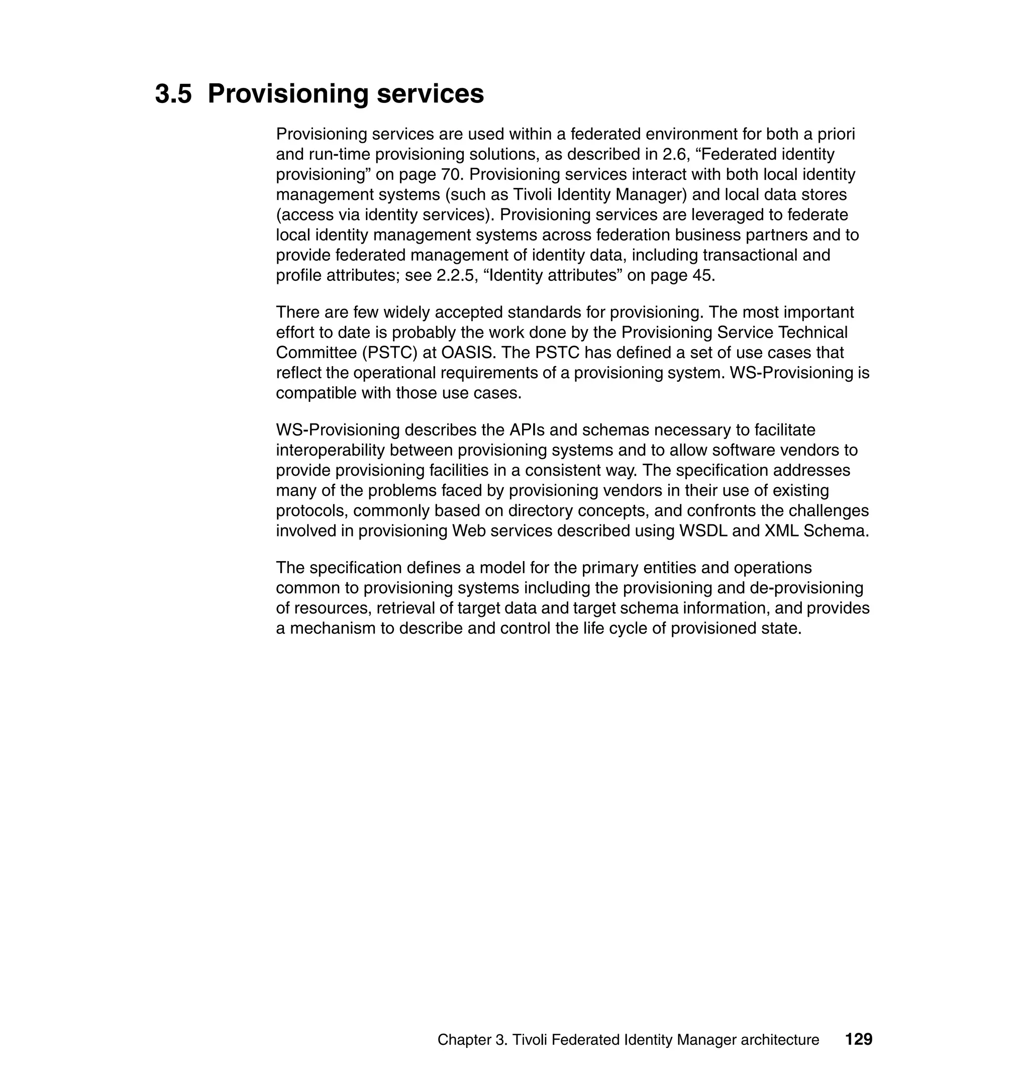 3.5 Provisioning services
         Provisioning services are used within a federated environment for both a priori
         and run-time provisioning solutions, as described in 2.6, “Federated identity
         provisioning” on page 70. Provisioning services interact with both local identity
         management systems (such as Tivoli Identity Manager) and local data stores
         (access via identity services). Provisioning services are leveraged to federate
         local identity management systems across federation business partners and to
         provide federated management of identity data, including transactional and
         profile attributes; see 2.2.5, “Identity attributes” on page 45.

         There are few widely accepted standards for provisioning. The most important
         effort to date is probably the work done by the Provisioning Service Technical
         Committee (PSTC) at OASIS. The PSTC has defined a set of use cases that
         reflect the operational requirements of a provisioning system. WS-Provisioning is
         compatible with those use cases.

         WS-Provisioning describes the APIs and schemas necessary to facilitate
         interoperability between provisioning systems and to allow software vendors to
         provide provisioning facilities in a consistent way. The specification addresses
         many of the problems faced by provisioning vendors in their use of existing
         protocols, commonly based on directory concepts, and confronts the challenges
         involved in provisioning Web services described using WSDL and XML Schema.

         The specification defines a model for the primary entities and operations
         common to provisioning systems including the provisioning and de-provisioning
         of resources, retrieval of target data and target schema information, and provides
         a mechanism to describe and control the life cycle of provisioned state.




                               Chapter 3. Tivoli Federated Identity Manager architecture   129
 