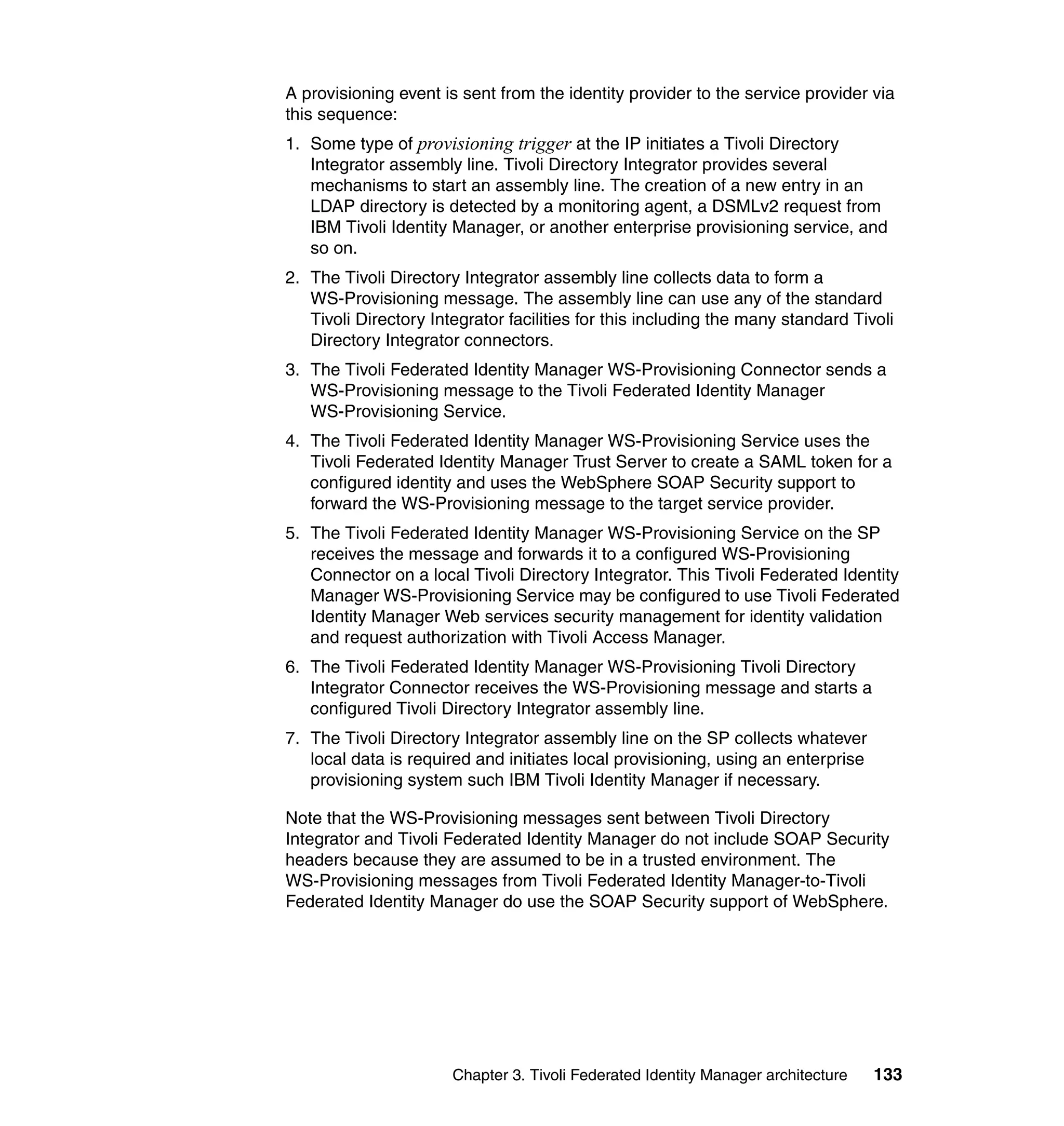 A provisioning event is sent from the identity provider to the service provider via
this sequence:
1. Some type of provisioning trigger at the IP initiates a Tivoli Directory
   Integrator assembly line. Tivoli Directory Integrator provides several
   mechanisms to start an assembly line. The creation of a new entry in an
   LDAP directory is detected by a monitoring agent, a DSMLv2 request from
   IBM Tivoli Identity Manager, or another enterprise provisioning service, and
   so on.
2. The Tivoli Directory Integrator assembly line collects data to form a
   WS-Provisioning message. The assembly line can use any of the standard
   Tivoli Directory Integrator facilities for this including the many standard Tivoli
   Directory Integrator connectors.
3. The Tivoli Federated Identity Manager WS-Provisioning Connector sends a
   WS-Provisioning message to the Tivoli Federated Identity Manager
   WS-Provisioning Service.
4. The Tivoli Federated Identity Manager WS-Provisioning Service uses the
   Tivoli Federated Identity Manager Trust Server to create a SAML token for a
   configured identity and uses the WebSphere SOAP Security support to
   forward the WS-Provisioning message to the target service provider.
5. The Tivoli Federated Identity Manager WS-Provisioning Service on the SP
   receives the message and forwards it to a configured WS-Provisioning
   Connector on a local Tivoli Directory Integrator. This Tivoli Federated Identity
   Manager WS-Provisioning Service may be configured to use Tivoli Federated
   Identity Manager Web services security management for identity validation
   and request authorization with Tivoli Access Manager.
6. The Tivoli Federated Identity Manager WS-Provisioning Tivoli Directory
   Integrator Connector receives the WS-Provisioning message and starts a
   configured Tivoli Directory Integrator assembly line.
7. The Tivoli Directory Integrator assembly line on the SP collects whatever
   local data is required and initiates local provisioning, using an enterprise
   provisioning system such IBM Tivoli Identity Manager if necessary.

Note that the WS-Provisioning messages sent between Tivoli Directory
Integrator and Tivoli Federated Identity Manager do not include SOAP Security
headers because they are assumed to be in a trusted environment. The
WS-Provisioning messages from Tivoli Federated Identity Manager-to-Tivoli
Federated Identity Manager do use the SOAP Security support of WebSphere.




                       Chapter 3. Tivoli Federated Identity Manager architecture   133
 