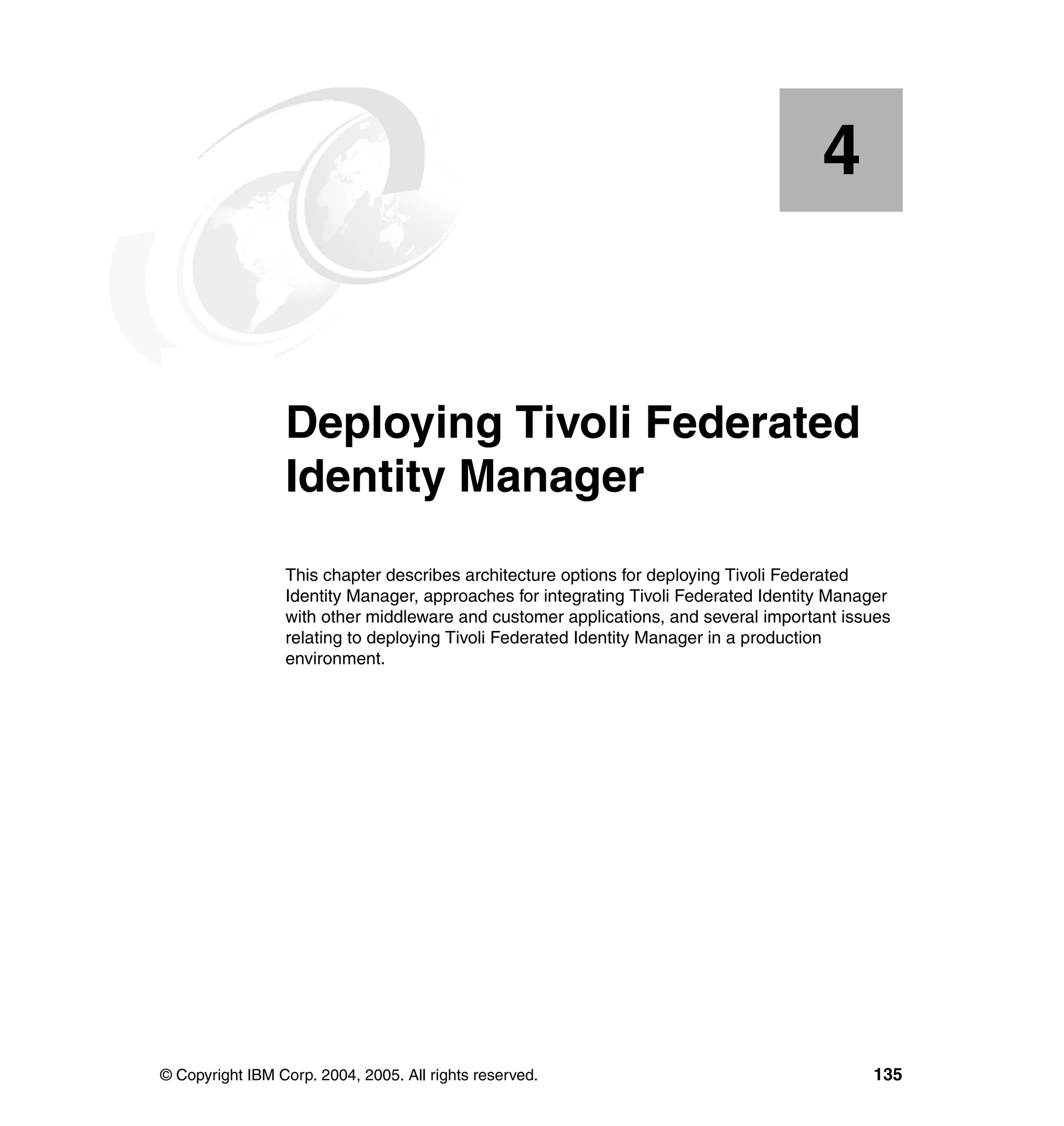 4


    Chapter 4.   Deploying Tivoli Federated
                 Identity Manager
                 This chapter describes architecture options for deploying Tivoli Federated
                 Identity Manager, approaches for integrating Tivoli Federated Identity Manager
                 with other middleware and customer applications, and several important issues
                 relating to deploying Tivoli Federated Identity Manager in a production
                 environment.




© Copyright IBM Corp. 2004, 2005. All rights reserved.                                      135
 