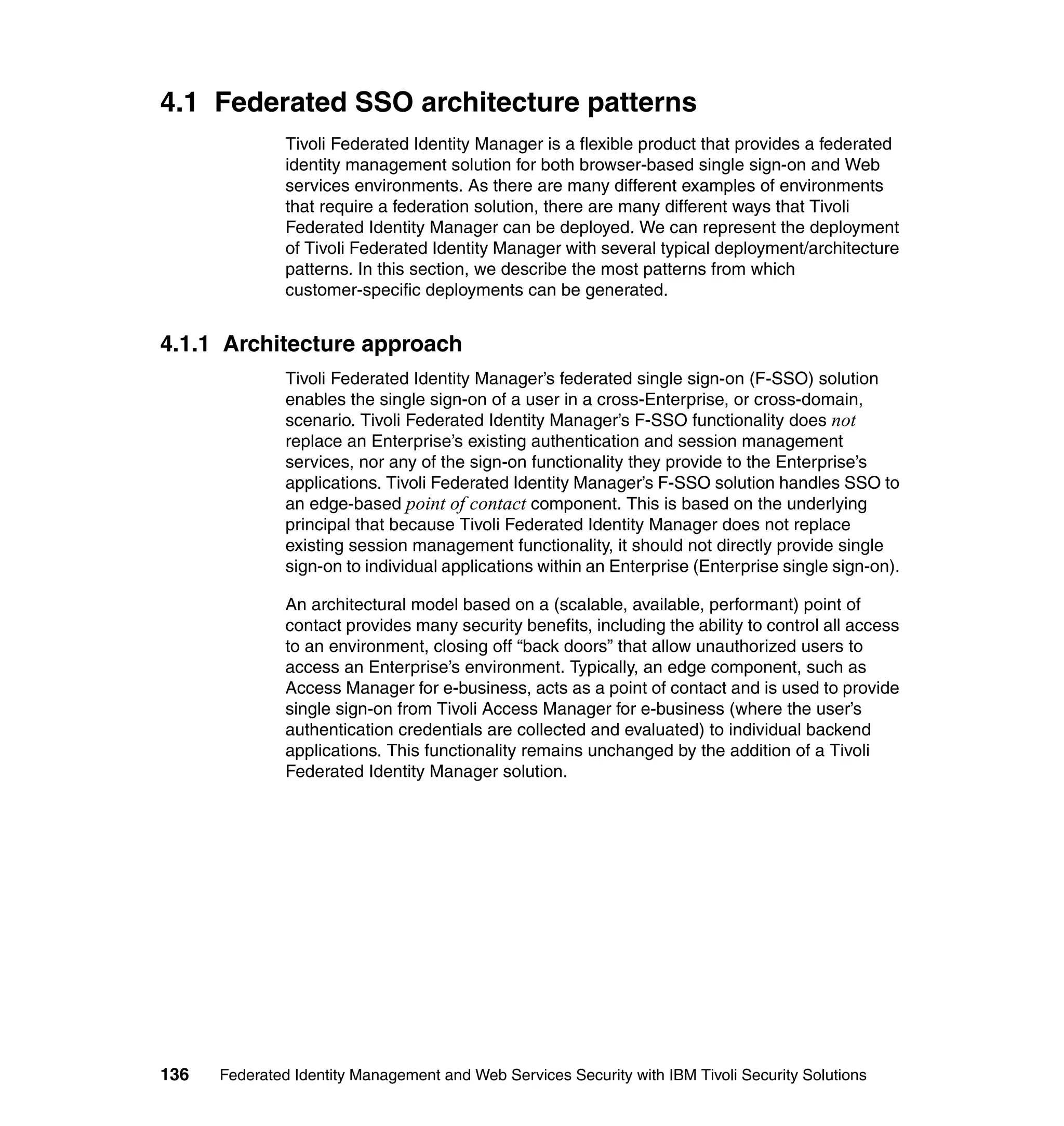 4.1 Federated SSO architecture patterns
               Tivoli Federated Identity Manager is a flexible product that provides a federated
               identity management solution for both browser-based single sign-on and Web
               services environments. As there are many different examples of environments
               that require a federation solution, there are many different ways that Tivoli
               Federated Identity Manager can be deployed. We can represent the deployment
               of Tivoli Federated Identity Manager with several typical deployment/architecture
               patterns. In this section, we describe the most patterns from which
               customer-specific deployments can be generated.


4.1.1 Architecture approach
               Tivoli Federated Identity Manager’s federated single sign-on (F-SSO) solution
               enables the single sign-on of a user in a cross-Enterprise, or cross-domain,
               scenario. Tivoli Federated Identity Manager’s F-SSO functionality does not
               replace an Enterprise’s existing authentication and session management
               services, nor any of the sign-on functionality they provide to the Enterprise’s
               applications. Tivoli Federated Identity Manager’s F-SSO solution handles SSO to
               an edge-based point of contact component. This is based on the underlying
               principal that because Tivoli Federated Identity Manager does not replace
               existing session management functionality, it should not directly provide single
               sign-on to individual applications within an Enterprise (Enterprise single sign-on).

               An architectural model based on a (scalable, available, performant) point of
               contact provides many security benefits, including the ability to control all access
               to an environment, closing off “back doors” that allow unauthorized users to
               access an Enterprise’s environment. Typically, an edge component, such as
               Access Manager for e-business, acts as a point of contact and is used to provide
               single sign-on from Tivoli Access Manager for e-business (where the user’s
               authentication credentials are collected and evaluated) to individual backend
               applications. This functionality remains unchanged by the addition of a Tivoli
               Federated Identity Manager solution.




136   Federated Identity Management and Web Services Security with IBM Tivoli Security Solutions
 