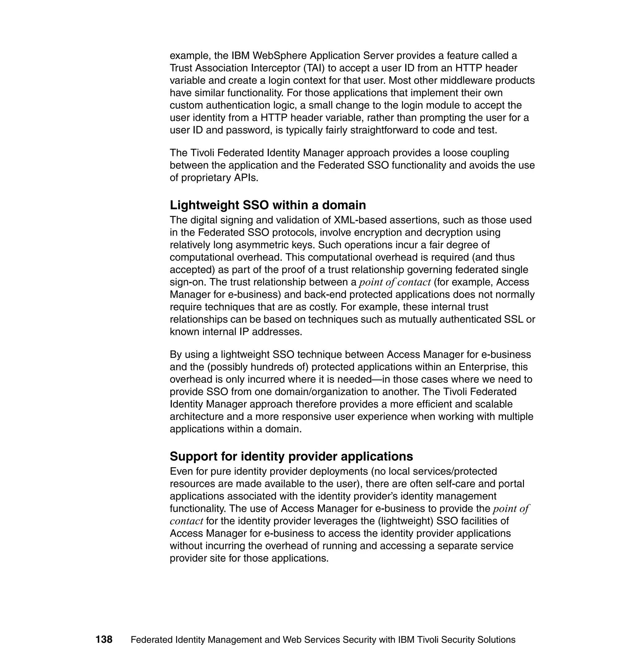 example, the IBM WebSphere Application Server provides a feature called a
               Trust Association Interceptor (TAI) to accept a user ID from an HTTP header
               variable and create a login context for that user. Most other middleware products
               have similar functionality. For those applications that implement their own
               custom authentication logic, a small change to the login module to accept the
               user identity from a HTTP header variable, rather than prompting the user for a
               user ID and password, is typically fairly straightforward to code and test.

               The Tivoli Federated Identity Manager approach provides a loose coupling
               between the application and the Federated SSO functionality and avoids the use
               of proprietary APIs.

               Lightweight SSO within a domain
               The digital signing and validation of XML-based assertions, such as those used
               in the Federated SSO protocols, involve encryption and decryption using
               relatively long asymmetric keys. Such operations incur a fair degree of
               computational overhead. This computational overhead is required (and thus
               accepted) as part of the proof of a trust relationship governing federated single
               sign-on. The trust relationship between a point of contact (for example, Access
               Manager for e-business) and back-end protected applications does not normally
               require techniques that are as costly. For example, these internal trust
               relationships can be based on techniques such as mutually authenticated SSL or
               known internal IP addresses.

               By using a lightweight SSO technique between Access Manager for e-business
               and the (possibly hundreds of) protected applications within an Enterprise, this
               overhead is only incurred where it is needed—in those cases where we need to
               provide SSO from one domain/organization to another. The Tivoli Federated
               Identity Manager approach therefore provides a more efficient and scalable
               architecture and a more responsive user experience when working with multiple
               applications within a domain.

               Support for identity provider applications
               Even for pure identity provider deployments (no local services/protected
               resources are made available to the user), there are often self-care and portal
               applications associated with the identity provider’s identity management
               functionality. The use of Access Manager for e-business to provide the point of
               contact for the identity provider leverages the (lightweight) SSO facilities of
               Access Manager for e-business to access the identity provider applications
               without incurring the overhead of running and accessing a separate service
               provider site for those applications.




138   Federated Identity Management and Web Services Security with IBM Tivoli Security Solutions
 
