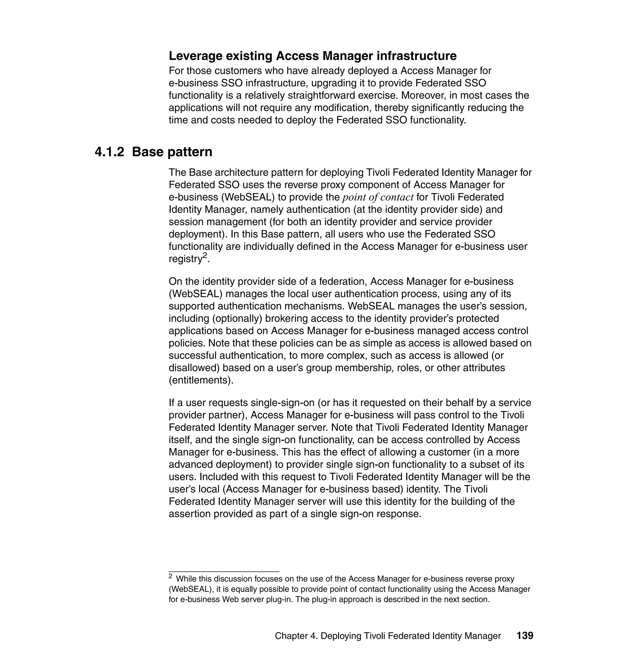 Leverage existing Access Manager infrastructure
           For those customers who have already deployed a Access Manager for
           e-business SSO infrastructure, upgrading it to provide Federated SSO
           functionality is a relatively straightforward exercise. Moreover, in most cases the
           applications will not require any modification, thereby significantly reducing the
           time and costs needed to deploy the Federated SSO functionality.


4.1.2 Base pattern
           The Base architecture pattern for deploying Tivoli Federated Identity Manager for
           Federated SSO uses the reverse proxy component of Access Manager for
           e-business (WebSEAL) to provide the point of contact for Tivoli Federated
           Identity Manager, namely authentication (at the identity provider side) and
           session management (for both an identity provider and service provider
           deployment). In this Base pattern, all users who use the Federated SSO
           functionality are individually defined in the Access Manager for e-business user
           registry2.

           On the identity provider side of a federation, Access Manager for e-business
           (WebSEAL) manages the local user authentication process, using any of its
           supported authentication mechanisms. WebSEAL manages the user’s session,
           including (optionally) brokering access to the identity provider’s protected
           applications based on Access Manager for e-business managed access control
           policies. Note that these policies can be as simple as access is allowed based on
           successful authentication, to more complex, such as access is allowed (or
           disallowed) based on a user’s group membership, roles, or other attributes
           (entitlements).

           If a user requests single-sign-on (or has it requested on their behalf by a service
           provider partner), Access Manager for e-business will pass control to the Tivoli
           Federated Identity Manager server. Note that Tivoli Federated Identity Manager
           itself, and the single sign-on functionality, can be access controlled by Access
           Manager for e-business. This has the effect of allowing a customer (in a more
           advanced deployment) to provider single sign-on functionality to a subset of its
           users. Included with this request to Tivoli Federated Identity Manager will be the
           user’s local (Access Manager for e-business based) identity. The Tivoli
           Federated Identity Manager server will use this identity for the building of the
           assertion provided as part of a single sign-on response.




           2
             While this discussion focuses on the use of the Access Manager for e-business reverse proxy
           (WebSEAL), it is equally possible to provide point of contact functionality using the Access Manager
           for e-business Web server plug-in. The plug-in approach is described in the next section.



                                        Chapter 4. Deploying Tivoli Federated Identity Manager             139
 