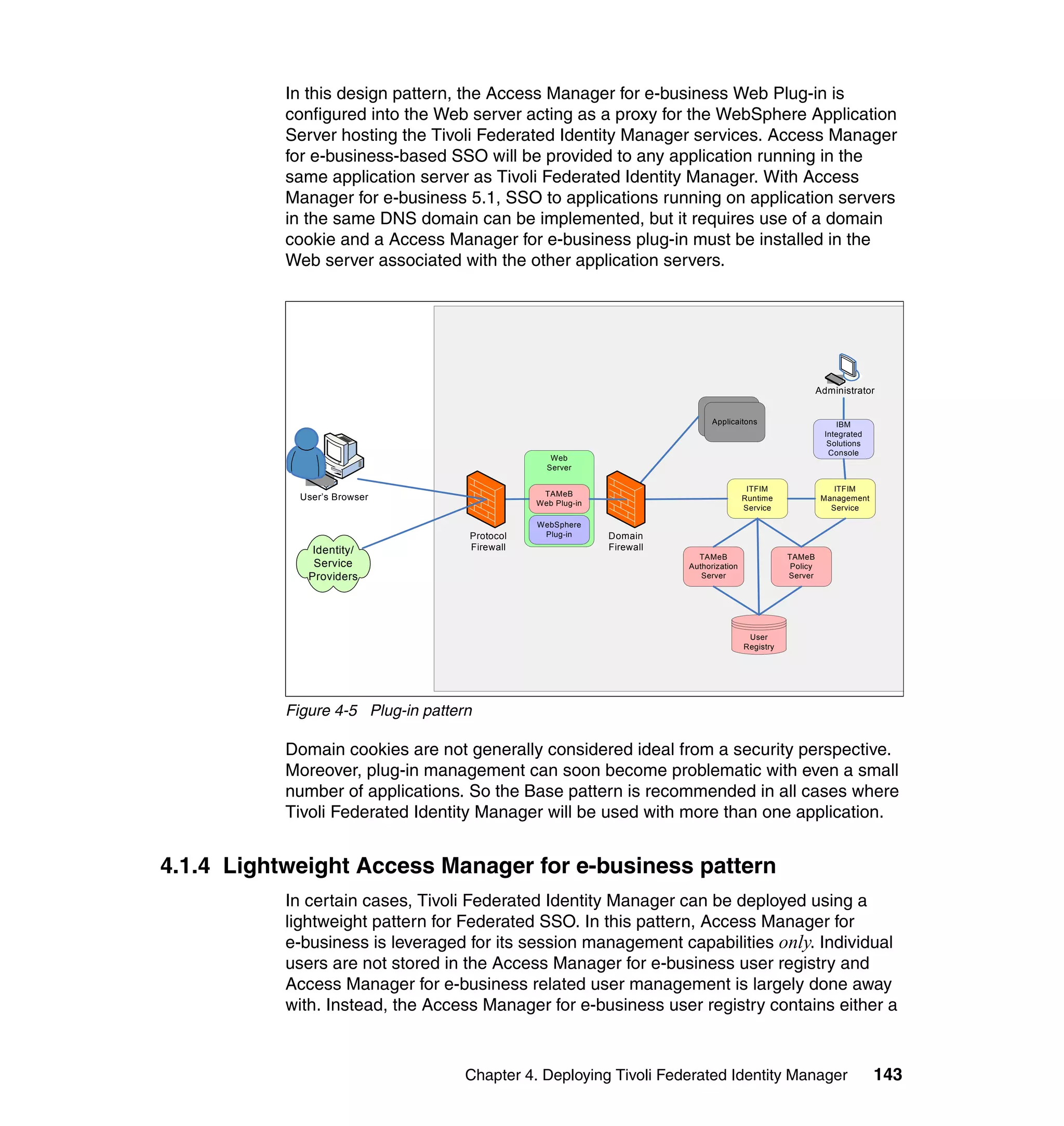 In this design pattern, the Access Manager for e-business Web Plug-in is
           configured into the Web server acting as a proxy for the WebSphere Application
           Server hosting the Tivoli Federated Identity Manager services. Access Manager
           for e-business-based SSO will be provided to any application running in the
           same application server as Tivoli Federated Identity Manager. With Access
           Manager for e-business 5.1, SSO to applications running on application servers
           in the same DNS domain can be implemented, but it requires use of a domain
           cookie and a Access Manager for e-business plug-in must be installed in the
           Web server associated with the other application servers.




                                                                                                             Administrator
                                                                              Identity
                                                                             Provider
                                                                             Applicaitons                         IBM
                                                                            Applications
                                                                                                               Integrated
                                                                                                                Solutions
                                                                                                                Console
                                                  Web
                        `                        Server

                                                                                         ITFIM                   ITFIM
             User’s Browser                     TAMeB
                                                                                        Runtime               Management
                                               Web Plug-in
                                                                                        Service                 Service

                                               WebSphere
                                    Protocol    Plug-in      Domain
               Identity/            Firewall                 Firewall
                                                                          TAMeB                    TAMeB
               Service                                                  Authorization               Policy
              Providers                                                    Server                  Server




                                                                                         User
                                                                                        Registry




           Figure 4-5 Plug-in pattern

           Domain cookies are not generally considered ideal from a security perspective.
           Moreover, plug-in management can soon become problematic with even a small
           number of applications. So the Base pattern is recommended in all cases where
           Tivoli Federated Identity Manager will be used with more than one application.


4.1.4 Lightweight Access Manager for e-business pattern
           In certain cases, Tivoli Federated Identity Manager can be deployed using a
           lightweight pattern for Federated SSO. In this pattern, Access Manager for
           e-business is leveraged for its session management capabilities only. Individual
           users are not stored in the Access Manager for e-business user registry and
           Access Manager for e-business related user management is largely done away
           with. Instead, the Access Manager for e-business user registry contains either a



                                    Chapter 4. Deploying Tivoli Federated Identity Manager                                  143
 
