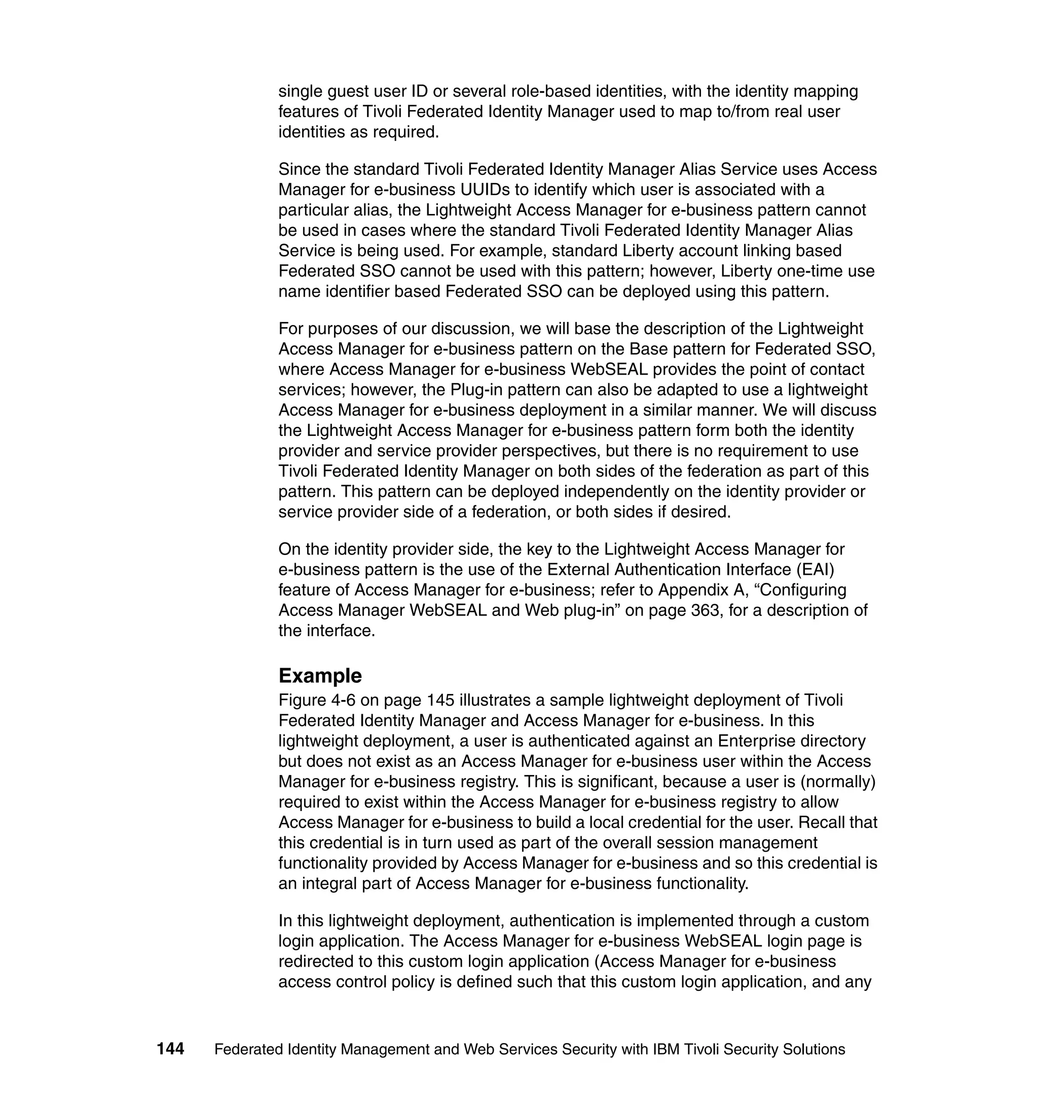 single guest user ID or several role-based identities, with the identity mapping
               features of Tivoli Federated Identity Manager used to map to/from real user
               identities as required.

               Since the standard Tivoli Federated Identity Manager Alias Service uses Access
               Manager for e-business UUIDs to identify which user is associated with a
               particular alias, the Lightweight Access Manager for e-business pattern cannot
               be used in cases where the standard Tivoli Federated Identity Manager Alias
               Service is being used. For example, standard Liberty account linking based
               Federated SSO cannot be used with this pattern; however, Liberty one-time use
               name identifier based Federated SSO can be deployed using this pattern.

               For purposes of our discussion, we will base the description of the Lightweight
               Access Manager for e-business pattern on the Base pattern for Federated SSO,
               where Access Manager for e-business WebSEAL provides the point of contact
               services; however, the Plug-in pattern can also be adapted to use a lightweight
               Access Manager for e-business deployment in a similar manner. We will discuss
               the Lightweight Access Manager for e-business pattern form both the identity
               provider and service provider perspectives, but there is no requirement to use
               Tivoli Federated Identity Manager on both sides of the federation as part of this
               pattern. This pattern can be deployed independently on the identity provider or
               service provider side of a federation, or both sides if desired.

               On the identity provider side, the key to the Lightweight Access Manager for
               e-business pattern is the use of the External Authentication Interface (EAI)
               feature of Access Manager for e-business; refer to Appendix A, “Configuring
               Access Manager WebSEAL and Web plug-in” on page 363, for a description of
               the interface.

               Example
               Figure 4-6 on page 145 illustrates a sample lightweight deployment of Tivoli
               Federated Identity Manager and Access Manager for e-business. In this
               lightweight deployment, a user is authenticated against an Enterprise directory
               but does not exist as an Access Manager for e-business user within the Access
               Manager for e-business registry. This is significant, because a user is (normally)
               required to exist within the Access Manager for e-business registry to allow
               Access Manager for e-business to build a local credential for the user. Recall that
               this credential is in turn used as part of the overall session management
               functionality provided by Access Manager for e-business and so this credential is
               an integral part of Access Manager for e-business functionality.

               In this lightweight deployment, authentication is implemented through a custom
               login application. The Access Manager for e-business WebSEAL login page is
               redirected to this custom login application (Access Manager for e-business
               access control policy is defined such that this custom login application, and any


144   Federated Identity Management and Web Services Security with IBM Tivoli Security Solutions
 