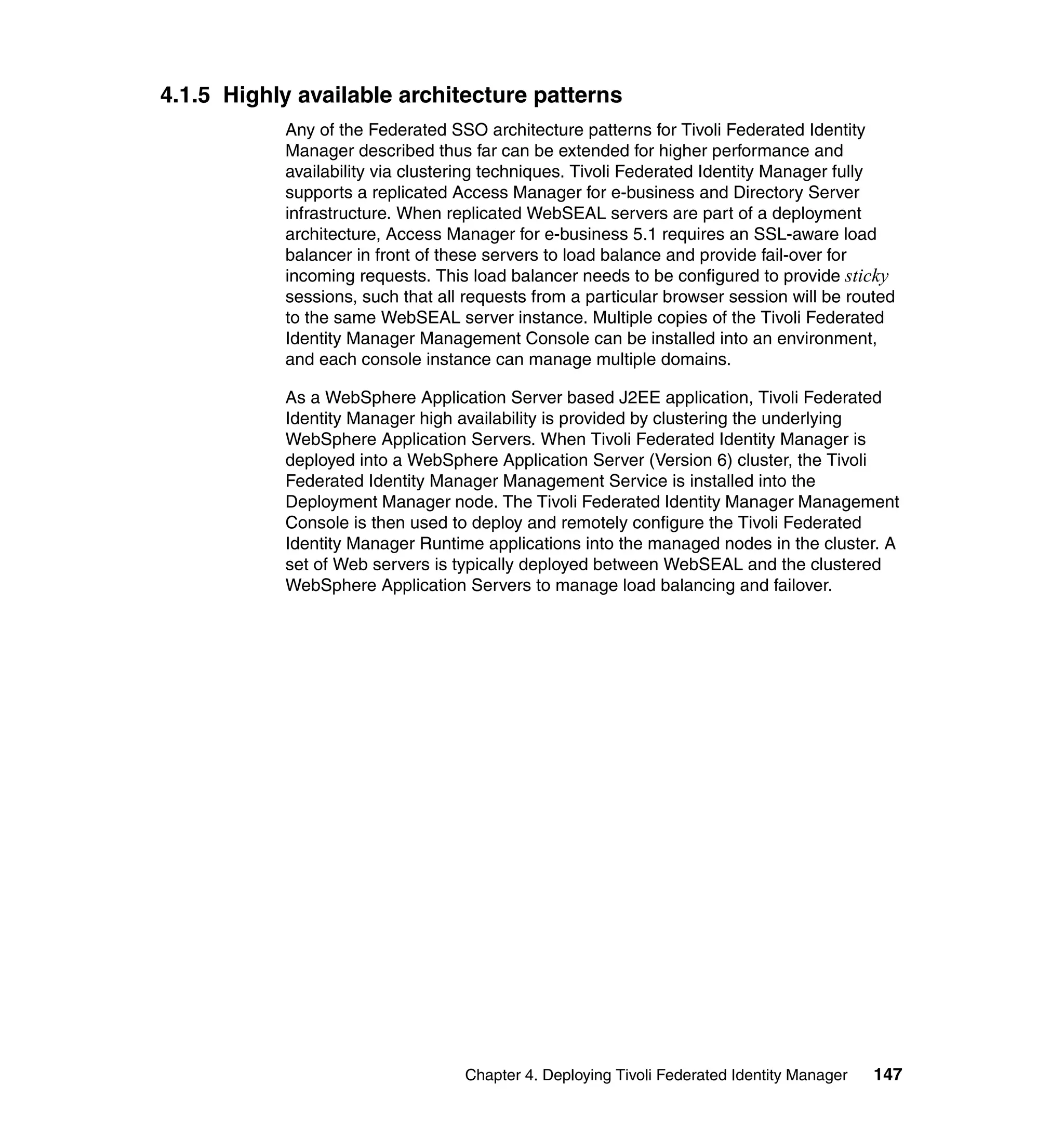 4.1.5 Highly available architecture patterns
           Any of the Federated SSO architecture patterns for Tivoli Federated Identity
           Manager described thus far can be extended for higher performance and
           availability via clustering techniques. Tivoli Federated Identity Manager fully
           supports a replicated Access Manager for e-business and Directory Server
           infrastructure. When replicated WebSEAL servers are part of a deployment
           architecture, Access Manager for e-business 5.1 requires an SSL-aware load
           balancer in front of these servers to load balance and provide fail-over for
           incoming requests. This load balancer needs to be configured to provide sticky
           sessions, such that all requests from a particular browser session will be routed
           to the same WebSEAL server instance. Multiple copies of the Tivoli Federated
           Identity Manager Management Console can be installed into an environment,
           and each console instance can manage multiple domains.

           As a WebSphere Application Server based J2EE application, Tivoli Federated
           Identity Manager high availability is provided by clustering the underlying
           WebSphere Application Servers. When Tivoli Federated Identity Manager is
           deployed into a WebSphere Application Server (Version 6) cluster, the Tivoli
           Federated Identity Manager Management Service is installed into the
           Deployment Manager node. The Tivoli Federated Identity Manager Management
           Console is then used to deploy and remotely configure the Tivoli Federated
           Identity Manager Runtime applications into the managed nodes in the cluster. A
           set of Web servers is typically deployed between WebSEAL and the clustered
           WebSphere Application Servers to manage load balancing and failover.




                                  Chapter 4. Deploying Tivoli Federated Identity Manager   147
 
