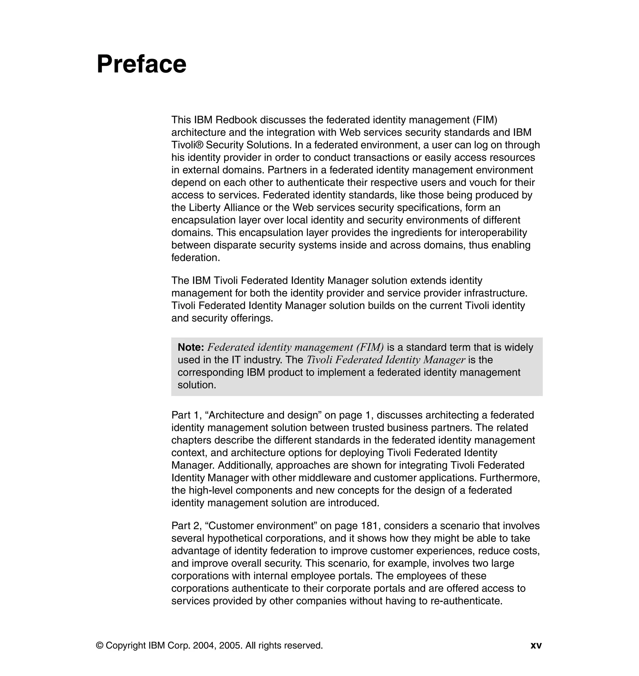 Preface

                 This IBM Redbook discusses the federated identity management (FIM)
                 architecture and the integration with Web services security standards and IBM
                 Tivoli® Security Solutions. In a federated environment, a user can log on through
                 his identity provider in order to conduct transactions or easily access resources
                 in external domains. Partners in a federated identity management environment
                 depend on each other to authenticate their respective users and vouch for their
                 access to services. Federated identity standards, like those being produced by
                 the Liberty Alliance or the Web services security specifications, form an
                 encapsulation layer over local identity and security environments of different
                 domains. This encapsulation layer provides the ingredients for interoperability
                 between disparate security systems inside and across domains, thus enabling
                 federation.

                 The IBM Tivoli Federated Identity Manager solution extends identity
                 management for both the identity provider and service provider infrastructure.
                 Tivoli Federated Identity Manager solution builds on the current Tivoli identity
                 and security offerings.

                   Note: Federated identity management (FIM) is a standard term that is widely
                   used in the IT industry. The Tivoli Federated Identity Manager is the
                   corresponding IBM product to implement a federated identity management
                   solution.

                 Part 1, “Architecture and design” on page 1, discusses architecting a federated
                 identity management solution between trusted business partners. The related
                 chapters describe the different standards in the federated identity management
                 context, and architecture options for deploying Tivoli Federated Identity
                 Manager. Additionally, approaches are shown for integrating Tivoli Federated
                 Identity Manager with other middleware and customer applications. Furthermore,
                 the high-level components and new concepts for the design of a federated
                 identity management solution are introduced.

                 Part 2, “Customer environment” on page 181, considers a scenario that involves
                 several hypothetical corporations, and it shows how they might be able to take
                 advantage of identity federation to improve customer experiences, reduce costs,
                 and improve overall security. This scenario, for example, involves two large
                 corporations with internal employee portals. The employees of these
                 corporations authenticate to their corporate portals and are offered access to
                 services provided by other companies without having to re-authenticate.



© Copyright IBM Corp. 2004, 2005. All rights reserved.                                              xv
 