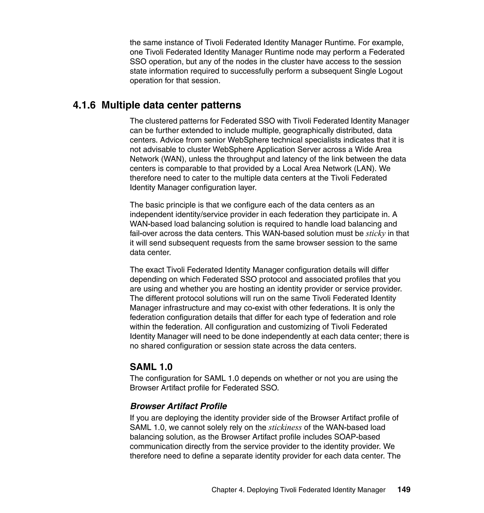 the same instance of Tivoli Federated Identity Manager Runtime. For example,
           one Tivoli Federated Identity Manager Runtime node may perform a Federated
           SSO operation, but any of the nodes in the cluster have access to the session
           state information required to successfully perform a subsequent Single Logout
           operation for that session.


4.1.6 Multiple data center patterns
           The clustered patterns for Federated SSO with Tivoli Federated Identity Manager
           can be further extended to include multiple, geographically distributed, data
           centers. Advice from senior WebSphere technical specialists indicates that it is
           not advisable to cluster WebSphere Application Server across a Wide Area
           Network (WAN), unless the throughput and latency of the link between the data
           centers is comparable to that provided by a Local Area Network (LAN). We
           therefore need to cater to the multiple data centers at the Tivoli Federated
           Identity Manager configuration layer.

           The basic principle is that we configure each of the data centers as an
           independent identity/service provider in each federation they participate in. A
           WAN-based load balancing solution is required to handle load balancing and
           fail-over across the data centers. This WAN-based solution must be sticky in that
           it will send subsequent requests from the same browser session to the same
           data center.

           The exact Tivoli Federated Identity Manager configuration details will differ
           depending on which Federated SSO protocol and associated profiles that you
           are using and whether you are hosting an identity provider or service provider.
           The different protocol solutions will run on the same Tivoli Federated Identity
           Manager infrastructure and may co-exist with other federations. It is only the
           federation configuration details that differ for each type of federation and role
           within the federation. All configuration and customizing of Tivoli Federated
           Identity Manager will need to be done independently at each data center; there is
           no shared configuration or session state across the data centers.

           SAML 1.0
           The configuration for SAML 1.0 depends on whether or not you are using the
           Browser Artifact profile for Federated SSO.

           Browser Artifact Profile
           If you are deploying the identity provider side of the Browser Artifact profile of
           SAML 1.0, we cannot solely rely on the stickiness of the WAN-based load
           balancing solution, as the Browser Artifact profile includes SOAP-based
           communication directly from the service provider to the identity provider. We
           therefore need to define a separate identity provider for each data center. The



                                   Chapter 4. Deploying Tivoli Federated Identity Manager   149
 