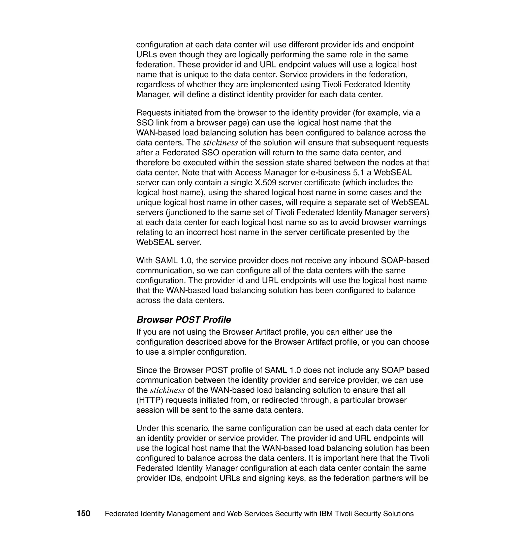 configuration at each data center will use different provider ids and endpoint
               URLs even though they are logically performing the same role in the same
               federation. These provider id and URL endpoint values will use a logical host
               name that is unique to the data center. Service providers in the federation,
               regardless of whether they are implemented using Tivoli Federated Identity
               Manager, will define a distinct identity provider for each data center.

               Requests initiated from the browser to the identity provider (for example, via a
               SSO link from a browser page) can use the logical host name that the
               WAN-based load balancing solution has been configured to balance across the
               data centers. The stickiness of the solution will ensure that subsequent requests
               after a Federated SSO operation will return to the same data center, and
               therefore be executed within the session state shared between the nodes at that
               data center. Note that with Access Manager for e-business 5.1 a WebSEAL
               server can only contain a single X.509 server certificate (which includes the
               logical host name), using the shared logical host name in some cases and the
               unique logical host name in other cases, will require a separate set of WebSEAL
               servers (junctioned to the same set of Tivoli Federated Identity Manager servers)
               at each data center for each logical host name so as to avoid browser warnings
               relating to an incorrect host name in the server certificate presented by the
               WebSEAL server.

               With SAML 1.0, the service provider does not receive any inbound SOAP-based
               communication, so we can configure all of the data centers with the same
               configuration. The provider id and URL endpoints will use the logical host name
               that the WAN-based load balancing solution has been configured to balance
               across the data centers.

               Browser POST Profile
               If you are not using the Browser Artifact profile, you can either use the
               configuration described above for the Browser Artifact profile, or you can choose
               to use a simpler configuration.

               Since the Browser POST profile of SAML 1.0 does not include any SOAP based
               communication between the identity provider and service provider, we can use
               the stickiness of the WAN-based load balancing solution to ensure that all
               (HTTP) requests initiated from, or redirected through, a particular browser
               session will be sent to the same data centers.

               Under this scenario, the same configuration can be used at each data center for
               an identity provider or service provider. The provider id and URL endpoints will
               use the logical host name that the WAN-based load balancing solution has been
               configured to balance across the data centers. It is important here that the Tivoli
               Federated Identity Manager configuration at each data center contain the same
               provider IDs, endpoint URLs and signing keys, as the federation partners will be



150   Federated Identity Management and Web Services Security with IBM Tivoli Security Solutions
 