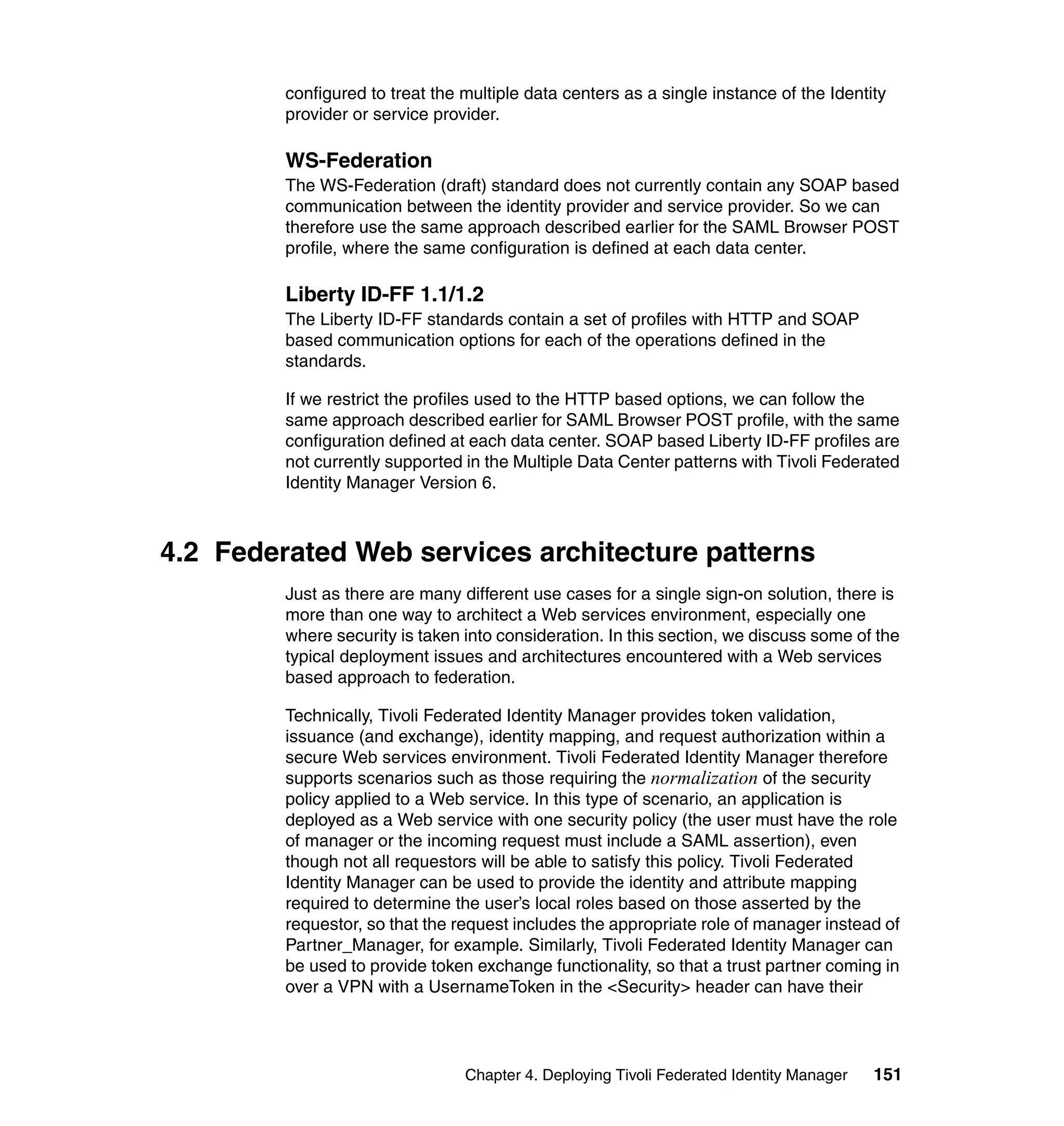 configured to treat the multiple data centers as a single instance of the Identity
         provider or service provider.

         WS-Federation
         The WS-Federation (draft) standard does not currently contain any SOAP based
         communication between the identity provider and service provider. So we can
         therefore use the same approach described earlier for the SAML Browser POST
         profile, where the same configuration is defined at each data center.

         Liberty ID-FF 1.1/1.2
         The Liberty ID-FF standards contain a set of profiles with HTTP and SOAP
         based communication options for each of the operations defined in the
         standards.

         If we restrict the profiles used to the HTTP based options, we can follow the
         same approach described earlier for SAML Browser POST profile, with the same
         configuration defined at each data center. SOAP based Liberty ID-FF profiles are
         not currently supported in the Multiple Data Center patterns with Tivoli Federated
         Identity Manager Version 6.



4.2 Federated Web services architecture patterns
         Just as there are many different use cases for a single sign-on solution, there is
         more than one way to architect a Web services environment, especially one
         where security is taken into consideration. In this section, we discuss some of the
         typical deployment issues and architectures encountered with a Web services
         based approach to federation.

         Technically, Tivoli Federated Identity Manager provides token validation,
         issuance (and exchange), identity mapping, and request authorization within a
         secure Web services environment. Tivoli Federated Identity Manager therefore
         supports scenarios such as those requiring the normalization of the security
         policy applied to a Web service. In this type of scenario, an application is
         deployed as a Web service with one security policy (the user must have the role
         of manager or the incoming request must include a SAML assertion), even
         though not all requestors will be able to satisfy this policy. Tivoli Federated
         Identity Manager can be used to provide the identity and attribute mapping
         required to determine the user’s local roles based on those asserted by the
         requestor, so that the request includes the appropriate role of manager instead of
         Partner_Manager, for example. Similarly, Tivoli Federated Identity Manager can
         be used to provide token exchange functionality, so that a trust partner coming in
         over a VPN with a UsernameToken in the <Security> header can have their




                                 Chapter 4. Deploying Tivoli Federated Identity Manager   151
 