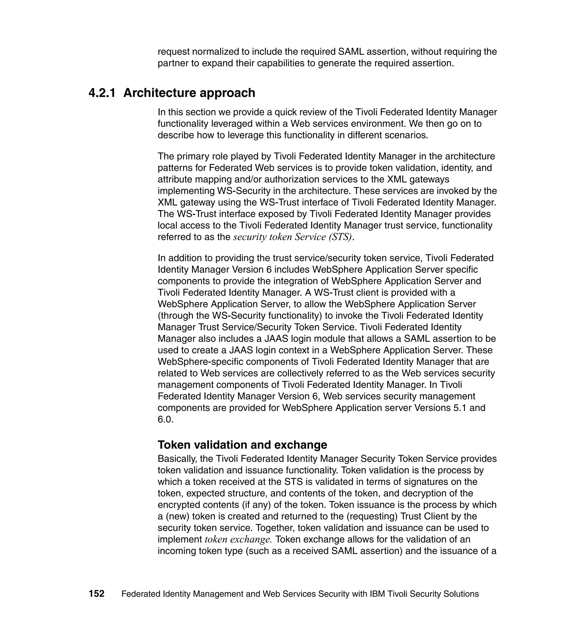 request normalized to include the required SAML assertion, without requiring the
               partner to expand their capabilities to generate the required assertion.


4.2.1 Architecture approach
               In this section we provide a quick review of the Tivoli Federated Identity Manager
               functionality leveraged within a Web services environment. We then go on to
               describe how to leverage this functionality in different scenarios.

               The primary role played by Tivoli Federated Identity Manager in the architecture
               patterns for Federated Web services is to provide token validation, identity, and
               attribute mapping and/or authorization services to the XML gateways
               implementing WS-Security in the architecture. These services are invoked by the
               XML gateway using the WS-Trust interface of Tivoli Federated Identity Manager.
               The WS-Trust interface exposed by Tivoli Federated Identity Manager provides
               local access to the Tivoli Federated Identity Manager trust service, functionality
               referred to as the security token Service (STS).

               In addition to providing the trust service/security token service, Tivoli Federated
               Identity Manager Version 6 includes WebSphere Application Server specific
               components to provide the integration of WebSphere Application Server and
               Tivoli Federated Identity Manager. A WS-Trust client is provided with a
               WebSphere Application Server, to allow the WebSphere Application Server
               (through the WS-Security functionality) to invoke the Tivoli Federated Identity
               Manager Trust Service/Security Token Service. Tivoli Federated Identity
               Manager also includes a JAAS login module that allows a SAML assertion to be
               used to create a JAAS login context in a WebSphere Application Server. These
               WebSphere-specific components of Tivoli Federated Identity Manager that are
               related to Web services are collectively referred to as the Web services security
               management components of Tivoli Federated Identity Manager. In Tivoli
               Federated Identity Manager Version 6, Web services security management
               components are provided for WebSphere Application server Versions 5.1 and
               6.0.

               Token validation and exchange
               Basically, the Tivoli Federated Identity Manager Security Token Service provides
               token validation and issuance functionality. Token validation is the process by
               which a token received at the STS is validated in terms of signatures on the
               token, expected structure, and contents of the token, and decryption of the
               encrypted contents (if any) of the token. Token issuance is the process by which
               a (new) token is created and returned to the (requesting) Trust Client by the
               security token service. Together, token validation and issuance can be used to
               implement token exchange. Token exchange allows for the validation of an
               incoming token type (such as a received SAML assertion) and the issuance of a



152   Federated Identity Management and Web Services Security with IBM Tivoli Security Solutions
 