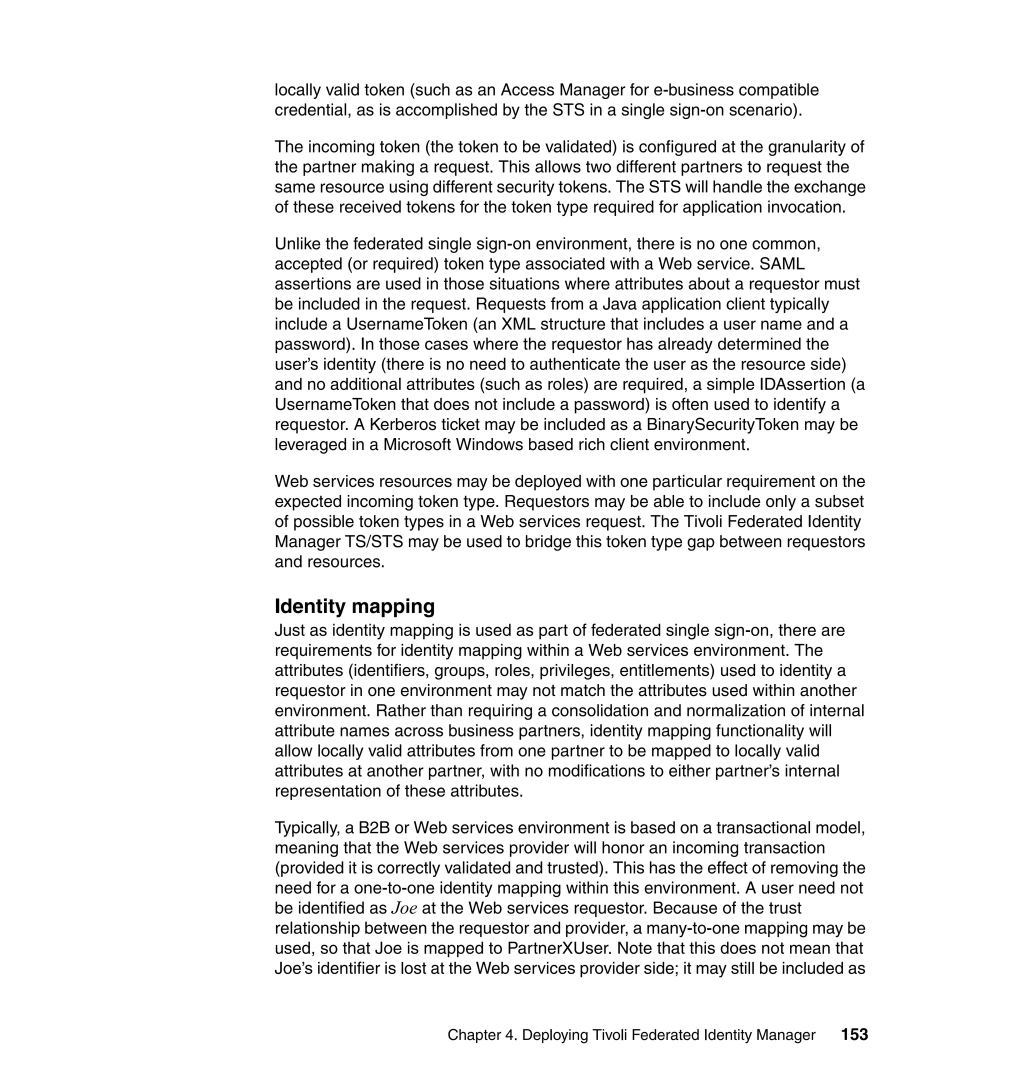 locally valid token (such as an Access Manager for e-business compatible
credential, as is accomplished by the STS in a single sign-on scenario).

The incoming token (the token to be validated) is configured at the granularity of
the partner making a request. This allows two different partners to request the
same resource using different security tokens. The STS will handle the exchange
of these received tokens for the token type required for application invocation.

Unlike the federated single sign-on environment, there is no one common,
accepted (or required) token type associated with a Web service. SAML
assertions are used in those situations where attributes about a requestor must
be included in the request. Requests from a Java application client typically
include a UsernameToken (an XML structure that includes a user name and a
password). In those cases where the requestor has already determined the
user’s identity (there is no need to authenticate the user as the resource side)
and no additional attributes (such as roles) are required, a simple IDAssertion (a
UsernameToken that does not include a password) is often used to identify a
requestor. A Kerberos ticket may be included as a BinarySecurityToken may be
leveraged in a Microsoft Windows based rich client environment.

Web services resources may be deployed with one particular requirement on the
expected incoming token type. Requestors may be able to include only a subset
of possible token types in a Web services request. The Tivoli Federated Identity
Manager TS/STS may be used to bridge this token type gap between requestors
and resources.

Identity mapping
Just as identity mapping is used as part of federated single sign-on, there are
requirements for identity mapping within a Web services environment. The
attributes (identifiers, groups, roles, privileges, entitlements) used to identity a
requestor in one environment may not match the attributes used within another
environment. Rather than requiring a consolidation and normalization of internal
attribute names across business partners, identity mapping functionality will
allow locally valid attributes from one partner to be mapped to locally valid
attributes at another partner, with no modifications to either partner’s internal
representation of these attributes.

Typically, a B2B or Web services environment is based on a transactional model,
meaning that the Web services provider will honor an incoming transaction
(provided it is correctly validated and trusted). This has the effect of removing the
need for a one-to-one identity mapping within this environment. A user need not
be identified as Joe at the Web services requestor. Because of the trust
relationship between the requestor and provider, a many-to-one mapping may be
used, so that Joe is mapped to PartnerXUser. Note that this does not mean that
Joe’s identifier is lost at the Web services provider side; it may still be included as


                         Chapter 4. Deploying Tivoli Federated Identity Manager    153
 