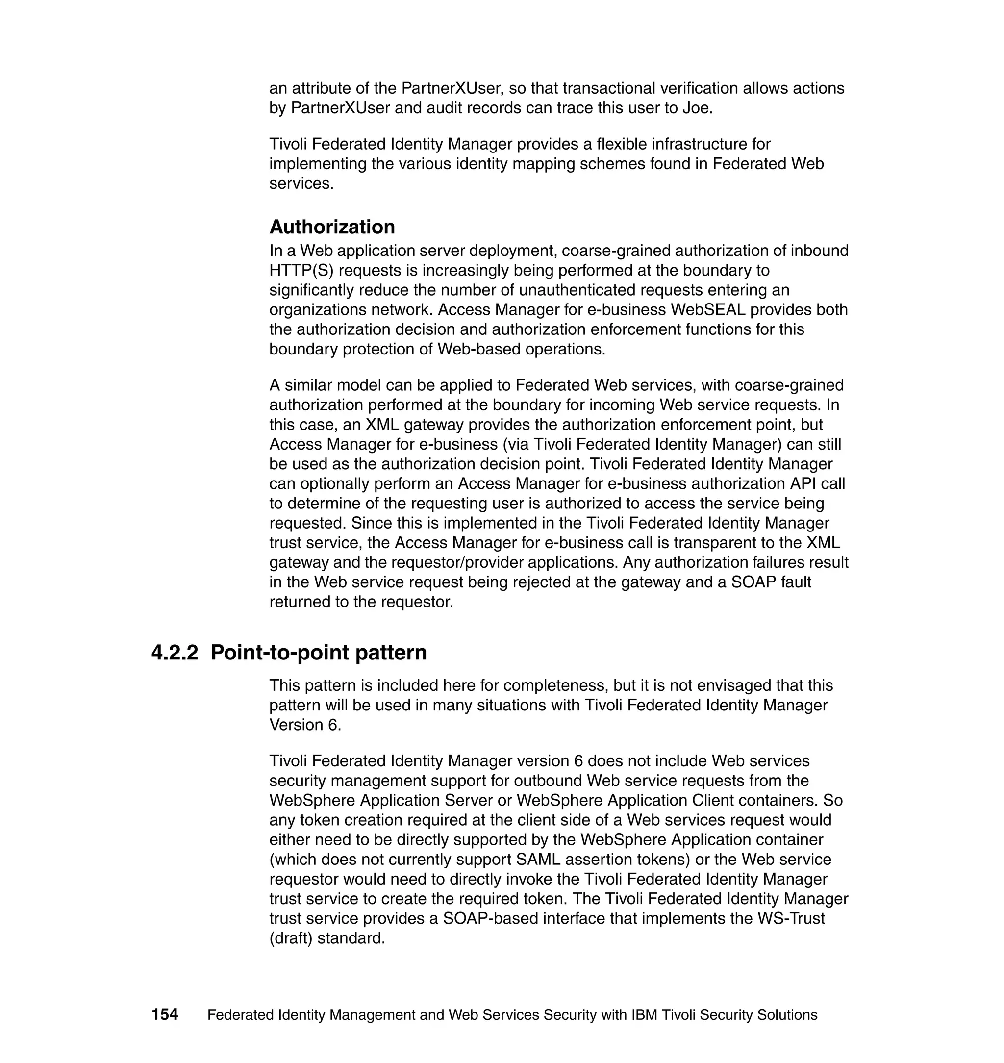 an attribute of the PartnerXUser, so that transactional verification allows actions
               by PartnerXUser and audit records can trace this user to Joe.

               Tivoli Federated Identity Manager provides a flexible infrastructure for
               implementing the various identity mapping schemes found in Federated Web
               services.

               Authorization
               In a Web application server deployment, coarse-grained authorization of inbound
               HTTP(S) requests is increasingly being performed at the boundary to
               significantly reduce the number of unauthenticated requests entering an
               organizations network. Access Manager for e-business WebSEAL provides both
               the authorization decision and authorization enforcement functions for this
               boundary protection of Web-based operations.

               A similar model can be applied to Federated Web services, with coarse-grained
               authorization performed at the boundary for incoming Web service requests. In
               this case, an XML gateway provides the authorization enforcement point, but
               Access Manager for e-business (via Tivoli Federated Identity Manager) can still
               be used as the authorization decision point. Tivoli Federated Identity Manager
               can optionally perform an Access Manager for e-business authorization API call
               to determine of the requesting user is authorized to access the service being
               requested. Since this is implemented in the Tivoli Federated Identity Manager
               trust service, the Access Manager for e-business call is transparent to the XML
               gateway and the requestor/provider applications. Any authorization failures result
               in the Web service request being rejected at the gateway and a SOAP fault
               returned to the requestor.


4.2.2 Point-to-point pattern
               This pattern is included here for completeness, but it is not envisaged that this
               pattern will be used in many situations with Tivoli Federated Identity Manager
               Version 6.

               Tivoli Federated Identity Manager version 6 does not include Web services
               security management support for outbound Web service requests from the
               WebSphere Application Server or WebSphere Application Client containers. So
               any token creation required at the client side of a Web services request would
               either need to be directly supported by the WebSphere Application container
               (which does not currently support SAML assertion tokens) or the Web service
               requestor would need to directly invoke the Tivoli Federated Identity Manager
               trust service to create the required token. The Tivoli Federated Identity Manager
               trust service provides a SOAP-based interface that implements the WS-Trust
               (draft) standard.



154   Federated Identity Management and Web Services Security with IBM Tivoli Security Solutions
 