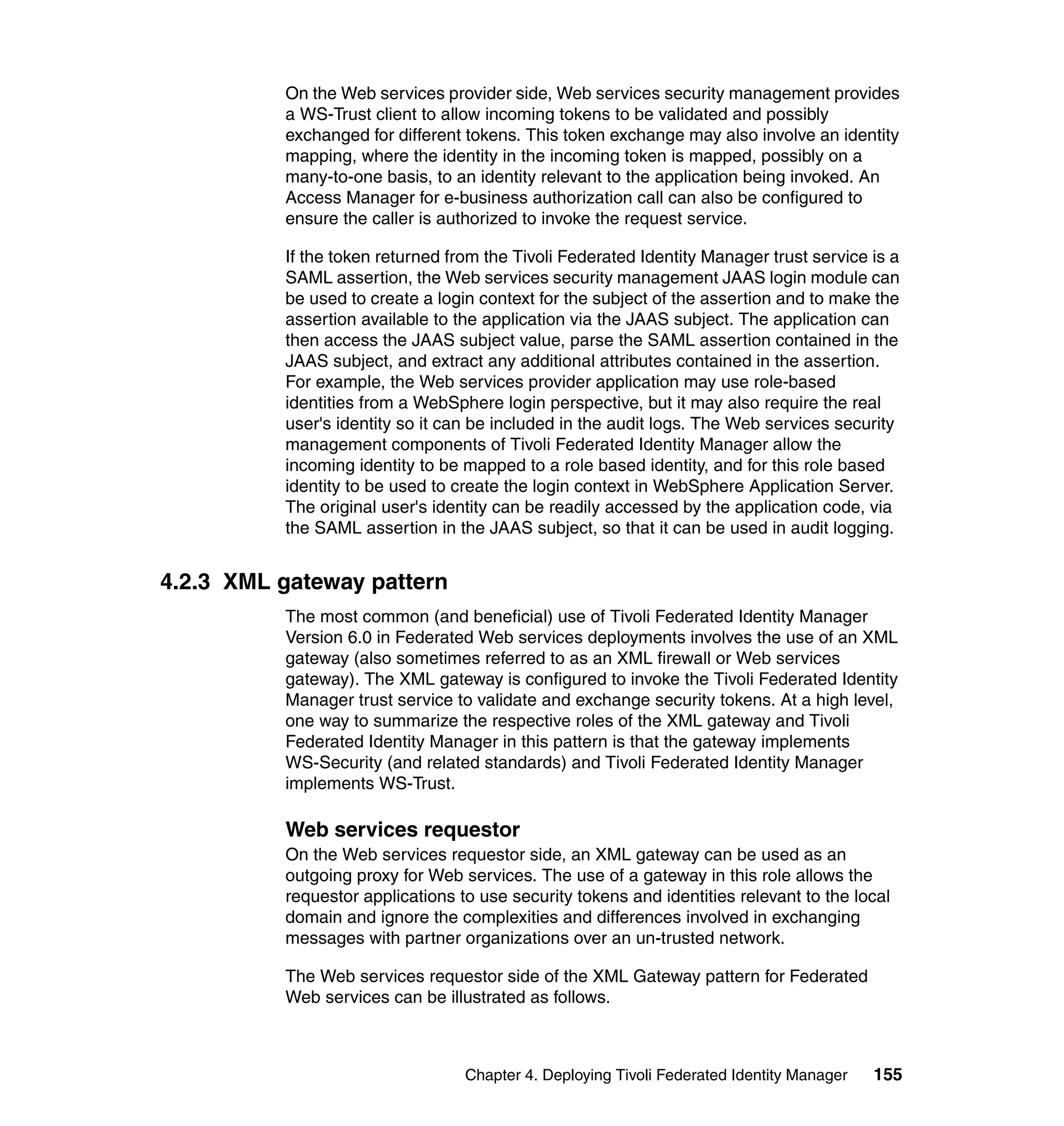 On the Web services provider side, Web services security management provides
          a WS-Trust client to allow incoming tokens to be validated and possibly
          exchanged for different tokens. This token exchange may also involve an identity
          mapping, where the identity in the incoming token is mapped, possibly on a
          many-to-one basis, to an identity relevant to the application being invoked. An
          Access Manager for e-business authorization call can also be configured to
          ensure the caller is authorized to invoke the request service.

          If the token returned from the Tivoli Federated Identity Manager trust service is a
          SAML assertion, the Web services security management JAAS login module can
          be used to create a login context for the subject of the assertion and to make the
          assertion available to the application via the JAAS subject. The application can
          then access the JAAS subject value, parse the SAML assertion contained in the
          JAAS subject, and extract any additional attributes contained in the assertion.
          For example, the Web services provider application may use role-based
          identities from a WebSphere login perspective, but it may also require the real
          user's identity so it can be included in the audit logs. The Web services security
          management components of Tivoli Federated Identity Manager allow the
          incoming identity to be mapped to a role based identity, and for this role based
          identity to be used to create the login context in WebSphere Application Server.
          The original user's identity can be readily accessed by the application code, via
          the SAML assertion in the JAAS subject, so that it can be used in audit logging.


4.2.3 XML gateway pattern
          The most common (and beneficial) use of Tivoli Federated Identity Manager
          Version 6.0 in Federated Web services deployments involves the use of an XML
          gateway (also sometimes referred to as an XML firewall or Web services
          gateway). The XML gateway is configured to invoke the Tivoli Federated Identity
          Manager trust service to validate and exchange security tokens. At a high level,
          one way to summarize the respective roles of the XML gateway and Tivoli
          Federated Identity Manager in this pattern is that the gateway implements
          WS-Security (and related standards) and Tivoli Federated Identity Manager
          implements WS-Trust.

          Web services requestor
          On the Web services requestor side, an XML gateway can be used as an
          outgoing proxy for Web services. The use of a gateway in this role allows the
          requestor applications to use security tokens and identities relevant to the local
          domain and ignore the complexities and differences involved in exchanging
          messages with partner organizations over an un-trusted network.

          The Web services requestor side of the XML Gateway pattern for Federated
          Web services can be illustrated as follows.



                                  Chapter 4. Deploying Tivoli Federated Identity Manager   155
 