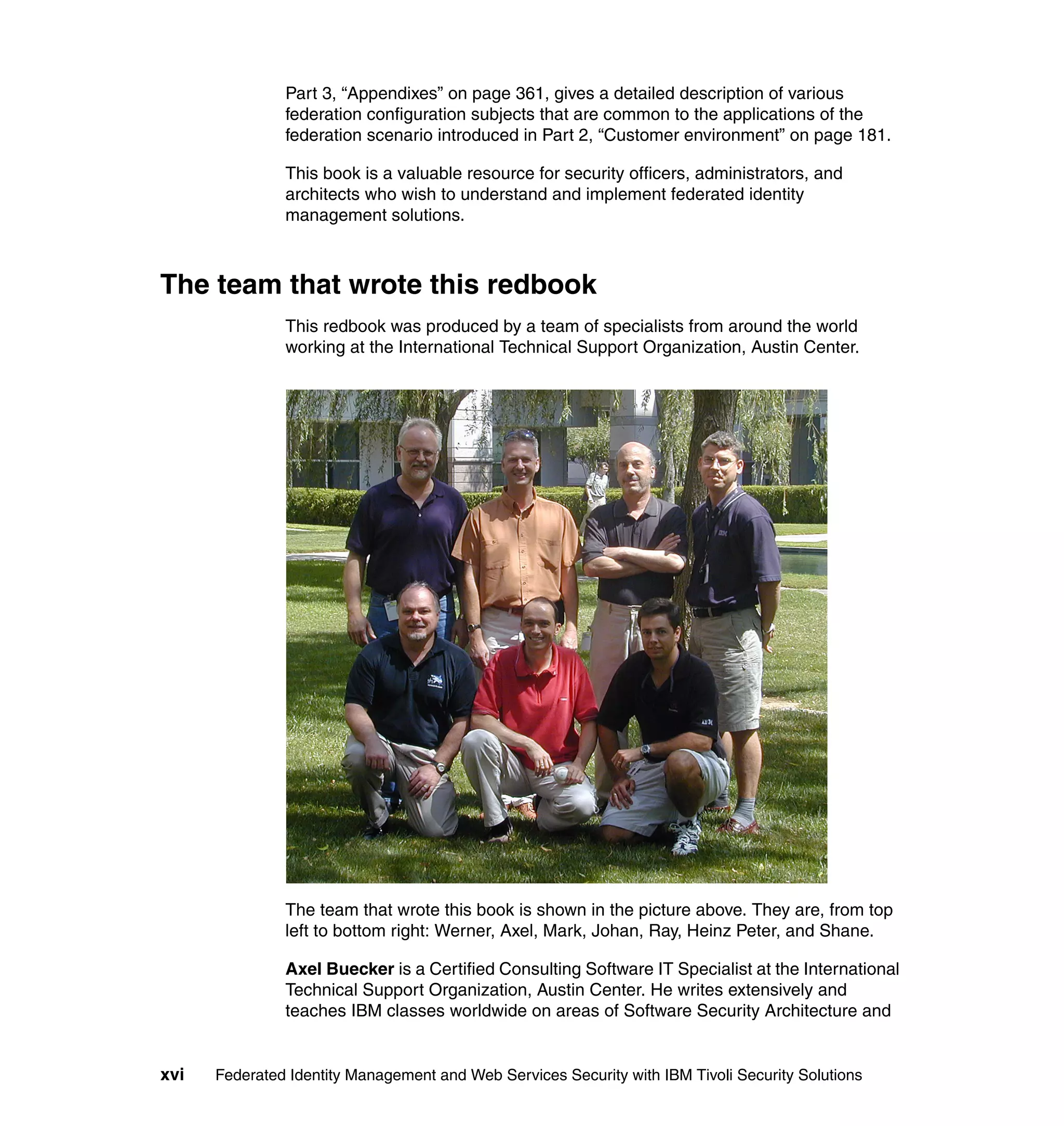 Part 3, “Appendixes” on page 361, gives a detailed description of various
               federation configuration subjects that are common to the applications of the
               federation scenario introduced in Part 2, “Customer environment” on page 181.

               This book is a valuable resource for security officers, administrators, and
               architects who wish to understand and implement federated identity
               management solutions.



The team that wrote this redbook
               This redbook was produced by a team of specialists from around the world
               working at the International Technical Support Organization, Austin Center.




               The team that wrote this book is shown in the picture above. They are, from top
               left to bottom right: Werner, Axel, Mark, Johan, Ray, Heinz Peter, and Shane.

               Axel Buecker is a Certified Consulting Software IT Specialist at the International
               Technical Support Organization, Austin Center. He writes extensively and
               teaches IBM classes worldwide on areas of Software Security Architecture and


xvi   Federated Identity Management and Web Services Security with IBM Tivoli Security Solutions
 