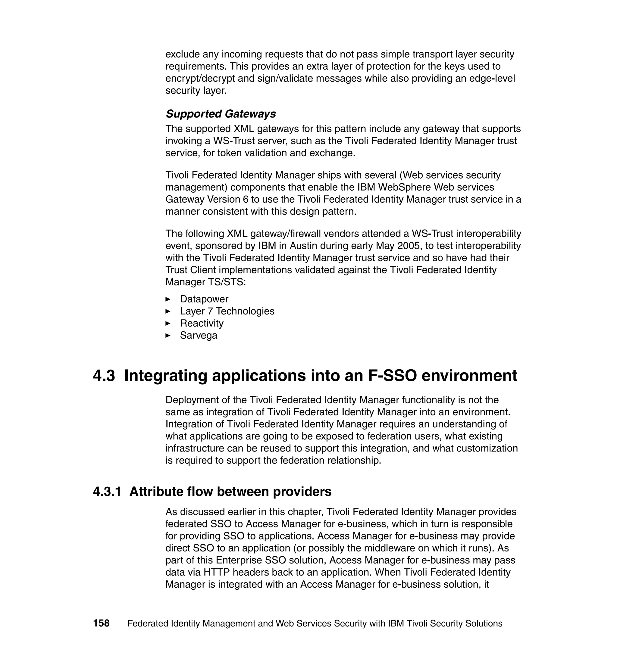 exclude any incoming requests that do not pass simple transport layer security
               requirements. This provides an extra layer of protection for the keys used to
               encrypt/decrypt and sign/validate messages while also providing an edge-level
               security layer.

               Supported Gateways
               The supported XML gateways for this pattern include any gateway that supports
               invoking a WS-Trust server, such as the Tivoli Federated Identity Manager trust
               service, for token validation and exchange.

               Tivoli Federated Identity Manager ships with several (Web services security
               management) components that enable the IBM WebSphere Web services
               Gateway Version 6 to use the Tivoli Federated Identity Manager trust service in a
               manner consistent with this design pattern.

               The following XML gateway/firewall vendors attended a WS-Trust interoperability
               event, sponsored by IBM in Austin during early May 2005, to test interoperability
               with the Tivoli Federated Identity Manager trust service and so have had their
               Trust Client implementations validated against the Tivoli Federated Identity
               Manager TS/STS:
                  Datapower
                  Layer 7 Technologies
                  Reactivity
                  Sarvega



4.3 Integrating applications into an F-SSO environment
               Deployment of the Tivoli Federated Identity Manager functionality is not the
               same as integration of Tivoli Federated Identity Manager into an environment.
               Integration of Tivoli Federated Identity Manager requires an understanding of
               what applications are going to be exposed to federation users, what existing
               infrastructure can be reused to support this integration, and what customization
               is required to support the federation relationship.


4.3.1 Attribute flow between providers
               As discussed earlier in this chapter, Tivoli Federated Identity Manager provides
               federated SSO to Access Manager for e-business, which in turn is responsible
               for providing SSO to applications. Access Manager for e-business may provide
               direct SSO to an application (or possibly the middleware on which it runs). As
               part of this Enterprise SSO solution, Access Manager for e-business may pass
               data via HTTP headers back to an application. When Tivoli Federated Identity
               Manager is integrated with an Access Manager for e-business solution, it


158   Federated Identity Management and Web Services Security with IBM Tivoli Security Solutions
 
