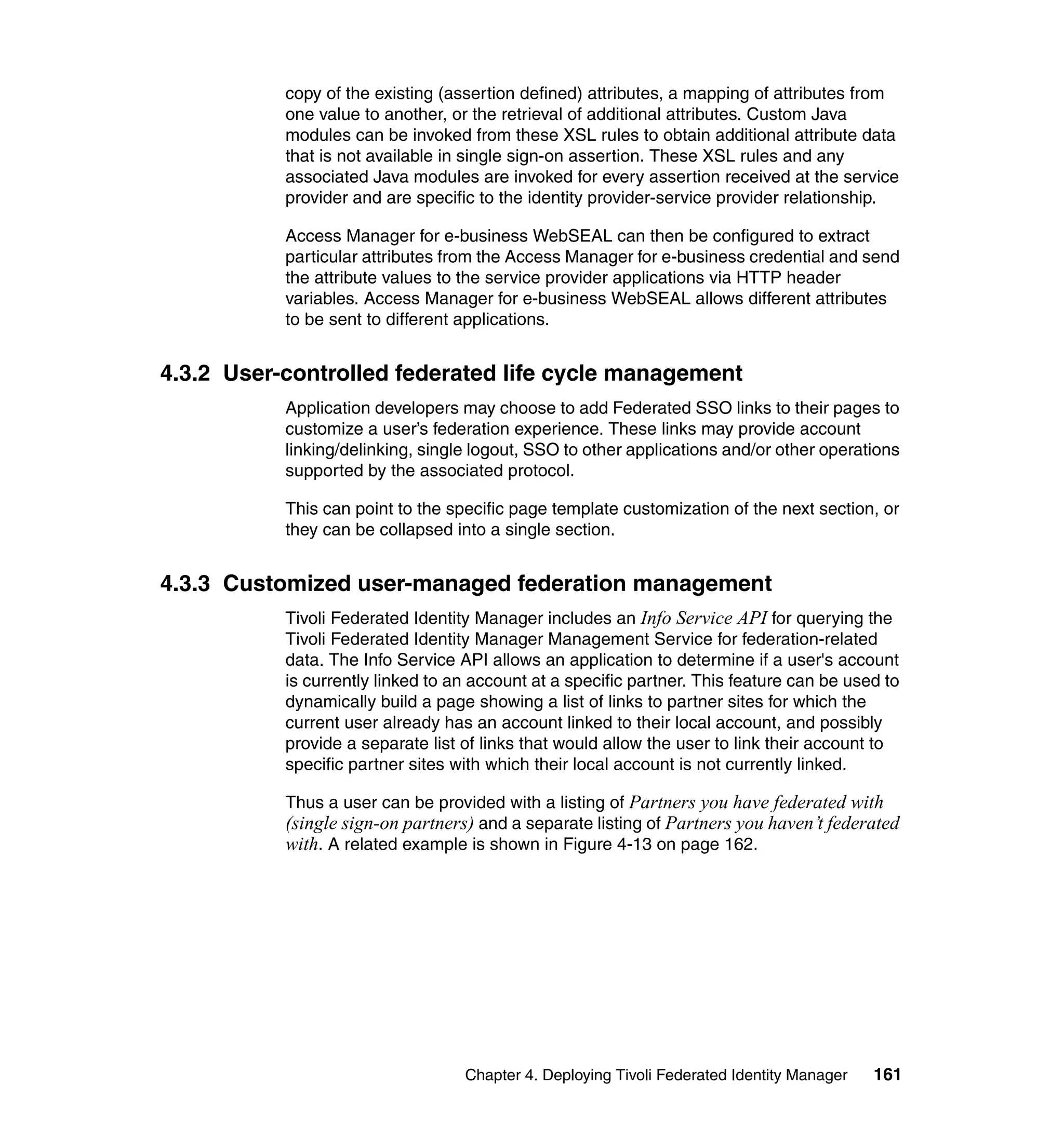 copy of the existing (assertion defined) attributes, a mapping of attributes from
           one value to another, or the retrieval of additional attributes. Custom Java
           modules can be invoked from these XSL rules to obtain additional attribute data
           that is not available in single sign-on assertion. These XSL rules and any
           associated Java modules are invoked for every assertion received at the service
           provider and are specific to the identity provider-service provider relationship.

           Access Manager for e-business WebSEAL can then be configured to extract
           particular attributes from the Access Manager for e-business credential and send
           the attribute values to the service provider applications via HTTP header
           variables. Access Manager for e-business WebSEAL allows different attributes
           to be sent to different applications.


4.3.2 User-controlled federated life cycle management
           Application developers may choose to add Federated SSO links to their pages to
           customize a user’s federation experience. These links may provide account
           linking/delinking, single logout, SSO to other applications and/or other operations
           supported by the associated protocol.

           This can point to the specific page template customization of the next section, or
           they can be collapsed into a single section.


4.3.3 Customized user-managed federation management
           Tivoli Federated Identity Manager includes an Info Service API for querying the
           Tivoli Federated Identity Manager Management Service for federation-related
           data. The Info Service API allows an application to determine if a user's account
           is currently linked to an account at a specific partner. This feature can be used to
           dynamically build a page showing a list of links to partner sites for which the
           current user already has an account linked to their local account, and possibly
           provide a separate list of links that would allow the user to link their account to
           specific partner sites with which their local account is not currently linked.

           Thus a user can be provided with a listing of Partners you have federated with
           (single sign-on partners) and a separate listing of Partners you haven’t federated
           with. A related example is shown in Figure 4-13 on page 162.




                                   Chapter 4. Deploying Tivoli Federated Identity Manager   161
 