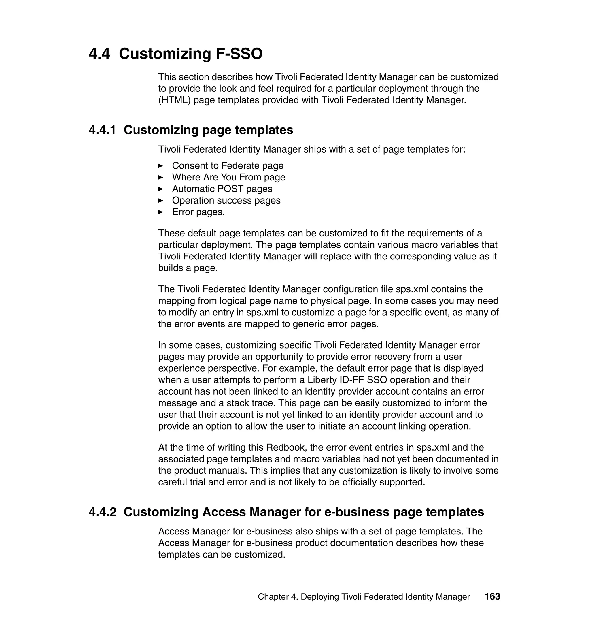 4.4 Customizing F-SSO
          This section describes how Tivoli Federated Identity Manager can be customized
          to provide the look and feel required for a particular deployment through the
          (HTML) page templates provided with Tivoli Federated Identity Manager.


4.4.1 Customizing page templates
          Tivoli Federated Identity Manager ships with a set of page templates for:
             Consent to Federate page
             Where Are You From page
             Automatic POST pages
             Operation success pages
             Error pages.

          These default page templates can be customized to fit the requirements of a
          particular deployment. The page templates contain various macro variables that
          Tivoli Federated Identity Manager will replace with the corresponding value as it
          builds a page.

          The Tivoli Federated Identity Manager configuration file sps.xml contains the
          mapping from logical page name to physical page. In some cases you may need
          to modify an entry in sps.xml to customize a page for a specific event, as many of
          the error events are mapped to generic error pages.

          In some cases, customizing specific Tivoli Federated Identity Manager error
          pages may provide an opportunity to provide error recovery from a user
          experience perspective. For example, the default error page that is displayed
          when a user attempts to perform a Liberty ID-FF SSO operation and their
          account has not been linked to an identity provider account contains an error
          message and a stack trace. This page can be easily customized to inform the
          user that their account is not yet linked to an identity provider account and to
          provide an option to allow the user to initiate an account linking operation.

          At the time of writing this Redbook, the error event entries in sps.xml and the
          associated page templates and macro variables had not yet been documented in
          the product manuals. This implies that any customization is likely to involve some
          careful trial and error and is not likely to be officially supported.


4.4.2 Customizing Access Manager for e-business page templates
          Access Manager for e-business also ships with a set of page templates. The
          Access Manager for e-business product documentation describes how these
          templates can be customized.



                                  Chapter 4. Deploying Tivoli Federated Identity Manager   163
 
