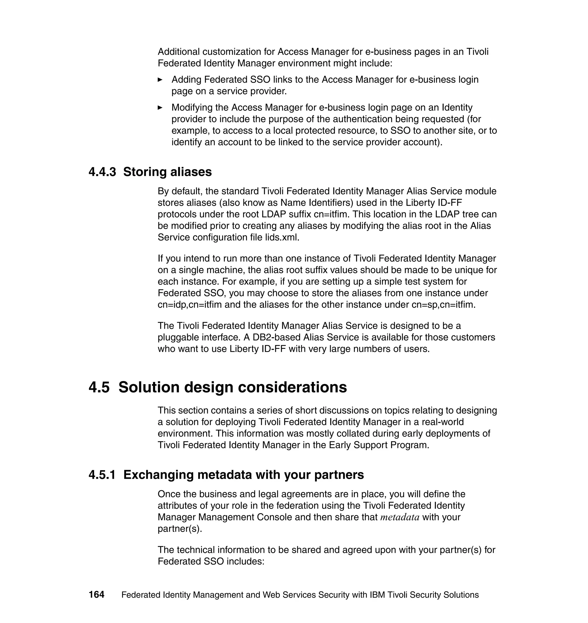 Additional customization for Access Manager for e-business pages in an Tivoli
               Federated Identity Manager environment might include:
                  Adding Federated SSO links to the Access Manager for e-business login
                  page on a service provider.
                  Modifying the Access Manager for e-business login page on an Identity
                  provider to include the purpose of the authentication being requested (for
                  example, to access to a local protected resource, to SSO to another site, or to
                  identify an account to be linked to the service provider account).


4.4.3 Storing aliases
               By default, the standard Tivoli Federated Identity Manager Alias Service module
               stores aliases (also know as Name Identifiers) used in the Liberty ID-FF
               protocols under the root LDAP suffix cn=itfim. This location in the LDAP tree can
               be modified prior to creating any aliases by modifying the alias root in the Alias
               Service configuration file lids.xml.

               If you intend to run more than one instance of Tivoli Federated Identity Manager
               on a single machine, the alias root suffix values should be made to be unique for
               each instance. For example, if you are setting up a simple test system for
               Federated SSO, you may choose to store the aliases from one instance under
               cn=idp,cn=itfim and the aliases for the other instance under cn=sp,cn=itfim.

               The Tivoli Federated Identity Manager Alias Service is designed to be a
               pluggable interface. A DB2-based Alias Service is available for those customers
               who want to use Liberty ID-FF with very large numbers of users.



4.5 Solution design considerations
               This section contains a series of short discussions on topics relating to designing
               a solution for deploying Tivoli Federated Identity Manager in a real-world
               environment. This information was mostly collated during early deployments of
               Tivoli Federated Identity Manager in the Early Support Program.


4.5.1 Exchanging metadata with your partners
               Once the business and legal agreements are in place, you will define the
               attributes of your role in the federation using the Tivoli Federated Identity
               Manager Management Console and then share that metadata with your
               partner(s).

               The technical information to be shared and agreed upon with your partner(s) for
               Federated SSO includes:


164   Federated Identity Management and Web Services Security with IBM Tivoli Security Solutions
 
