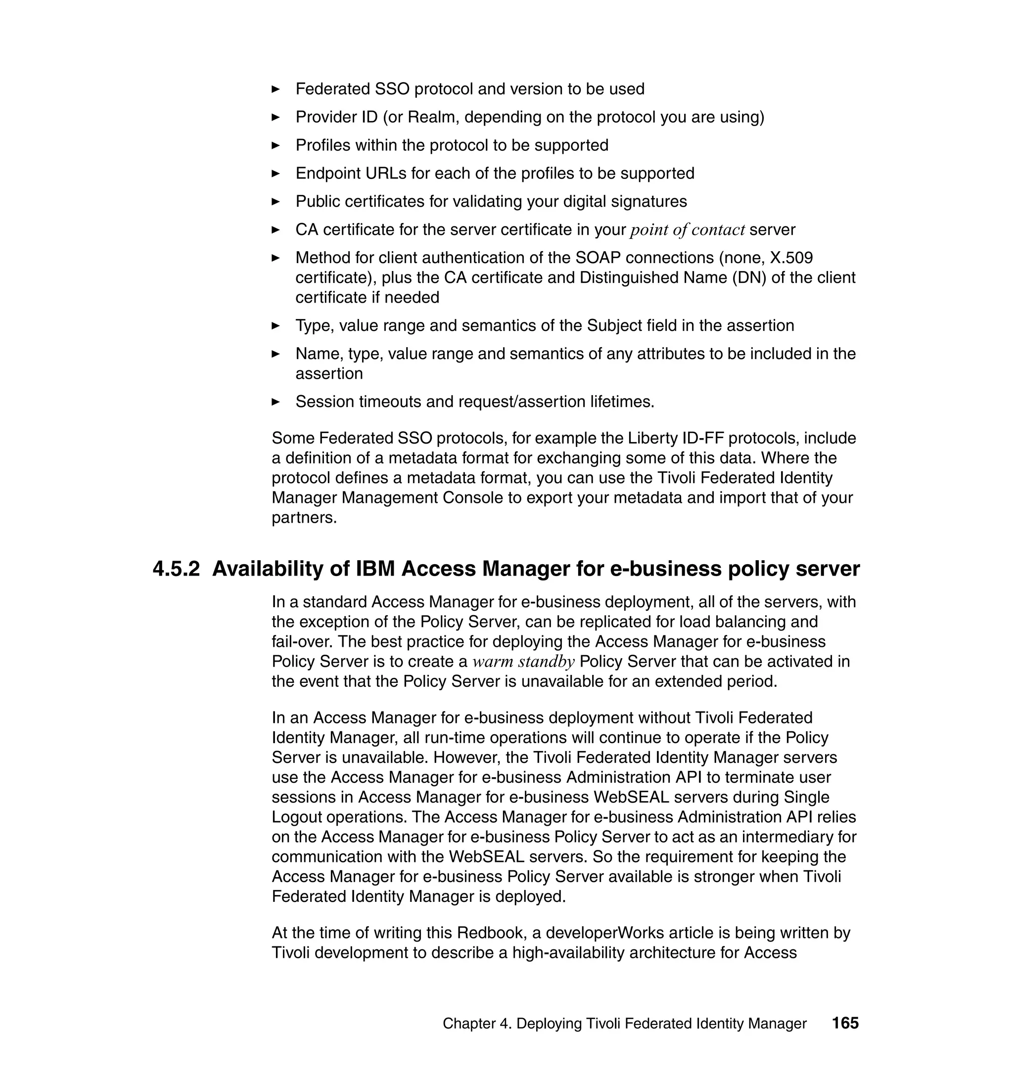 Federated SSO protocol and version to be used
              Provider ID (or Realm, depending on the protocol you are using)
              Profiles within the protocol to be supported
              Endpoint URLs for each of the profiles to be supported
              Public certificates for validating your digital signatures
              CA certificate for the server certificate in your point of contact server
              Method for client authentication of the SOAP connections (none, X.509
              certificate), plus the CA certificate and Distinguished Name (DN) of the client
              certificate if needed
              Type, value range and semantics of the Subject field in the assertion
              Name, type, value range and semantics of any attributes to be included in the
              assertion
              Session timeouts and request/assertion lifetimes.

           Some Federated SSO protocols, for example the Liberty ID-FF protocols, include
           a definition of a metadata format for exchanging some of this data. Where the
           protocol defines a metadata format, you can use the Tivoli Federated Identity
           Manager Management Console to export your metadata and import that of your
           partners.


4.5.2 Availability of IBM Access Manager for e-business policy server
           In a standard Access Manager for e-business deployment, all of the servers, with
           the exception of the Policy Server, can be replicated for load balancing and
           fail-over. The best practice for deploying the Access Manager for e-business
           Policy Server is to create a warm standby Policy Server that can be activated in
           the event that the Policy Server is unavailable for an extended period.

           In an Access Manager for e-business deployment without Tivoli Federated
           Identity Manager, all run-time operations will continue to operate if the Policy
           Server is unavailable. However, the Tivoli Federated Identity Manager servers
           use the Access Manager for e-business Administration API to terminate user
           sessions in Access Manager for e-business WebSEAL servers during Single
           Logout operations. The Access Manager for e-business Administration API relies
           on the Access Manager for e-business Policy Server to act as an intermediary for
           communication with the WebSEAL servers. So the requirement for keeping the
           Access Manager for e-business Policy Server available is stronger when Tivoli
           Federated Identity Manager is deployed.

           At the time of writing this Redbook, a developerWorks article is being written by
           Tivoli development to describe a high-availability architecture for Access



                                   Chapter 4. Deploying Tivoli Federated Identity Manager   165
 