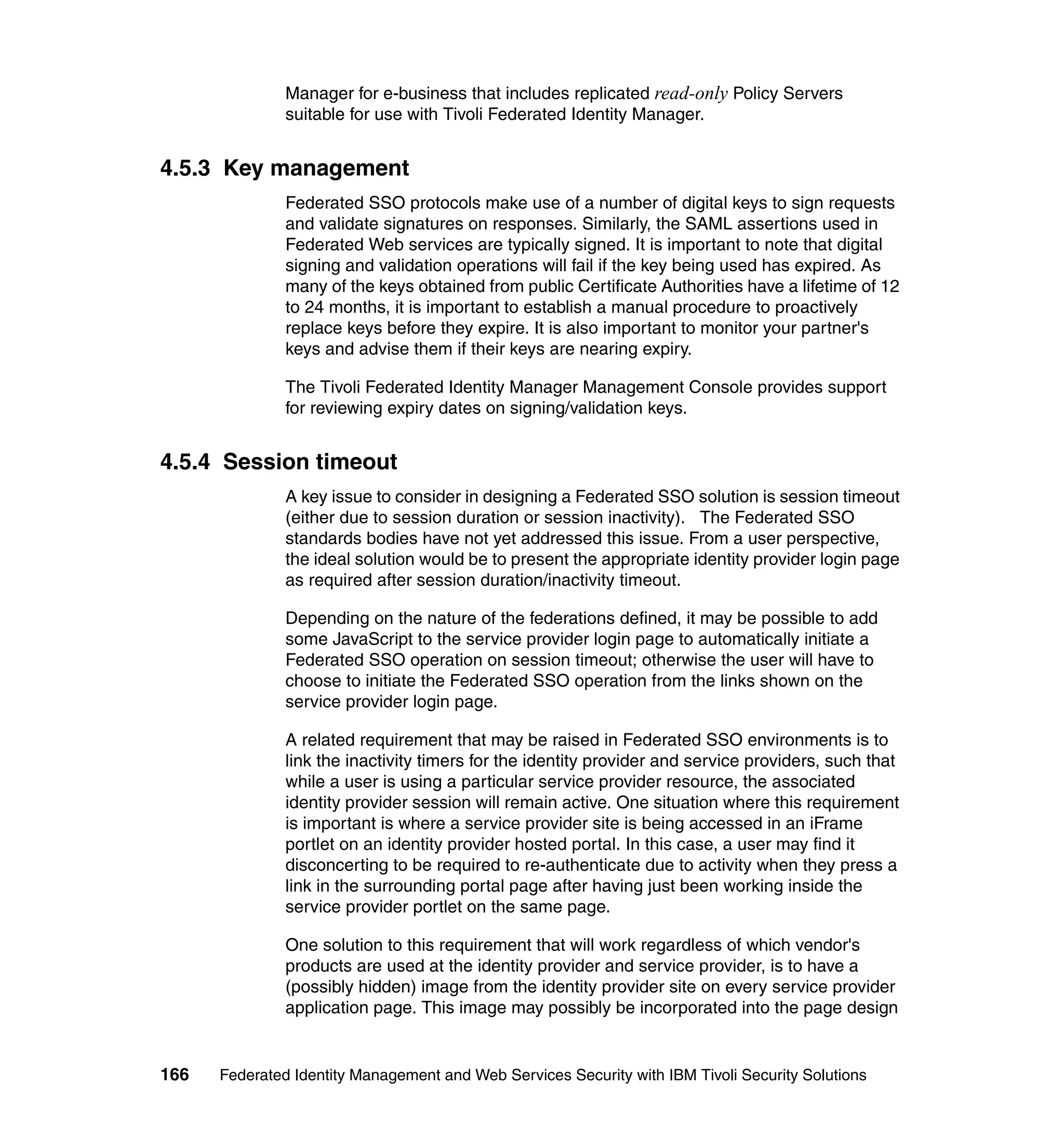 Manager for e-business that includes replicated read-only Policy Servers
               suitable for use with Tivoli Federated Identity Manager.


4.5.3 Key management
               Federated SSO protocols make use of a number of digital keys to sign requests
               and validate signatures on responses. Similarly, the SAML assertions used in
               Federated Web services are typically signed. It is important to note that digital
               signing and validation operations will fail if the key being used has expired. As
               many of the keys obtained from public Certificate Authorities have a lifetime of 12
               to 24 months, it is important to establish a manual procedure to proactively
               replace keys before they expire. It is also important to monitor your partner's
               keys and advise them if their keys are nearing expiry.

               The Tivoli Federated Identity Manager Management Console provides support
               for reviewing expiry dates on signing/validation keys.


4.5.4 Session timeout
               A key issue to consider in designing a Federated SSO solution is session timeout
               (either due to session duration or session inactivity). The Federated SSO
               standards bodies have not yet addressed this issue. From a user perspective,
               the ideal solution would be to present the appropriate identity provider login page
               as required after session duration/inactivity timeout.

               Depending on the nature of the federations defined, it may be possible to add
               some JavaScript to the service provider login page to automatically initiate a
               Federated SSO operation on session timeout; otherwise the user will have to
               choose to initiate the Federated SSO operation from the links shown on the
               service provider login page.

               A related requirement that may be raised in Federated SSO environments is to
               link the inactivity timers for the identity provider and service providers, such that
               while a user is using a particular service provider resource, the associated
               identity provider session will remain active. One situation where this requirement
               is important is where a service provider site is being accessed in an iFrame
               portlet on an identity provider hosted portal. In this case, a user may find it
               disconcerting to be required to re-authenticate due to activity when they press a
               link in the surrounding portal page after having just been working inside the
               service provider portlet on the same page.

               One solution to this requirement that will work regardless of which vendor's
               products are used at the identity provider and service provider, is to have a
               (possibly hidden) image from the identity provider site on every service provider
               application page. This image may possibly be incorporated into the page design


166   Federated Identity Management and Web Services Security with IBM Tivoli Security Solutions
 