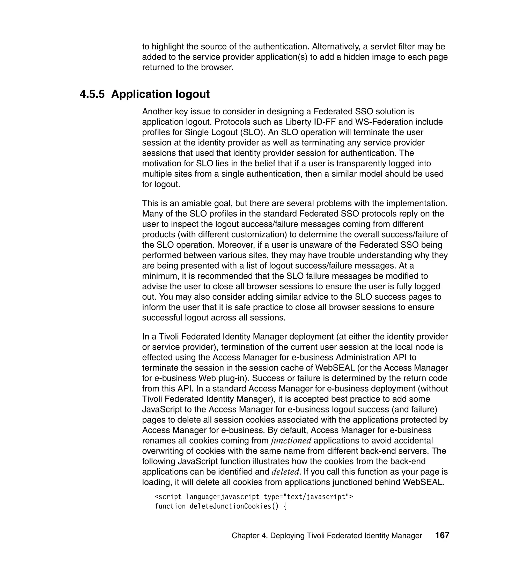 to highlight the source of the authentication. Alternatively, a servlet filter may be
           added to the service provider application(s) to add a hidden image to each page
           returned to the browser.


4.5.5 Application logout
           Another key issue to consider in designing a Federated SSO solution is
           application logout. Protocols such as Liberty ID-FF and WS-Federation include
           profiles for Single Logout (SLO). An SLO operation will terminate the user
           session at the identity provider as well as terminating any service provider
           sessions that used that identity provider session for authentication. The
           motivation for SLO lies in the belief that if a user is transparently logged into
           multiple sites from a single authentication, then a similar model should be used
           for logout.

           This is an amiable goal, but there are several problems with the implementation.
           Many of the SLO profiles in the standard Federated SSO protocols reply on the
           user to inspect the logout success/failure messages coming from different
           products (with different customization) to determine the overall success/failure of
           the SLO operation. Moreover, if a user is unaware of the Federated SSO being
           performed between various sites, they may have trouble understanding why they
           are being presented with a list of logout success/failure messages. At a
           minimum, it is recommended that the SLO failure messages be modified to
           advise the user to close all browser sessions to ensure the user is fully logged
           out. You may also consider adding similar advice to the SLO success pages to
           inform the user that it is safe practice to close all browser sessions to ensure
           successful logout across all sessions.

           In a Tivoli Federated Identity Manager deployment (at either the identity provider
           or service provider), termination of the current user session at the local node is
           effected using the Access Manager for e-business Administration API to
           terminate the session in the session cache of WebSEAL (or the Access Manager
           for e-business Web plug-in). Success or failure is determined by the return code
           from this API. In a standard Access Manager for e-business deployment (without
           Tivoli Federated Identity Manager), it is accepted best practice to add some
           JavaScript to the Access Manager for e-business logout success (and failure)
           pages to delete all session cookies associated with the applications protected by
           Access Manager for e-business. By default, Access Manager for e-business
           renames all cookies coming from junctioned applications to avoid accidental
           overwriting of cookies with the same name from different back-end servers. The
           following JavaScript function illustrates how the cookies from the back-end
           applications can be identified and deleted. If you call this function as your page is
           loading, it will delete all cookies from applications junctioned behind WebSEAL.
              <script language=javascript type="text/javascript">
              function deleteJunctionCookies() {


                                   Chapter 4. Deploying Tivoli Federated Identity Manager   167
 