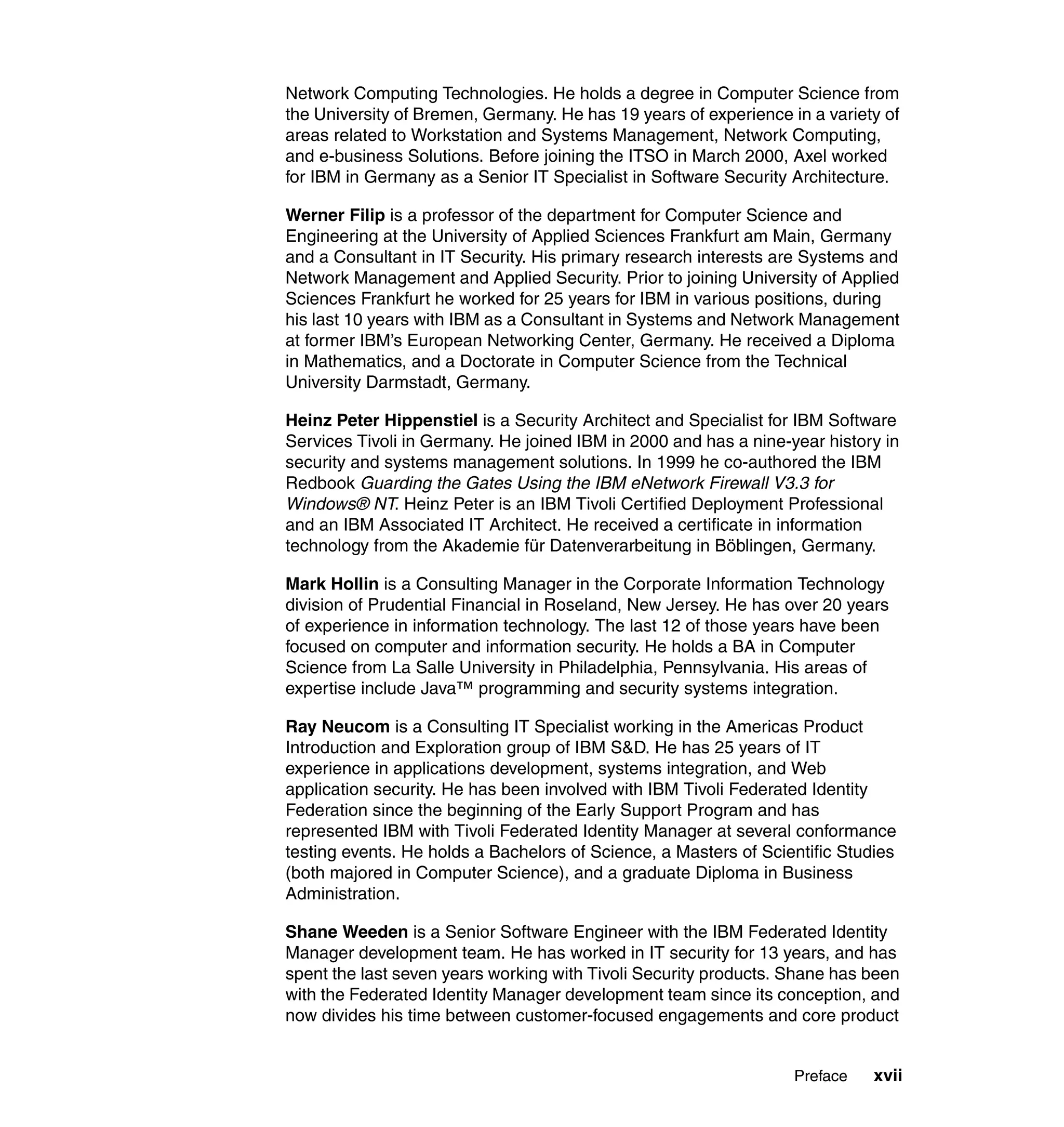 Network Computing Technologies. He holds a degree in Computer Science from
the University of Bremen, Germany. He has 19 years of experience in a variety of
areas related to Workstation and Systems Management, Network Computing,
and e-business Solutions. Before joining the ITSO in March 2000, Axel worked
for IBM in Germany as a Senior IT Specialist in Software Security Architecture.

Werner Filip is a professor of the department for Computer Science and
Engineering at the University of Applied Sciences Frankfurt am Main, Germany
and a Consultant in IT Security. His primary research interests are Systems and
Network Management and Applied Security. Prior to joining University of Applied
Sciences Frankfurt he worked for 25 years for IBM in various positions, during
his last 10 years with IBM as a Consultant in Systems and Network Management
at former IBM’s European Networking Center, Germany. He received a Diploma
in Mathematics, and a Doctorate in Computer Science from the Technical
University Darmstadt, Germany.

Heinz Peter Hippenstiel is a Security Architect and Specialist for IBM Software
Services Tivoli in Germany. He joined IBM in 2000 and has a nine-year history in
security and systems management solutions. In 1999 he co-authored the IBM
Redbook Guarding the Gates Using the IBM eNetwork Firewall V3.3 for
Windows® NT. Heinz Peter is an IBM Tivoli Certified Deployment Professional
and an IBM Associated IT Architect. He received a certificate in information
technology from the Akademie für Datenverarbeitung in Böblingen, Germany.

Mark Hollin is a Consulting Manager in the Corporate Information Technology
division of Prudential Financial in Roseland, New Jersey. He has over 20 years
of experience in information technology. The last 12 of those years have been
focused on computer and information security. He holds a BA in Computer
Science from La Salle University in Philadelphia, Pennsylvania. His areas of
expertise include Java™ programming and security systems integration.

Ray Neucom is a Consulting IT Specialist working in the Americas Product
Introduction and Exploration group of IBM S&D. He has 25 years of IT
experience in applications development, systems integration, and Web
application security. He has been involved with IBM Tivoli Federated Identity
Federation since the beginning of the Early Support Program and has
represented IBM with Tivoli Federated Identity Manager at several conformance
testing events. He holds a Bachelors of Science, a Masters of Scientific Studies
(both majored in Computer Science), and a graduate Diploma in Business
Administration.

Shane Weeden is a Senior Software Engineer with the IBM Federated Identity
Manager development team. He has worked in IT security for 13 years, and has
spent the last seven years working with Tivoli Security products. Shane has been
with the Federated Identity Manager development team since its conception, and
now divides his time between customer-focused engagements and core product


                                                                  Preface    xvii
 