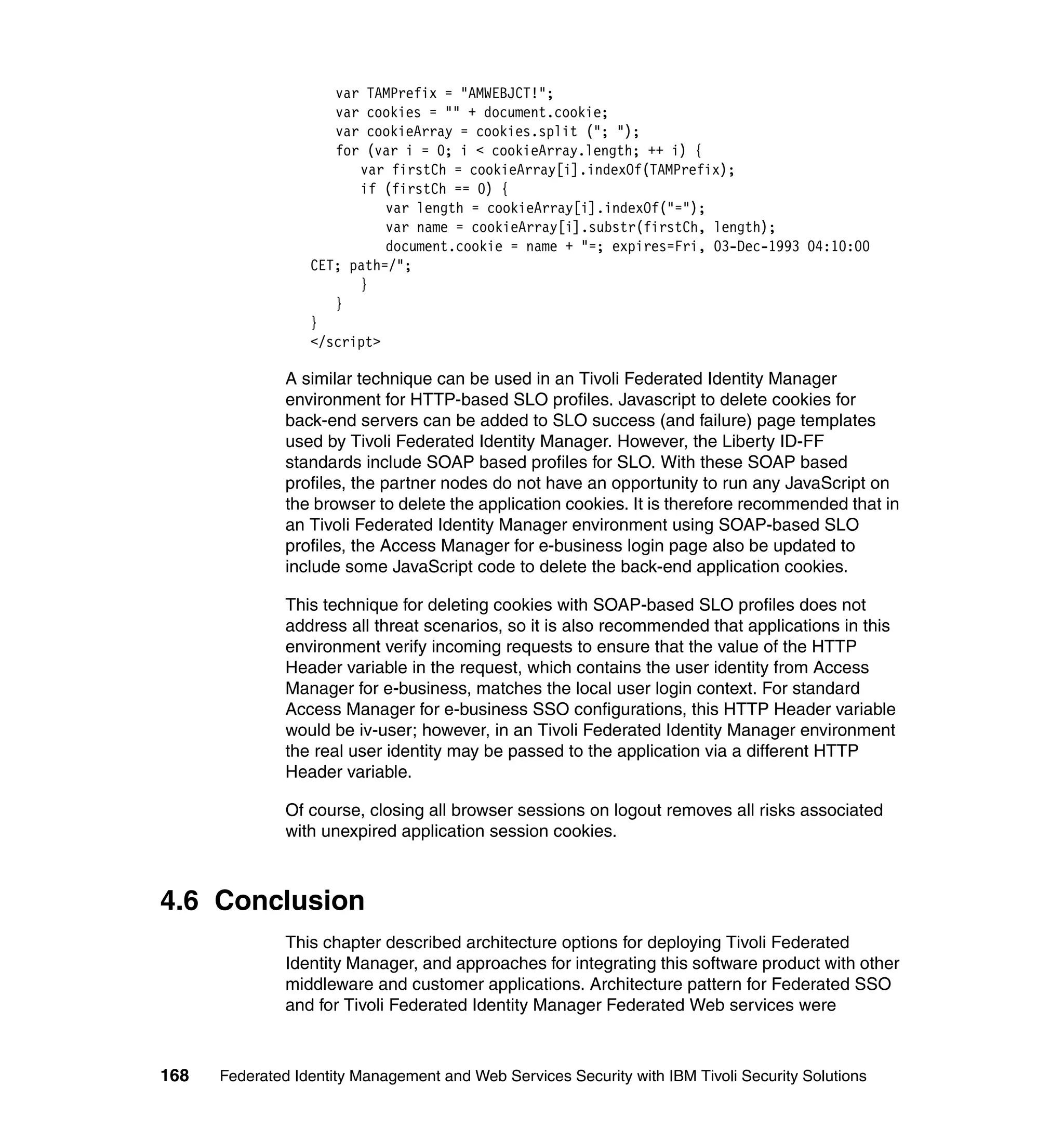 varTAMPrefix = "AMWEBJCT!";
                      varcookies = "" + document.cookie;
                      varcookieArray = cookies.split ("; ");
                      for(var i = 0; i < cookieArray.length; ++ i) {
                        var firstCh = cookieArray[i].indexOf(TAMPrefix);
                        if (firstCh == 0) {
                            var length = cookieArray[i].indexOf("=");
                            var name = cookieArray[i].substr(firstCh, length);
                            document.cookie = name + "=; expires=Fri, 03-Dec-1993 04:10:00
                  CET; path=/";
                        }
                     }
                  }
                  </script>

               A similar technique can be used in an Tivoli Federated Identity Manager
               environment for HTTP-based SLO profiles. Javascript to delete cookies for
               back-end servers can be added to SLO success (and failure) page templates
               used by Tivoli Federated Identity Manager. However, the Liberty ID-FF
               standards include SOAP based profiles for SLO. With these SOAP based
               profiles, the partner nodes do not have an opportunity to run any JavaScript on
               the browser to delete the application cookies. It is therefore recommended that in
               an Tivoli Federated Identity Manager environment using SOAP-based SLO
               profiles, the Access Manager for e-business login page also be updated to
               include some JavaScript code to delete the back-end application cookies.

               This technique for deleting cookies with SOAP-based SLO profiles does not
               address all threat scenarios, so it is also recommended that applications in this
               environment verify incoming requests to ensure that the value of the HTTP
               Header variable in the request, which contains the user identity from Access
               Manager for e-business, matches the local user login context. For standard
               Access Manager for e-business SSO configurations, this HTTP Header variable
               would be iv-user; however, in an Tivoli Federated Identity Manager environment
               the real user identity may be passed to the application via a different HTTP
               Header variable.

               Of course, closing all browser sessions on logout removes all risks associated
               with unexpired application session cookies.



4.6 Conclusion
               This chapter described architecture options for deploying Tivoli Federated
               Identity Manager, and approaches for integrating this software product with other
               middleware and customer applications. Architecture pattern for Federated SSO
               and for Tivoli Federated Identity Manager Federated Web services were



168   Federated Identity Management and Web Services Security with IBM Tivoli Security Solutions
 