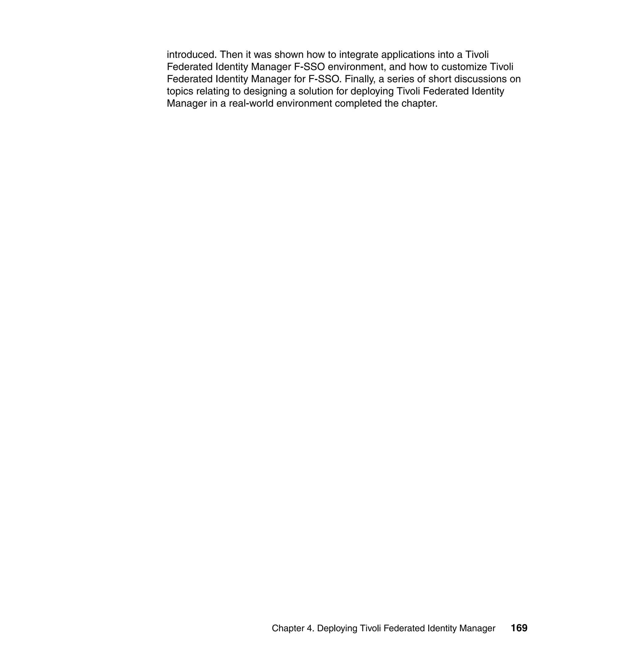 introduced. Then it was shown how to integrate applications into a Tivoli
Federated Identity Manager F-SSO environment, and how to customize Tivoli
Federated Identity Manager for F-SSO. Finally, a series of short discussions on
topics relating to designing a solution for deploying Tivoli Federated Identity
Manager in a real-world environment completed the chapter.




                       Chapter 4. Deploying Tivoli Federated Identity Manager   169
 