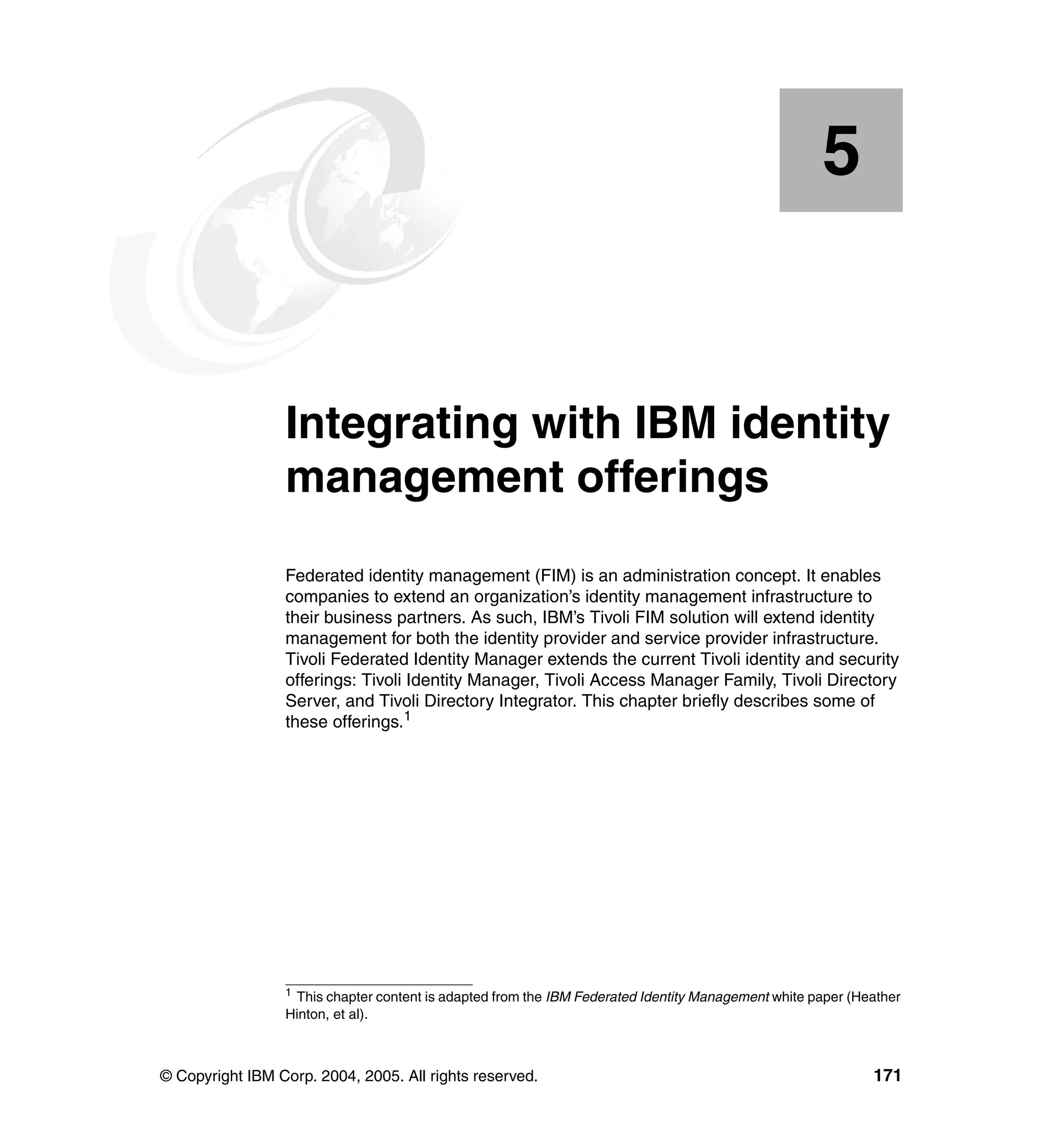 5


    Chapter 5.   Integrating with IBM identity
                 management offerings
                 Federated identity management (FIM) is an administration concept. It enables
                 companies to extend an organization’s identity management infrastructure to
                 their business partners. As such, IBM’s Tivoli FIM solution will extend identity
                 management for both the identity provider and service provider infrastructure.
                 Tivoli Federated Identity Manager extends the current Tivoli identity and security
                 offerings: Tivoli Identity Manager, Tivoli Access Manager Family, Tivoli Directory
                 Server, and Tivoli Directory Integrator. This chapter briefly describes some of
                 these offerings.1




                 1
                   This chapter content is adapted from the IBM Federated Identity Management white paper (Heather
                 Hinton, et al).



© Copyright IBM Corp. 2004, 2005. All rights reserved.                                                       171
 