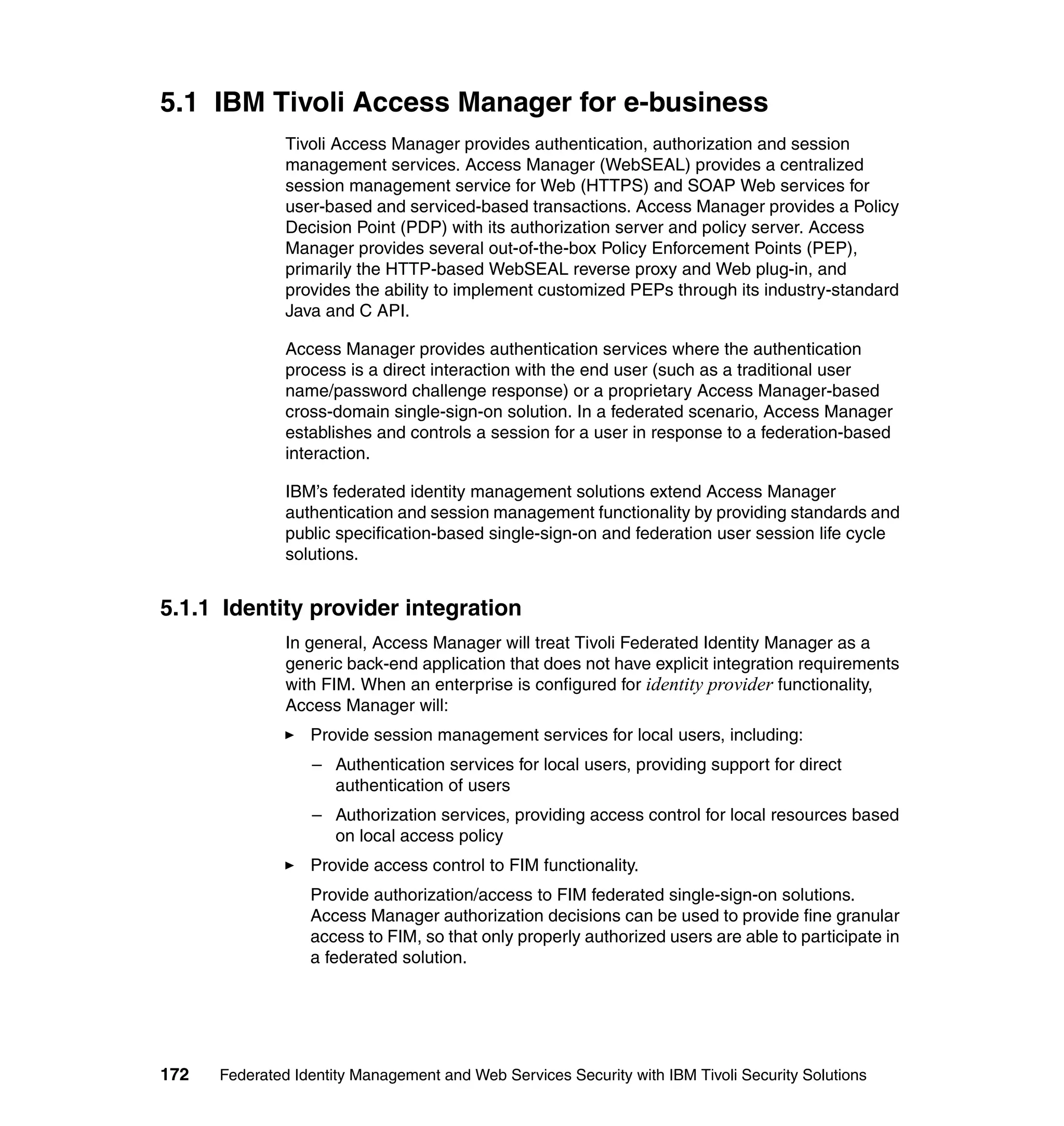 5.1 IBM Tivoli Access Manager for e-business
               Tivoli Access Manager provides authentication, authorization and session
               management services. Access Manager (WebSEAL) provides a centralized
               session management service for Web (HTTPS) and SOAP Web services for
               user-based and serviced-based transactions. Access Manager provides a Policy
               Decision Point (PDP) with its authorization server and policy server. Access
               Manager provides several out-of-the-box Policy Enforcement Points (PEP),
               primarily the HTTP-based WebSEAL reverse proxy and Web plug-in, and
               provides the ability to implement customized PEPs through its industry-standard
               Java and C API.

               Access Manager provides authentication services where the authentication
               process is a direct interaction with the end user (such as a traditional user
               name/password challenge response) or a proprietary Access Manager-based
               cross-domain single-sign-on solution. In a federated scenario, Access Manager
               establishes and controls a session for a user in response to a federation-based
               interaction.

               IBM’s federated identity management solutions extend Access Manager
               authentication and session management functionality by providing standards and
               public specification-based single-sign-on and federation user session life cycle
               solutions.


5.1.1 Identity provider integration
               In general, Access Manager will treat Tivoli Federated Identity Manager as a
               generic back-end application that does not have explicit integration requirements
               with FIM. When an enterprise is configured for identity provider functionality,
               Access Manager will:
                  Provide session management services for local users, including:
                  – Authentication services for local users, providing support for direct
                    authentication of users
                  – Authorization services, providing access control for local resources based
                    on local access policy
                  Provide access control to FIM functionality.
                  Provide authorization/access to FIM federated single-sign-on solutions.
                  Access Manager authorization decisions can be used to provide fine granular
                  access to FIM, so that only properly authorized users are able to participate in
                  a federated solution.




172   Federated Identity Management and Web Services Security with IBM Tivoli Security Solutions
 
