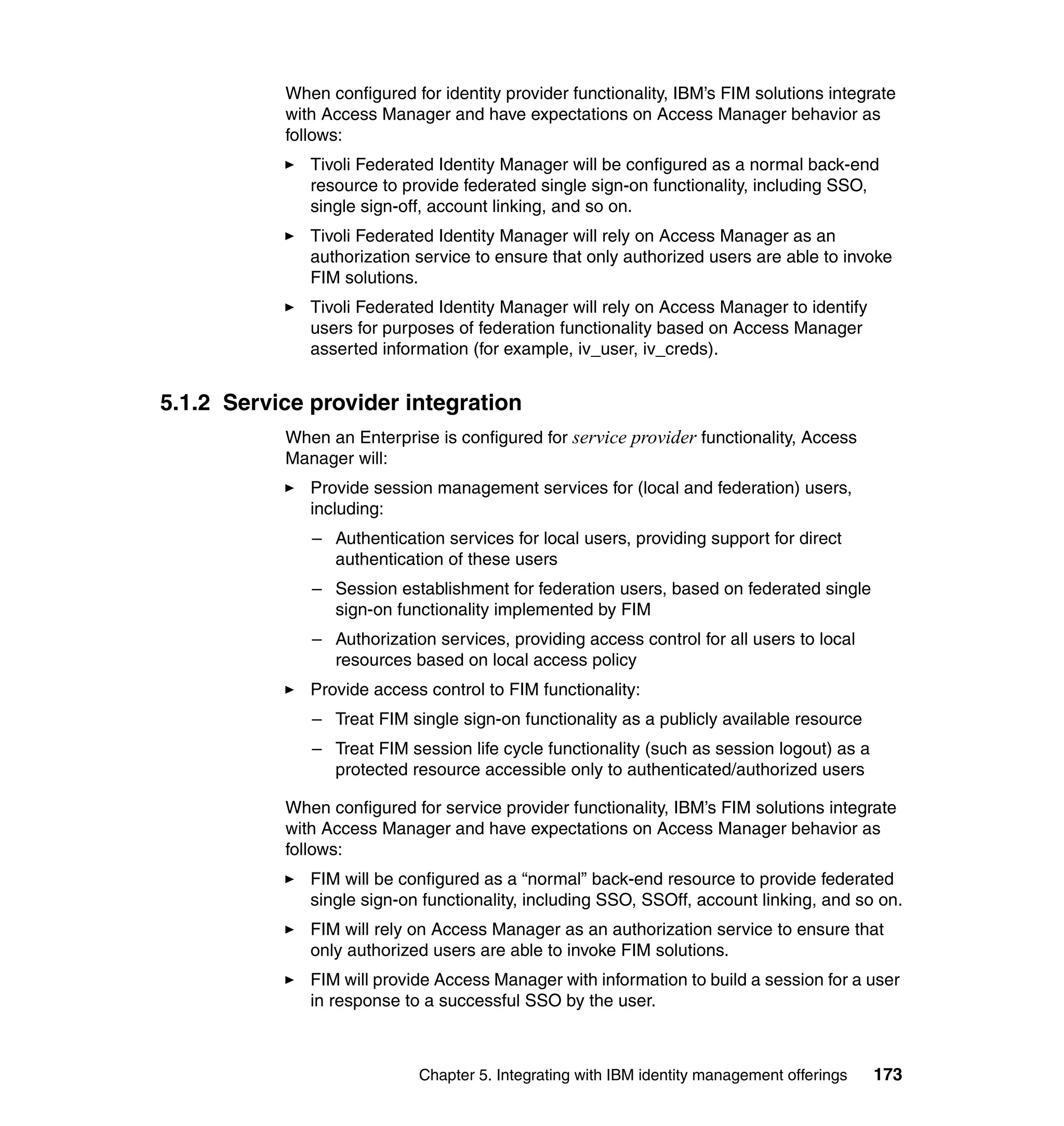 When configured for identity provider functionality, IBM’s FIM solutions integrate
           with Access Manager and have expectations on Access Manager behavior as
           follows:
              Tivoli Federated Identity Manager will be configured as a normal back-end
              resource to provide federated single sign-on functionality, including SSO,
              single sign-off, account linking, and so on.
              Tivoli Federated Identity Manager will rely on Access Manager as an
              authorization service to ensure that only authorized users are able to invoke
              FIM solutions.
              Tivoli Federated Identity Manager will rely on Access Manager to identify
              users for purposes of federation functionality based on Access Manager
              asserted information (for example, iv_user, iv_creds).


5.1.2 Service provider integration
           When an Enterprise is configured for service provider functionality, Access
           Manager will:
              Provide session management services for (local and federation) users,
              including:
              – Authentication services for local users, providing support for direct
                authentication of these users
              – Session establishment for federation users, based on federated single
                sign-on functionality implemented by FIM
              – Authorization services, providing access control for all users to local
                resources based on local access policy
              Provide access control to FIM functionality:
              – Treat FIM single sign-on functionality as a publicly available resource
              – Treat FIM session life cycle functionality (such as session logout) as a
                protected resource accessible only to authenticated/authorized users

           When configured for service provider functionality, IBM’s FIM solutions integrate
           with Access Manager and have expectations on Access Manager behavior as
           follows:
              FIM will be configured as a “normal” back-end resource to provide federated
              single sign-on functionality, including SSO, SSOff, account linking, and so on.
              FIM will rely on Access Manager as an authorization service to ensure that
              only authorized users are able to invoke FIM solutions.
              FIM will provide Access Manager with information to build a session for a user
              in response to a successful SSO by the user.



                            Chapter 5. Integrating with IBM identity management offerings   173
 