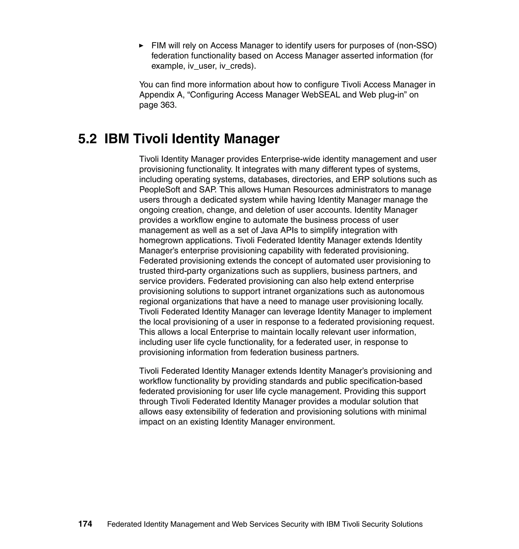 FIM will rely on Access Manager to identify users for purposes of (non-SSO)
                  federation functionality based on Access Manager asserted information (for
                  example, iv_user, iv_creds).

               You can find more information about how to configure Tivoli Access Manager in
               Appendix A, “Configuring Access Manager WebSEAL and Web plug-in” on
               page 363.



5.2 IBM Tivoli Identity Manager
               Tivoli Identity Manager provides Enterprise-wide identity management and user
               provisioning functionality. It integrates with many different types of systems,
               including operating systems, databases, directories, and ERP solutions such as
               PeopleSoft and SAP. This allows Human Resources administrators to manage
               users through a dedicated system while having Identity Manager manage the
               ongoing creation, change, and deletion of user accounts. Identity Manager
               provides a workflow engine to automate the business process of user
               management as well as a set of Java APIs to simplify integration with
               homegrown applications. Tivoli Federated Identity Manager extends Identity
               Manager’s enterprise provisioning capability with federated provisioning.
               Federated provisioning extends the concept of automated user provisioning to
               trusted third-party organizations such as suppliers, business partners, and
               service providers. Federated provisioning can also help extend enterprise
               provisioning solutions to support intranet organizations such as autonomous
               regional organizations that have a need to manage user provisioning locally.
               Tivoli Federated Identity Manager can leverage Identity Manager to implement
               the local provisioning of a user in response to a federated provisioning request.
               This allows a local Enterprise to maintain locally relevant user information,
               including user life cycle functionality, for a federated user, in response to
               provisioning information from federation business partners.

               Tivoli Federated Identity Manager extends Identity Manager’s provisioning and
               workflow functionality by providing standards and public specification-based
               federated provisioning for user life cycle management. Providing this support
               through Tivoli Federated Identity Manager provides a modular solution that
               allows easy extensibility of federation and provisioning solutions with minimal
               impact on an existing Identity Manager environment.




174   Federated Identity Management and Web Services Security with IBM Tivoli Security Solutions
 