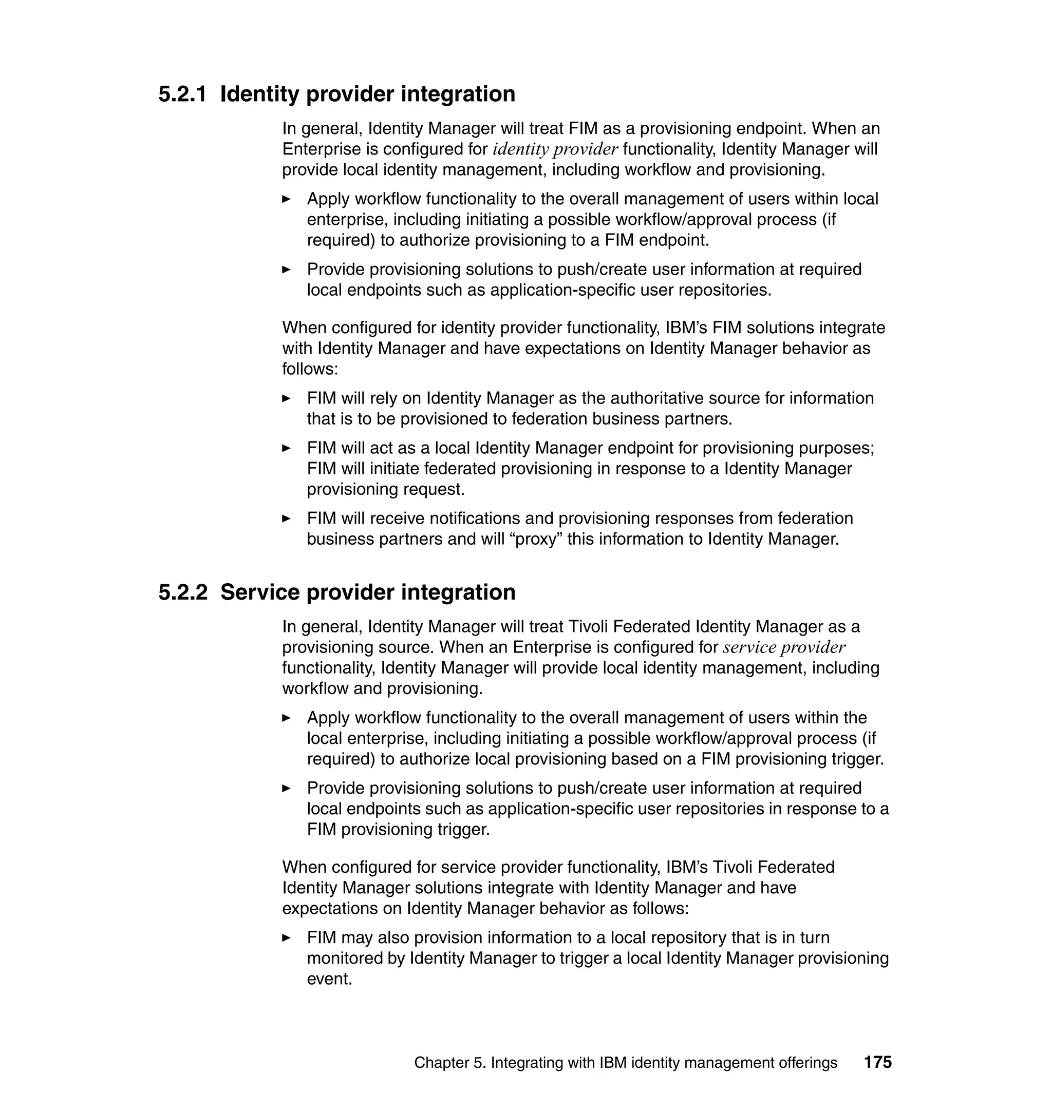 5.2.1 Identity provider integration
            In general, Identity Manager will treat FIM as a provisioning endpoint. When an
            Enterprise is configured for identity provider functionality, Identity Manager will
            provide local identity management, including workflow and provisioning.
               Apply workflow functionality to the overall management of users within local
               enterprise, including initiating a possible workflow/approval process (if
               required) to authorize provisioning to a FIM endpoint.
               Provide provisioning solutions to push/create user information at required
               local endpoints such as application-specific user repositories.

            When configured for identity provider functionality, IBM’s FIM solutions integrate
            with Identity Manager and have expectations on Identity Manager behavior as
            follows:
               FIM will rely on Identity Manager as the authoritative source for information
               that is to be provisioned to federation business partners.
               FIM will act as a local Identity Manager endpoint for provisioning purposes;
               FIM will initiate federated provisioning in response to a Identity Manager
               provisioning request.
               FIM will receive notifications and provisioning responses from federation
               business partners and will “proxy” this information to Identity Manager.


5.2.2 Service provider integration
            In general, Identity Manager will treat Tivoli Federated Identity Manager as a
            provisioning source. When an Enterprise is configured for service provider
            functionality, Identity Manager will provide local identity management, including
            workflow and provisioning.
               Apply workflow functionality to the overall management of users within the
               local enterprise, including initiating a possible workflow/approval process (if
               required) to authorize local provisioning based on a FIM provisioning trigger.
               Provide provisioning solutions to push/create user information at required
               local endpoints such as application-specific user repositories in response to a
               FIM provisioning trigger.

            When configured for service provider functionality, IBM’s Tivoli Federated
            Identity Manager solutions integrate with Identity Manager and have
            expectations on Identity Manager behavior as follows:
               FIM may also provision information to a local repository that is in turn
               monitored by Identity Manager to trigger a local Identity Manager provisioning
               event.



                              Chapter 5. Integrating with IBM identity management offerings   175
 