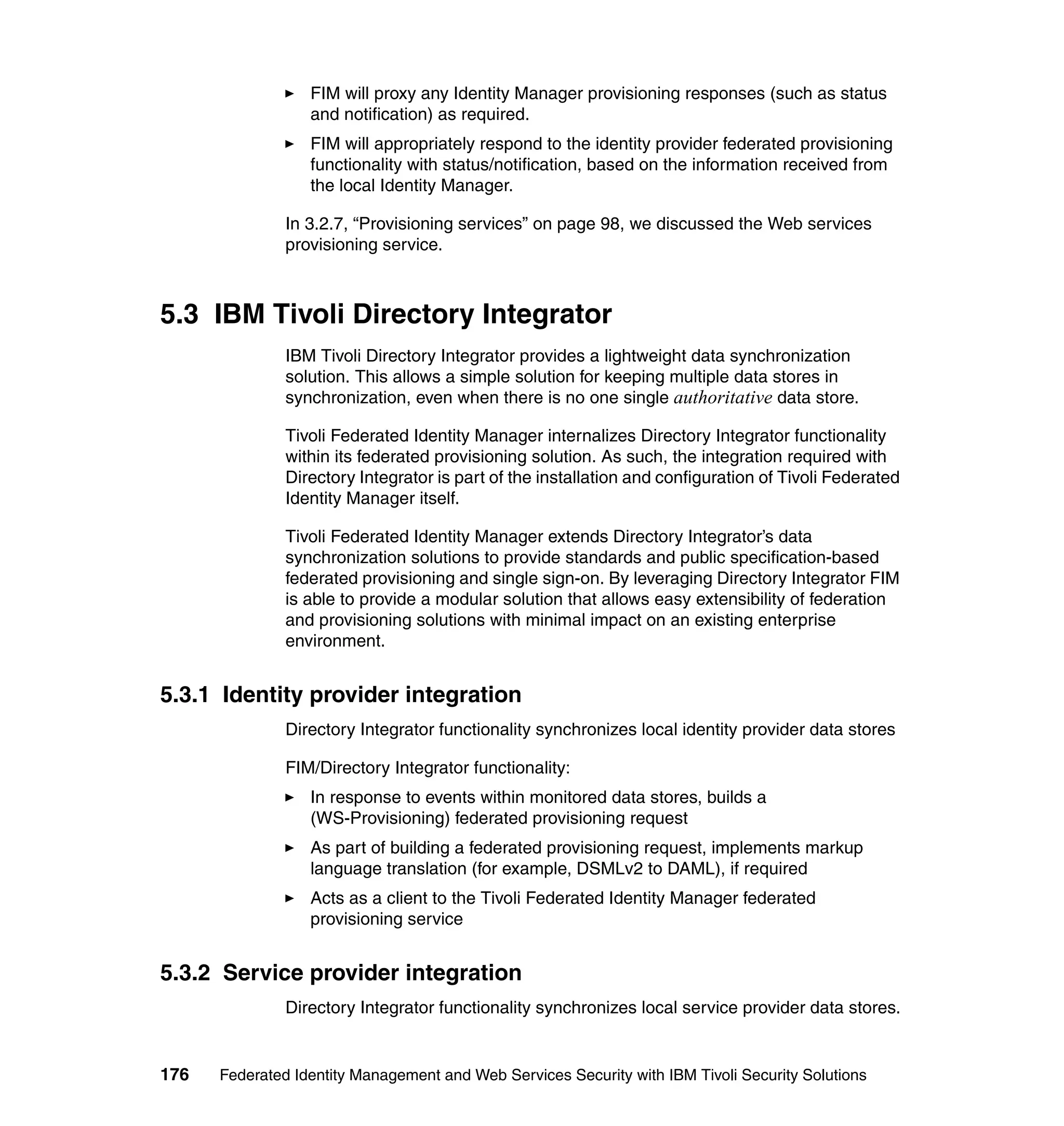 FIM will proxy any Identity Manager provisioning responses (such as status
                  and notification) as required.
                  FIM will appropriately respond to the identity provider federated provisioning
                  functionality with status/notification, based on the information received from
                  the local Identity Manager.

               In 3.2.7, “Provisioning services” on page 98, we discussed the Web services
               provisioning service.



5.3 IBM Tivoli Directory Integrator
               IBM Tivoli Directory Integrator provides a lightweight data synchronization
               solution. This allows a simple solution for keeping multiple data stores in
               synchronization, even when there is no one single authoritative data store.

               Tivoli Federated Identity Manager internalizes Directory Integrator functionality
               within its federated provisioning solution. As such, the integration required with
               Directory Integrator is part of the installation and configuration of Tivoli Federated
               Identity Manager itself.

               Tivoli Federated Identity Manager extends Directory Integrator’s data
               synchronization solutions to provide standards and public specification-based
               federated provisioning and single sign-on. By leveraging Directory Integrator FIM
               is able to provide a modular solution that allows easy extensibility of federation
               and provisioning solutions with minimal impact on an existing enterprise
               environment.


5.3.1 Identity provider integration
               Directory Integrator functionality synchronizes local identity provider data stores

               FIM/Directory Integrator functionality:
                  In response to events within monitored data stores, builds a
                  (WS-Provisioning) federated provisioning request
                  As part of building a federated provisioning request, implements markup
                  language translation (for example, DSMLv2 to DAML), if required
                  Acts as a client to the Tivoli Federated Identity Manager federated
                  provisioning service


5.3.2 Service provider integration
               Directory Integrator functionality synchronizes local service provider data stores.


176   Federated Identity Management and Web Services Security with IBM Tivoli Security Solutions
 