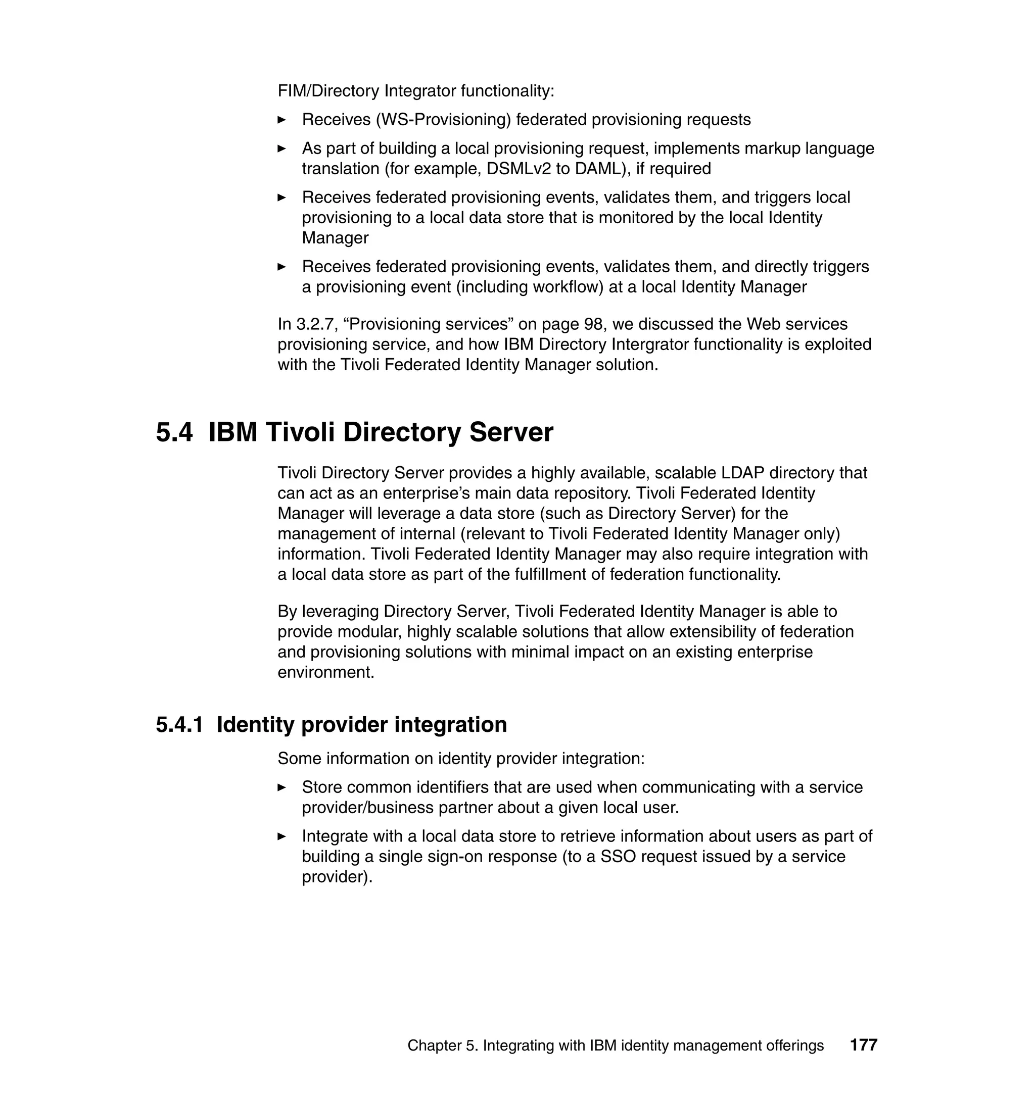 FIM/Directory Integrator functionality:
               Receives (WS-Provisioning) federated provisioning requests
               As part of building a local provisioning request, implements markup language
               translation (for example, DSMLv2 to DAML), if required
               Receives federated provisioning events, validates them, and triggers local
               provisioning to a local data store that is monitored by the local Identity
               Manager
               Receives federated provisioning events, validates them, and directly triggers
               a provisioning event (including workflow) at a local Identity Manager

            In 3.2.7, “Provisioning services” on page 98, we discussed the Web services
            provisioning service, and how IBM Directory Intergrator functionality is exploited
            with the Tivoli Federated Identity Manager solution.



5.4 IBM Tivoli Directory Server
            Tivoli Directory Server provides a highly available, scalable LDAP directory that
            can act as an enterprise’s main data repository. Tivoli Federated Identity
            Manager will leverage a data store (such as Directory Server) for the
            management of internal (relevant to Tivoli Federated Identity Manager only)
            information. Tivoli Federated Identity Manager may also require integration with
            a local data store as part of the fulfillment of federation functionality.

            By leveraging Directory Server, Tivoli Federated Identity Manager is able to
            provide modular, highly scalable solutions that allow extensibility of federation
            and provisioning solutions with minimal impact on an existing enterprise
            environment.


5.4.1 Identity provider integration
            Some information on identity provider integration:
               Store common identifiers that are used when communicating with a service
               provider/business partner about a given local user.
               Integrate with a local data store to retrieve information about users as part of
               building a single sign-on response (to a SSO request issued by a service
               provider).




                              Chapter 5. Integrating with IBM identity management offerings   177
 