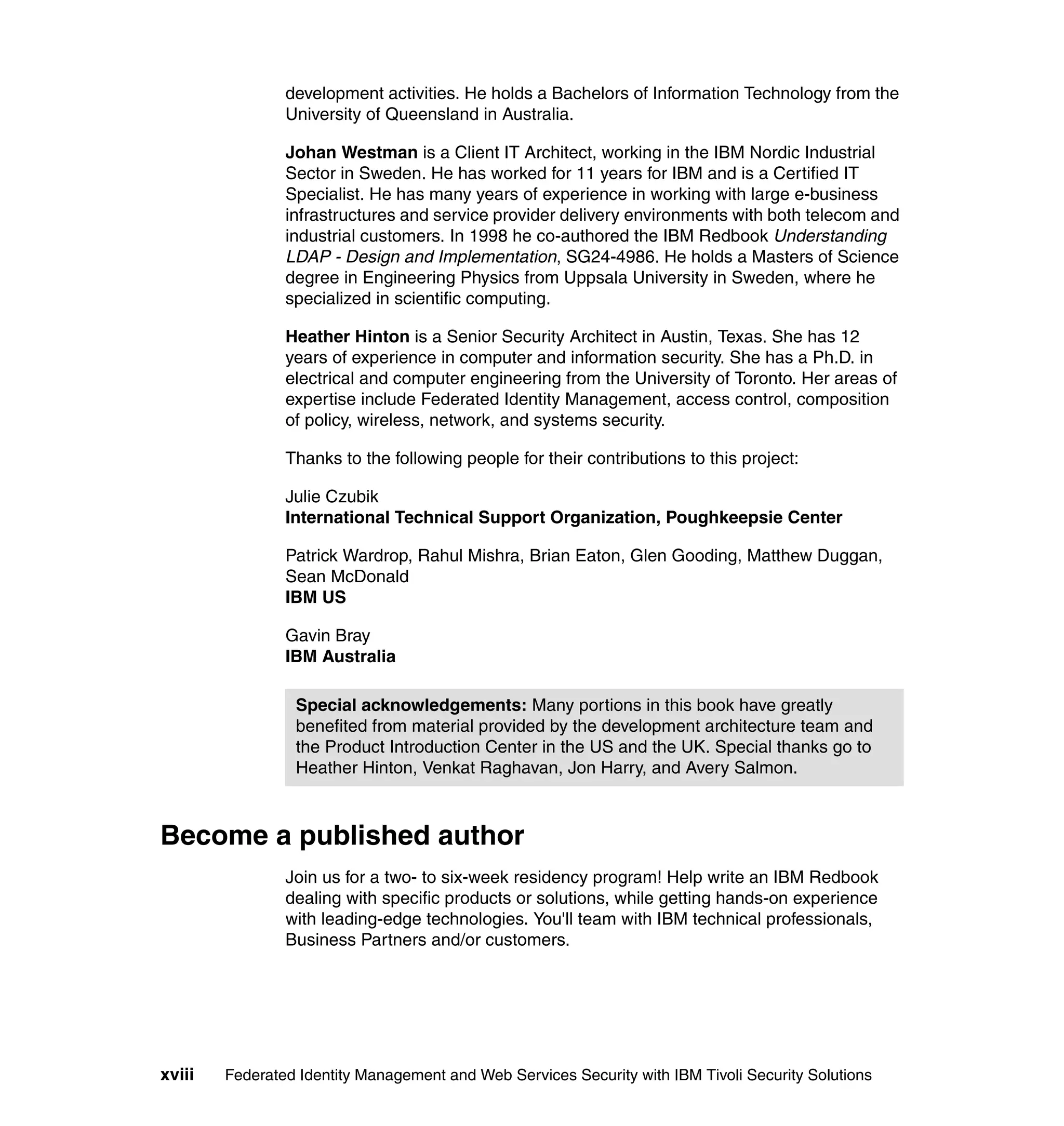 development activities. He holds a Bachelors of Information Technology from the
                University of Queensland in Australia.

                Johan Westman is a Client IT Architect, working in the IBM Nordic Industrial
                Sector in Sweden. He has worked for 11 years for IBM and is a Certified IT
                Specialist. He has many years of experience in working with large e-business
                infrastructures and service provider delivery environments with both telecom and
                industrial customers. In 1998 he co-authored the IBM Redbook Understanding
                LDAP - Design and Implementation, SG24-4986. He holds a Masters of Science
                degree in Engineering Physics from Uppsala University in Sweden, where he
                specialized in scientific computing.

                Heather Hinton is a Senior Security Architect in Austin, Texas. She has 12
                years of experience in computer and information security. She has a Ph.D. in
                electrical and computer engineering from the University of Toronto. Her areas of
                expertise include Federated Identity Management, access control, composition
                of policy, wireless, network, and systems security.

                Thanks to the following people for their contributions to this project:

                Julie Czubik
                International Technical Support Organization, Poughkeepsie Center

                Patrick Wardrop, Rahul Mishra, Brian Eaton, Glen Gooding, Matthew Duggan,
                Sean McDonald
                IBM US

                Gavin Bray
                IBM Australia

                 Special acknowledgements: Many portions in this book have greatly
                 benefited from material provided by the development architecture team and
                 the Product Introduction Center in the US and the UK. Special thanks go to
                 Heather Hinton, Venkat Raghavan, Jon Harry, and Avery Salmon.



Become a published author
                Join us for a two- to six-week residency program! Help write an IBM Redbook
                dealing with specific products or solutions, while getting hands-on experience
                with leading-edge technologies. You'll team with IBM technical professionals,
                Business Partners and/or customers.




xviii   Federated Identity Management and Web Services Security with IBM Tivoli Security Solutions
 
