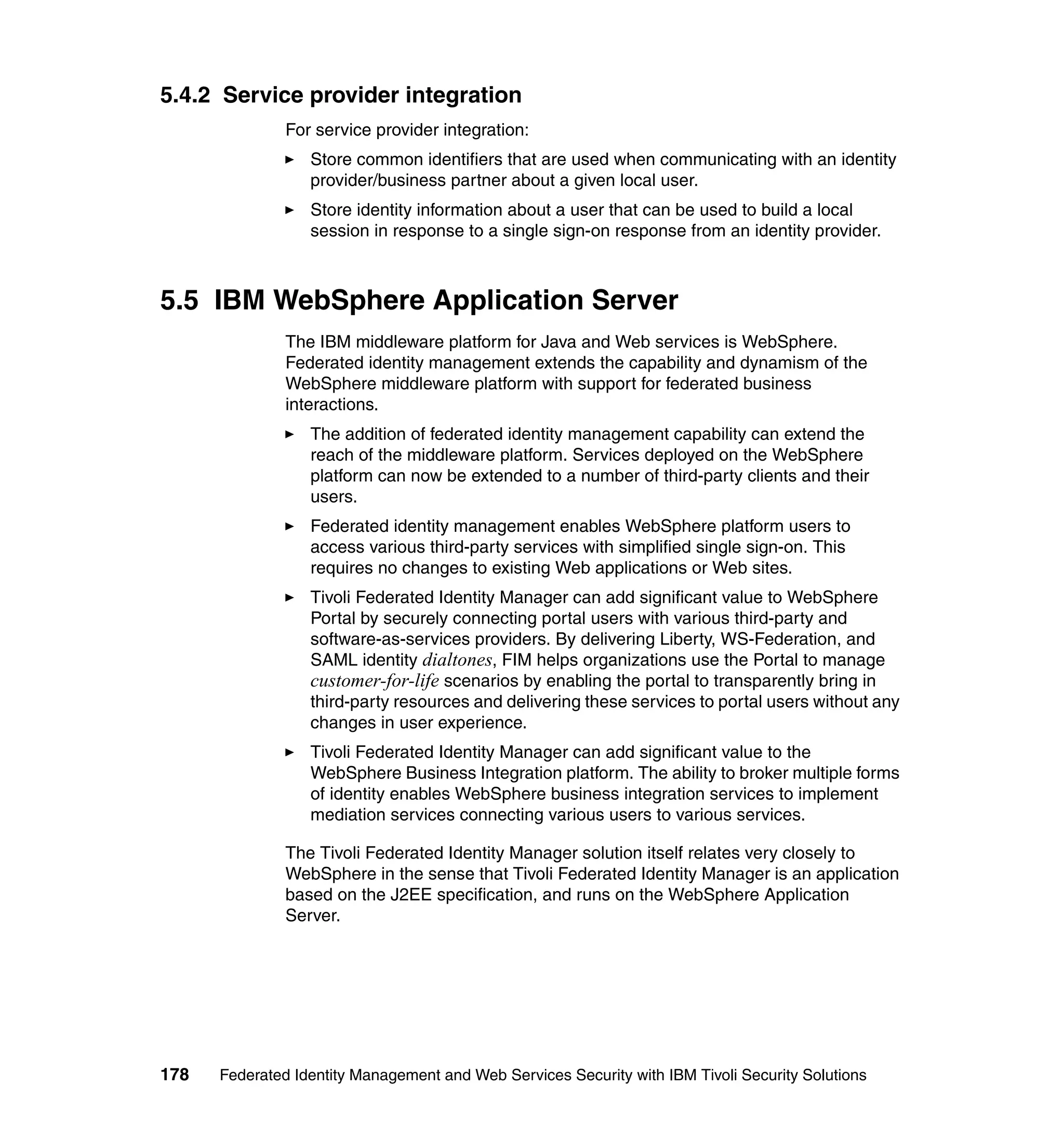 5.4.2 Service provider integration
               For service provider integration:
                  Store common identifiers that are used when communicating with an identity
                  provider/business partner about a given local user.
                  Store identity information about a user that can be used to build a local
                  session in response to a single sign-on response from an identity provider.



5.5 IBM WebSphere Application Server
               The IBM middleware platform for Java and Web services is WebSphere.
               Federated identity management extends the capability and dynamism of the
               WebSphere middleware platform with support for federated business
               interactions.
                  The addition of federated identity management capability can extend the
                  reach of the middleware platform. Services deployed on the WebSphere
                  platform can now be extended to a number of third-party clients and their
                  users.
                  Federated identity management enables WebSphere platform users to
                  access various third-party services with simplified single sign-on. This
                  requires no changes to existing Web applications or Web sites.
                  Tivoli Federated Identity Manager can add significant value to WebSphere
                  Portal by securely connecting portal users with various third-party and
                  software-as-services providers. By delivering Liberty, WS-Federation, and
                  SAML identity dialtones, FIM helps organizations use the Portal to manage
                  customer-for-life scenarios by enabling the portal to transparently bring in
                  third-party resources and delivering these services to portal users without any
                  changes in user experience.
                  Tivoli Federated Identity Manager can add significant value to the
                  WebSphere Business Integration platform. The ability to broker multiple forms
                  of identity enables WebSphere business integration services to implement
                  mediation services connecting various users to various services.

               The Tivoli Federated Identity Manager solution itself relates very closely to
               WebSphere in the sense that Tivoli Federated Identity Manager is an application
               based on the J2EE specification, and runs on the WebSphere Application
               Server.




178   Federated Identity Management and Web Services Security with IBM Tivoli Security Solutions
 