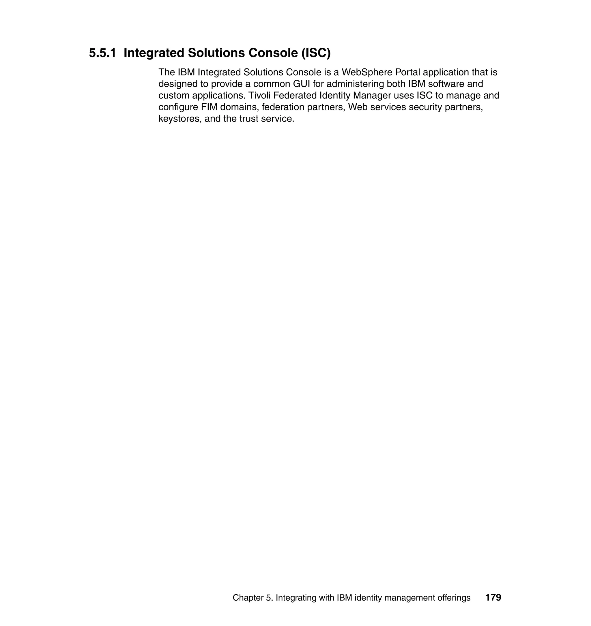 5.5.1 Integrated Solutions Console (ISC)
           The IBM Integrated Solutions Console is a WebSphere Portal application that is
           designed to provide a common GUI for administering both IBM software and
           custom applications. Tivoli Federated Identity Manager uses ISC to manage and
           configure FIM domains, federation partners, Web services security partners,
           keystores, and the trust service.




                           Chapter 5. Integrating with IBM identity management offerings   179
 