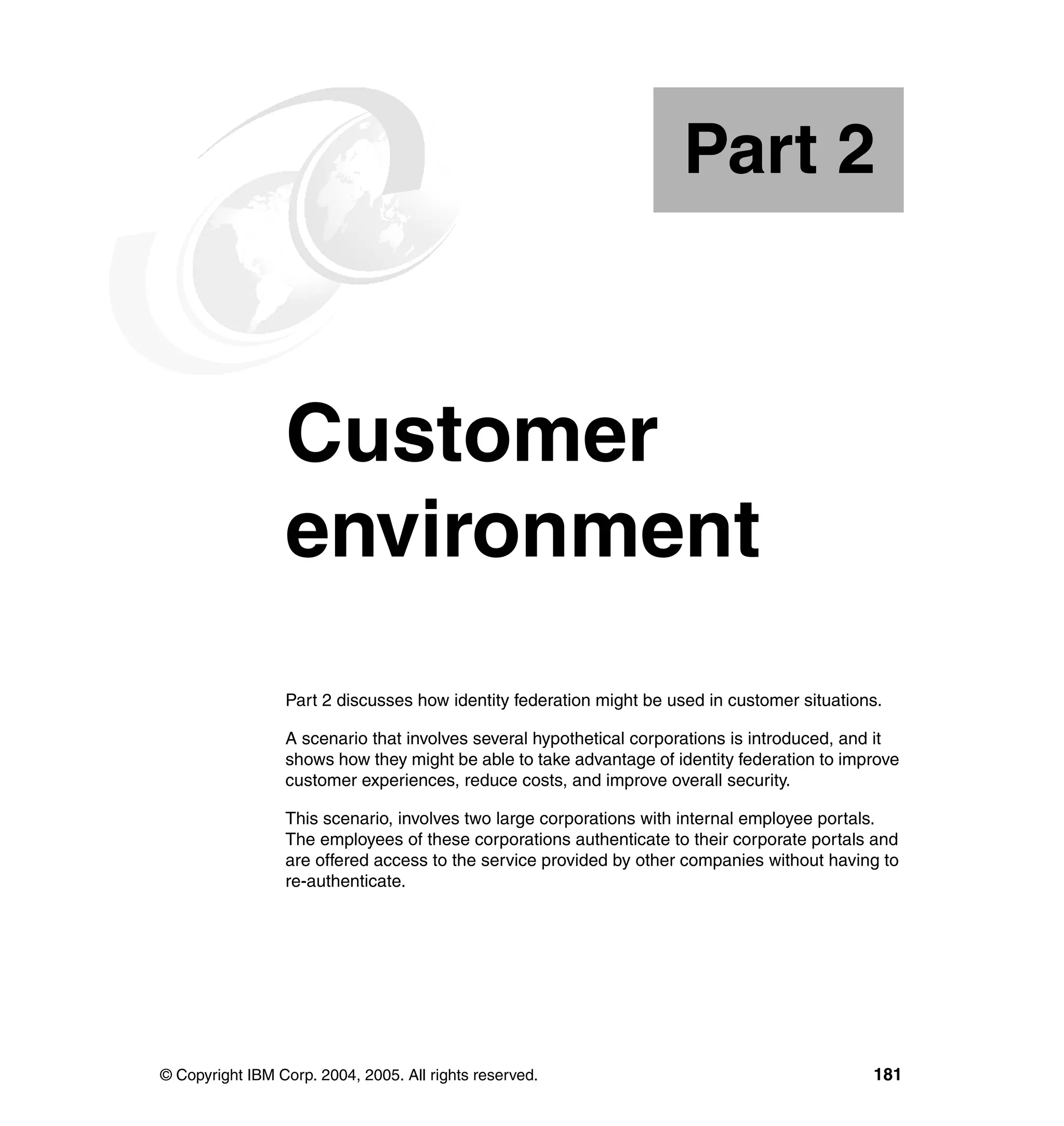 Part 2



Part       2     Customer
                 environment
                 Part 2 discusses how identity federation might be used in customer situations.

                 A scenario that involves several hypothetical corporations is introduced, and it
                 shows how they might be able to take advantage of identity federation to improve
                 customer experiences, reduce costs, and improve overall security.

                 This scenario, involves two large corporations with internal employee portals.
                 The employees of these corporations authenticate to their corporate portals and
                 are offered access to the service provided by other companies without having to
                 re-authenticate.




© Copyright IBM Corp. 2004, 2005. All rights reserved.                                       181
 