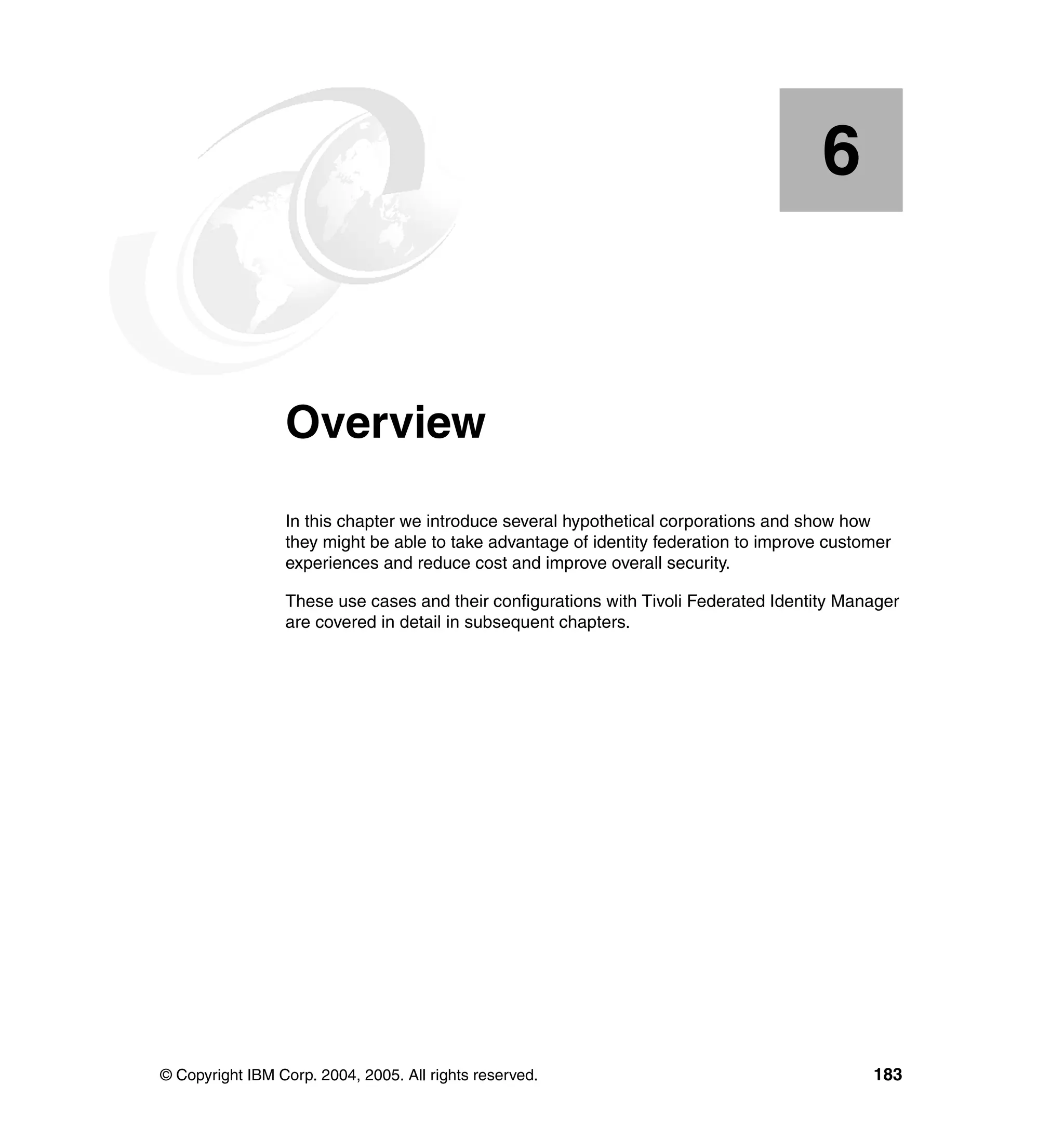 6


    Chapter 6.   Overview
                 In this chapter we introduce several hypothetical corporations and show how
                 they might be able to take advantage of identity federation to improve customer
                 experiences and reduce cost and improve overall security.

                 These use cases and their configurations with Tivoli Federated Identity Manager
                 are covered in detail in subsequent chapters.




© Copyright IBM Corp. 2004, 2005. All rights reserved.                                       183
 