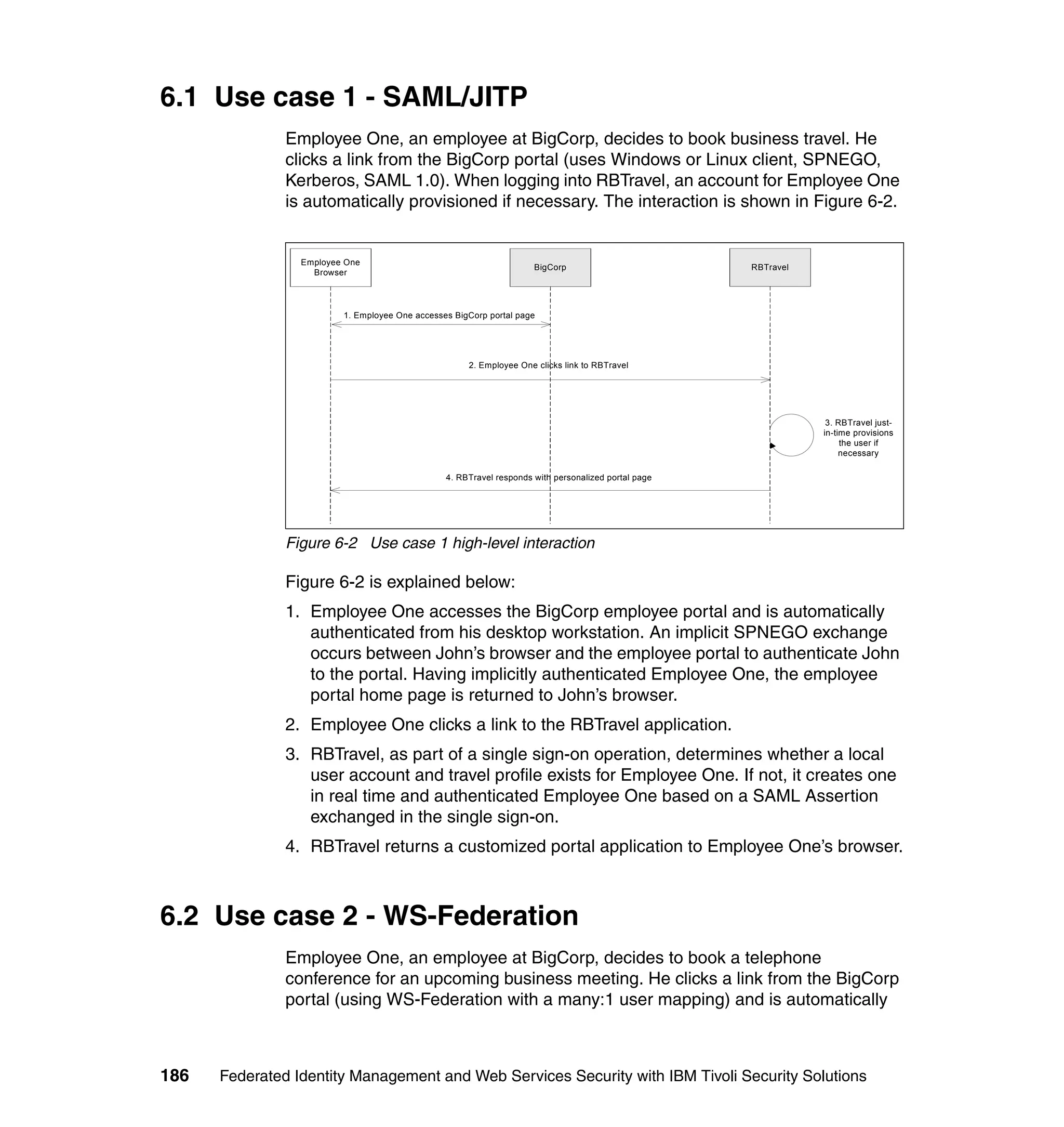 6.1 Use case 1 - SAML/JITP
               Employee One, an employee at BigCorp, decides to book business travel. He
               clicks a link from the BigCorp portal (uses Windows or Linux client, SPNEGO,
               Kerberos, SAML 1.0). When logging into RBTravel, an account for Employee One
               is automatically provisioned if necessary. The interaction is shown in Figure 6-2.


                 Employee One
                                                                     BigCorp                         RBTravel
                   Browser




                         1. Employee One accesses BigCorp portal page




                                                     2. Employee One clicks link to RBTravel




                                                                                                                 3. RBTravel just-
                                                                                                                in-time provisions
                                                                                                                     the user if
                                                                                                                     necessary

                                                4. RBTravel responds with personalized portal page




               Figure 6-2 Use case 1 high-level interaction

               Figure 6-2 is explained below:
               1. Employee One accesses the BigCorp employee portal and is automatically
                  authenticated from his desktop workstation. An implicit SPNEGO exchange
                  occurs between John’s browser and the employee portal to authenticate John
                  to the portal. Having implicitly authenticated Employee One, the employee
                  portal home page is returned to John’s browser.
               2. Employee One clicks a link to the RBTravel application.
               3. RBTravel, as part of a single sign-on operation, determines whether a local
                  user account and travel profile exists for Employee One. If not, it creates one
                  in real time and authenticated Employee One based on a SAML Assertion
                  exchanged in the single sign-on.
               4. RBTravel returns a customized portal application to Employee One’s browser.



6.2 Use case 2 - WS-Federation
               Employee One, an employee at BigCorp, decides to book a telephone
               conference for an upcoming business meeting. He clicks a link from the BigCorp
               portal (using WS-Federation with a many:1 user mapping) and is automatically



186   Federated Identity Management and Web Services Security with IBM Tivoli Security Solutions
 