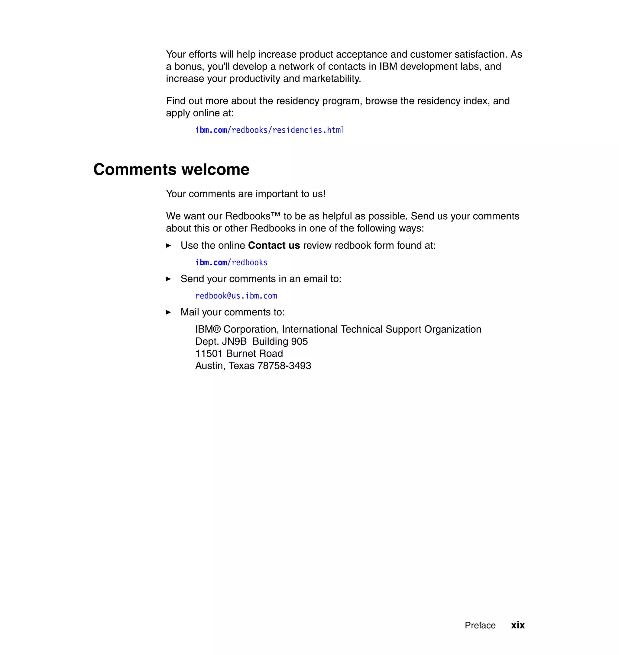 Your efforts will help increase product acceptance and customer satisfaction. As
       a bonus, you'll develop a network of contacts in IBM development labs, and
       increase your productivity and marketability.

       Find out more about the residency program, browse the residency index, and
       apply online at:
             ibm.com/redbooks/residencies.html



Comments welcome
       Your comments are important to us!

       We want our Redbooks™ to be as helpful as possible. Send us your comments
       about this or other Redbooks in one of the following ways:
          Use the online Contact us review redbook form found at:
             ibm.com/redbooks
          Send your comments in an email to:
             redbook@us.ibm.com
          Mail your comments to:
             IBM® Corporation, International Technical Support Organization
             Dept. JN9B Building 905
             11501 Burnet Road
             Austin, Texas 78758-3493




                                                                          Preface   xix
 