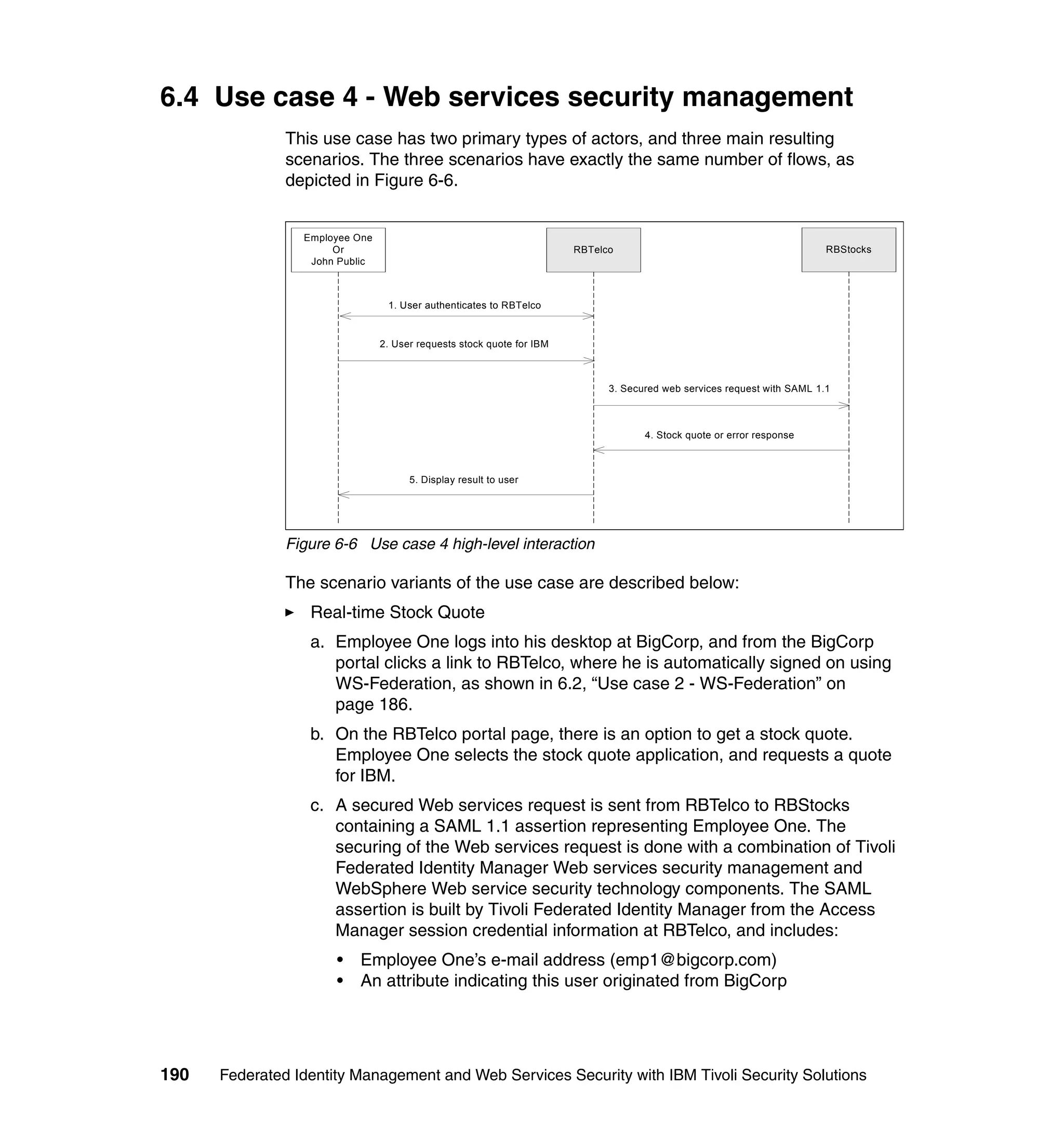 6.4 Use case 4 - Web services security management
               This use case has two primary types of actors, and three main resulting
               scenarios. The three scenarios have exactly the same number of flows, as
               depicted in Figure 6-6.


                 Employee One
                      Or                                               RBTelco                                           RBStocks
                  John Public



                                 1. User authenticates to RBTelco


                                2. User requests stock quote for IBM



                                                                             3. Secured web services request with SAML 1.1



                                                                                    4. Stock quote or error response



                                      5. Display result to user




               Figure 6-6 Use case 4 high-level interaction

               The scenario variants of the use case are described below:
                  Real-time Stock Quote
                  a. Employee One logs into his desktop at BigCorp, and from the BigCorp
                     portal clicks a link to RBTelco, where he is automatically signed on using
                     WS-Federation, as shown in 6.2, “Use case 2 - WS-Federation” on
                     page 186.
                  b. On the RBTelco portal page, there is an option to get a stock quote.
                     Employee One selects the stock quote application, and requests a quote
                     for IBM.
                  c. A secured Web services request is sent from RBTelco to RBStocks
                     containing a SAML 1.1 assertion representing Employee One. The
                     securing of the Web services request is done with a combination of Tivoli
                     Federated Identity Manager Web services security management and
                     WebSphere Web service security technology components. The SAML
                     assertion is built by Tivoli Federated Identity Manager from the Access
                     Manager session credential information at RBTelco, and includes:
                      •   Employee One’s e-mail address (emp1@bigcorp.com)
                      •   An attribute indicating this user originated from BigCorp




190   Federated Identity Management and Web Services Security with IBM Tivoli Security Solutions
 